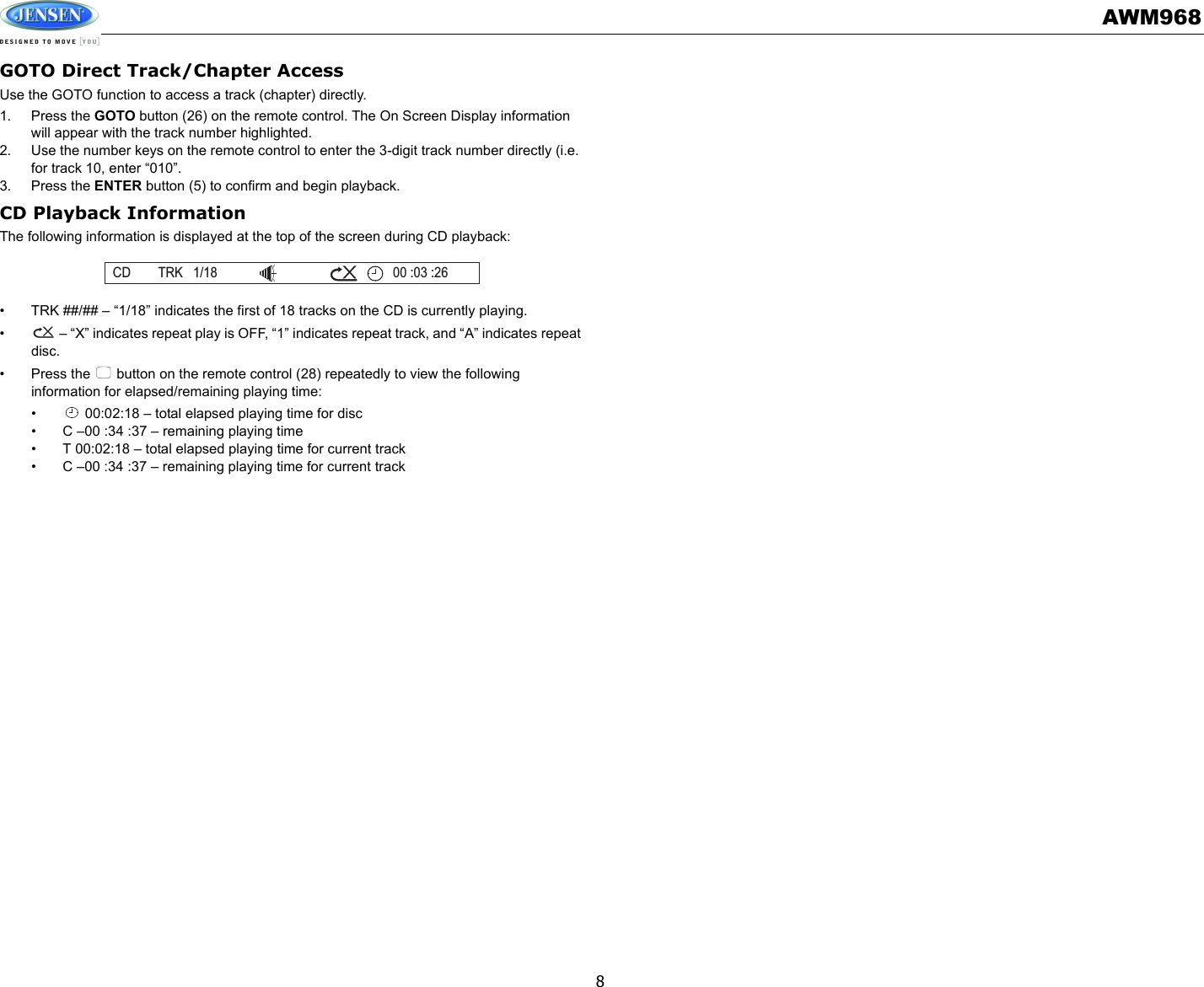 AWM9688GOTO Direct Track/Chapter AccessUse the GOTO function to access a track (chapter) directly.1. Press the GOTO button (26) on the remote control. The On Screen Display information will appear with the track number highlighted.2. Use the number keys on the remote control to enter the 3-digit track number directly (i.e. for track 10, enter “010”.3. Press the ENTER button (5) to confirm and begin playback.CD Playback InformationThe following information is displayed at the top of the screen during CD playback:• TRK ##/## – “1/18” indicates the first of 18 tracks on the CD is currently playing.•  – “X” indicates repeat play is OFF, “1” indicates repeat track, and “A” indicates repeat disc.• Press the   button on the remote control (28) repeatedly to view the following information for elapsed/remaining playing time:•  00:02:18 – total elapsed playing time for disc• C –00 :34 :37 – remaining playing time• T 00:02:18 – total elapsed playing time for current track• C –00 :34 :37 – remaining playing time for current trackCD TRK 1/18 00 :03 :26