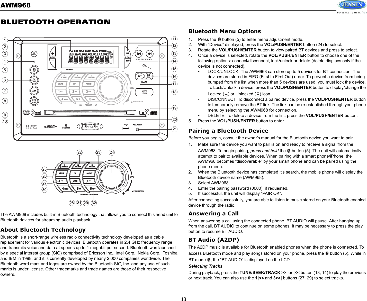 AWM96813BLUETOOTH OPERATIONThe AWM968 includes built-in Bluetooth technology that allows you to connect this head unit to Bluetooth devices for streaming audio playback.About Bluetooth TechnologyBluetooth is a short-range wireless radio connectivity technology developed as a cable replacement for various electronic devices. Bluetooth operates in 2.4 GHz frequency range and transmits voice and data at speeds up to 1 megabit per second. Bluetooth was launched by a special interest group (SIG) comprised of Ericsson Inc., Intel Corp., Nokia Corp., Toshiba and IBM in 1998, and it is currently developed by nearly 2,000 companies worldwide. The Bluetooth word mark and logos are owned by the Bluetooth SIG, Inc. and any use of such marks is under license. Other trademarks and trade names are those of their respective owners.Bluetooth Menu Options1. Press the   button (5) to enter menu adjustment mode. 2. With “Device” displayed, press the VOL/PUSH/ENTER button (24) to select. 3. Rotate the VOL/PUSH/ENTER button to view paired BT devices and press to select. 4. Once a device is selected, rotate the VOL/PUSH/ENTER button to choose one of the following options: connect/disconnect, lock/unlock or delete (delete displays only if the device is not connected). • LOCK/UNLOCK: The AWM968 can store up to 5 devices for BT connection. The devices are stored in FIFO (First In First Out) order. To prevent a device from being bumped from the list when more than 5 devices are used, you must lock the device. To Lock/Unlock a device, press the VOL/PUSH/ENTER button to display/change the Locked ( ) or Unlocked ( ) icon.• DISCONNECT: To disconnect a paired device, press the VOL/PUSH/ENTER button to temporarily remove the BT link. The link can be re-established through your phone menu by selecting the AWM968 for connection.• DELETE: To delete a device from the list, press the VOL/PUSH/ENTER button.5. Press the VOL/PUSH/ENTER button to enter.Pairing a Bluetooth DeviceBefore you begin, consult the owner’s manual for the Bluetooth device you want to pair. 1. Make sure the device you want to pair is on and ready to receive a signal from the AWM968. To begin pairing, press and hold the   button (5). The unit will automatically attempt to pair to available devices. When pairing with a smart phone/iPhone, the AWM968 becomes “discoverable” by your smart phone and can be paired using the phone menu.2. When the Bluetooth device has completed it’s search, the mobile phone will display the Bluetooth device name (AWM968). 3. Select AWM968. 4. Enter the pairing password (0000), if requested. 5. If successful, the unit will display “PAIR OK”.After connecting successfully, you are able to listen to music stored on your Bluetooth enabled device through the radio.Answering a CallWhen answering a call using the connected phone, BT AUDIO will pause. After hanging up from the call, BT AUDIO to continue on some phones. It may be necessary to press the play button to resume BT AUDIO.BT Audio (A2DP)The A2DP music is available for Bluetooth enabled phones when the phone is connected. To access Bluetooth mode and play songs stored on your phone, press the   button (5). While in BT mode  , the “BT AUDIO” is displayed on the LCD. Selecting TracksDuring playback, press the TUNE/SEEK/TRACK &gt;&gt;| or |&lt;&lt; button (13, 14) to play the previous or next track. You can also use the 1|&lt;&lt; and 3&gt;&gt;| buttons (27, 29) to select tracks.3186287262422 231415132930171632311920212798452111210125AWM968PUSH/ENTERPUSH/ENTER