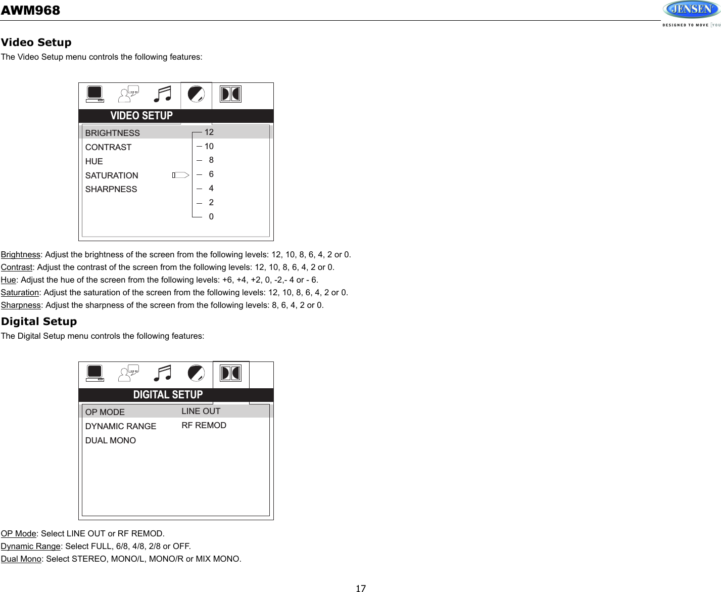 AWM96817Video SetupThe Video Setup menu controls the following features:Brightness: Adjust the brightness of the screen from the following levels: 12, 10, 8, 6, 4, 2 or 0.Contrast: Adjust the contrast of the screen from the following levels: 12, 10, 8, 6, 4, 2 or 0.Hue: Adjust the hue of the screen from the following levels: +6, +4, +2, 0, -2,- 4 or - 6.Saturation: Adjust the saturation of the screen from the following levels: 12, 10, 8, 6, 4, 2 or 0.Sharpness: Adjust the sharpness of the screen from the following levels: 8, 6, 4, 2 or 0.Digital SetupThe Digital Setup menu controls the following features:OP Mode: Select LINE OUT or RF REMOD.Dynamic Range: Select FULL, 6/8, 4/8, 2/8 or OFF.Dual Mono: Select STEREO, MONO/L, MONO/R or MIX MONO.VIDEO SETUPBRIGHTNESSCONTRASTHUESATURATIONSHARPNESS121086420DIGITAL SETUPOP MODEDYNAMIC RANGEDUAL MONOLINE OUTRF REMOD