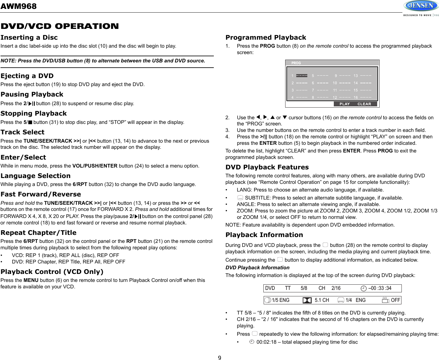 AWM9689DVD/VCD OPERATIONInserting a DiscInsert a disc label-side up into the disc slot (10) and the disc will begin to play. NOTE: Press the DVD/USB button (8) to alternate between the USB and DVD source.Ejecting a DVDPress the eject button (19) to stop DVD play and eject the DVD.Pausing Playback Press the 2/  button (28) to suspend or resume disc play. Stopping Playback Press the 5/  button (31) to stop disc play, and “STOP” will appear in the display. Track SelectPress the TUNE/SEEK/TRACK &gt;&gt;| or |&lt;&lt; button (13, 14) to advance to the next or previous track on the disc. The selected track number will appear on the display. Enter/SelectWhile in menu mode, press the VOL/PUSH/ENTER button (24) to select a menu option.Language Selection While playing a DVD, press the 6/RPT button (32) to change the DVD audio language.Fast Forward/ReversePress and hold the TUNE/SEEK/TRACK &gt;&gt;| or |&lt;&lt; button (13, 14) or press the &gt;&gt; or &lt;&lt; buttons on the remote control (17) once for FORWARD X 2. Press and hold additional times for FORWARD X 4, X 8, X 20 or PLAY. Press the play/pause 2/  button on the control panel (28) or remote control (18) to end fast forward or reverse and resume normal playback.Repeat Chapter/Title Press the 6/RPT button (32) on the control panel or the RPT button (21) on the remote control multiple times during playback to select from the following repeat play options: • VCD: REP 1 (track), REP ALL (disc), REP OFF• DVD: REP Chapter, REP Title, REP All, REP OFFPlayback Control (VCD Only)Press the MENU button (6) on the remote control to turn Playback Control on/off when this feature is available on your VCD.Programmed Playback1. Press the PROG button (8) on the remote control to access the programmed playback screen:2. Use the  ,  ,   or   cursor buttons (16) on the remote control to access the fields on the “PROG” screen. 3. Use the number buttons on the remote control to enter a track number in each field. 4. Press the &gt;/|| button (18) on the remote control or highlight “PLAY” on screen and then press the ENTER button (5) to begin playback in the numbered order indicated.To delete the list, highlight “CLEAR” and then press ENTER. Press PROG to exit the programmed playback screen.DVD Playback FeaturesThe following remote control features, along with many others, are available during DVD playback (see “Remote Control Operation” on page 15 for complete functionality):• LANG: Press to choose an alternate audio language, if available.•  SUBTITLE: Press to select an alternate subtitle language, if available.• ANGLE: Press to select an alternate viewing angle, if available.• ZOOM: Press to zoom the picture at ZOOM 2, ZOOM 3, ZOOM 4, ZOOM 1/2, ZOOM 1/3 or ZOOM 1/4, or select OFF to return to normal view.NOTE: Feature availability is dependent upon DVD embedded information.Playback InformationDuring DVD and VCD playback, press the   button (28) on the remote control to display playback information on the screen, including the media playing and current playback time. Continue pressing the   button to display additional information, as indicated below.DVD Playback InformationThe following information is displayed at the top of the screen during DVD playback:• TT 5/8 – “5 / 8&quot; indicates the fifth of 8 titles on the DVD is currently playing.• CH 2/16 – “2 / 16&quot; indicates that the second of 16 chapters on the DVD is currently playing.• Press   repeatedly to view the following information: for elapsed/remaining playing time:•  00:02:18 – total elapsed playing time for disc....DVD TT 5/8 CH 2/16 00 :33 :34–1/5 ENG 5.1 CH 1/4 ENG OFF