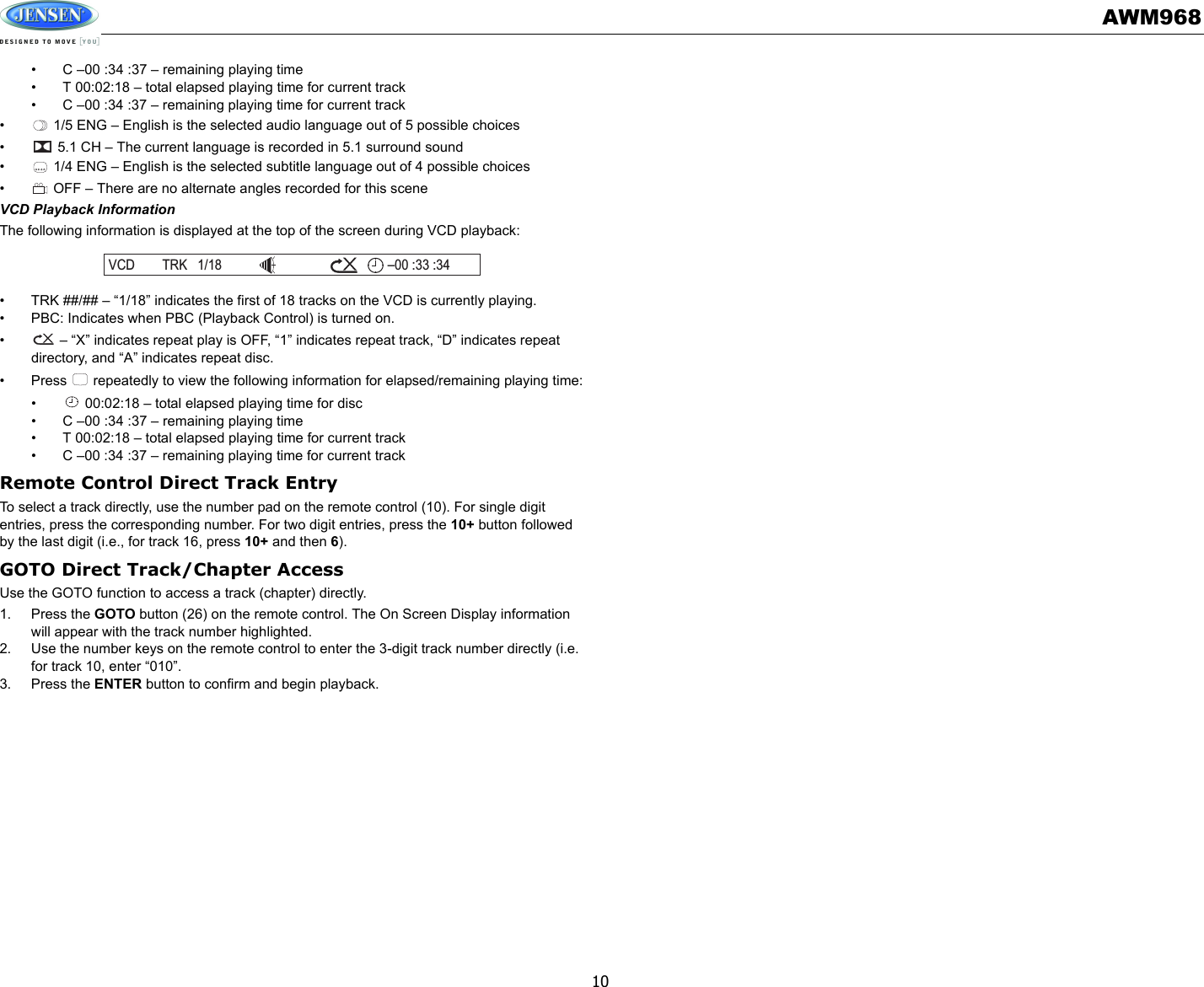AWM96810• C –00 :34 :37 – remaining playing time• T 00:02:18 – total elapsed playing time for current track• C –00 :34 :37 – remaining playing time for current track•  1/5 ENG – English is the selected audio language out of 5 possible choices•  5.1 CH – The current language is recorded in 5.1 surround sound•  1/4 ENG – English is the selected subtitle language out of 4 possible choices•  OFF – There are no alternate angles recorded for this sceneVCD Playback InformationThe following information is displayed at the top of the screen during VCD playback:• TRK ##/## – “1/18” indicates the first of 18 tracks on the VCD is currently playing.• PBC: Indicates when PBC (Playback Control) is turned on.•  – “X” indicates repeat play is OFF, “1” indicates repeat track, “D” indicates repeat directory, and “A” indicates repeat disc.• Press   repeatedly to view the following information for elapsed/remaining playing time:•  00:02:18 – total elapsed playing time for disc• C –00 :34 :37 – remaining playing time• T 00:02:18 – total elapsed playing time for current track• C –00 :34 :37 – remaining playing time for current trackRemote Control Direct Track EntryTo select a track directly, use the number pad on the remote control (10). For single digit entries, press the corresponding number. For two digit entries, press the 10+ button followed by the last digit (i.e., for track 16, press 10+ and then 6).GOTO Direct Track/Chapter AccessUse the GOTO function to access a track (chapter) directly.1. Press the GOTO button (26) on the remote control. The On Screen Display information will appear with the track number highlighted.2. Use the number keys on the remote control to enter the 3-digit track number directly (i.e. for track 10, enter “010”.3. Press the ENTER button to confirm and begin playback.VCD TRK 1/18 00 :33 :34–