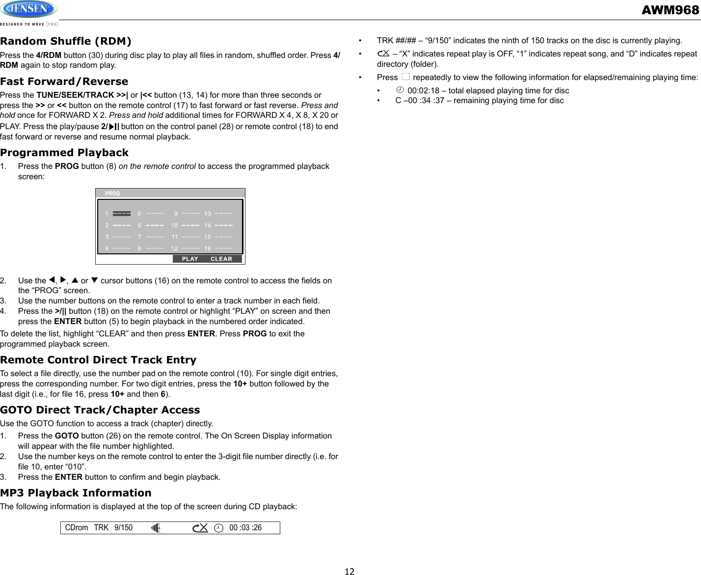 AWM96812Random Shuffle (RDM)Press the 4/RDM button (30) during disc play to play all files in random, shuffled order. Press 4/RDM again to stop random play. Fast Forward/ReversePress the TUNE/SEEK/TRACK &gt;&gt;| or |&lt;&lt; button (13, 14) for more than three seconds or press the &gt;&gt; or &lt;&lt; button on the remote control (17) to fast forward or fast reverse. Press and hold once for FORWARD X 2. Press and hold additional times for FORWARD X 4, X 8, X 20 or PLAY. Press the play/pause 2/  button on the control panel (28) or remote control (18) to end fast forward or reverse and resume normal playback.Programmed Playback1. Press the PROG button (8) on the remote control to access the programmed playback screen:2. Use the  ,  ,   or   cursor buttons (16) on the remote control to access the fields on the “PROG” screen. 3. Use the number buttons on the remote control to enter a track number in each field. 4. Press the &gt;/|| button (18) on the remote control or highlight “PLAY” on screen and then press the ENTER button (5) to begin playback in the numbered order indicated.To delete the list, highlight “CLEAR” and then press ENTER. Press PROG to exit the programmed playback screen.Remote Control Direct Track EntryTo select a file directly, use the number pad on the remote control (10). For single digit entries, press the corresponding number. For two digit entries, press the 10+ button followed by the last digit (i.e., for file 16, press 10+ and then 6).GOTO Direct Track/Chapter AccessUse the GOTO function to access a track (chapter) directly.1. Press the GOTO button (26) on the remote control. The On Screen Display information will appear with the file number highlighted.2. Use the number keys on the remote control to enter the 3-digit file number directly (i.e. for file 10, enter “010”.3. Press the ENTER button to confirm and begin playback.MP3 Playback InformationThe following information is displayed at the top of the screen during CD playback:• TRK ##/## – “9/150” indicates the ninth of 150 tracks on the disc is currently playing.•  – “X” indicates repeat play is OFF, “1” indicates repeat song, and “D” indicates repeat directory (folder).• Press   repeatedly to view the following information for elapsed/remaining playing time:•  00:02:18 – total elapsed playing time for disc• C –00 :34 :37 – remaining playing time for discCDrom TRK 9/150 00 :03 :26