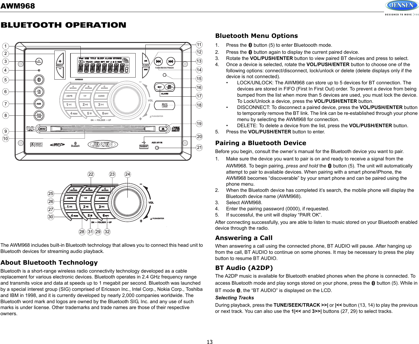 AWM96813BLUETOOTH OPERATIONThe AWM968 includes built-in Bluetooth technology that allows you to connect this head unit to Bluetooth devices for streaming audio playback.About Bluetooth TechnologyBluetooth is a short-range wireless radio connectivity technology developed as a cable replacement for various electronic devices. Bluetooth operates in 2.4 GHz frequency range and transmits voice and data at speeds up to 1 megabit per second. Bluetooth was launched by a special interest group (SIG) comprised of Ericsson Inc., Intel Corp., Nokia Corp., Toshiba and IBM in 1998, and it is currently developed by nearly 2,000 companies worldwide. The Bluetooth word mark and logos are owned by the Bluetooth SIG, Inc. and any use of such marks is under license. Other trademarks and trade names are those of their respective owners.Bluetooth Menu Options1. Press the   button (5) to enter Bluetoooth mode. 2. Press the   button again to display the current paired device. 3. Rotate the VOL/PUSH/ENTER button to view paired BT devices and press to select. 4. Once a device is selected, rotate the VOL/PUSH/ENTER button to choose one of the following options: connect/disconnect, lock/unlock or delete (delete displays only if the device is not connected). • LOCK/UNLOCK: The AWM968 can store up to 5 devices for BT connection. The devices are stored in FIFO (First In First Out) order. To prevent a device from being bumped from the list when more than 5 devices are used, you must lock the device. To Lock/Unlock a device, press the VOL/PUSH/ENTER button.• DISCONNECT: To disconnect a paired device, press the VOL/PUSH/ENTER button to temporarily remove the BT link. The link can be re-established through your phone menu by selecting the AWM968 for connection.• DELETE: To delete a device from the list, press the VOL/PUSH/ENTER button.5. Press the VOL/PUSH/ENTER button to enter.Pairing a Bluetooth DeviceBefore you begin, consult the owner’s manual for the Bluetooth device you want to pair. 1. Make sure the device you want to pair is on and ready to receive a signal from the AWM968. To begin pairing, press and hold the   button (5). The unit will automatically attempt to pair to available devices. When pairing with a smart phone/iPhone, the AWM968 becomes “discoverable” by your smart phone and can be paired using the phone menu.2. When the Bluetooth device has completed it’s search, the mobile phone will display the Bluetooth device name (AWM968). 3. Select AWM968. 4. Enter the pairing password (0000), if requested. 5. If successful, the unit will display “PAIR OK”.After connecting successfully, you are able to listen to music stored on your Bluetooth enabled device through the radio.Answering a CallWhen answering a call using the connected phone, BT AUDIO will pause. After hanging up from the call, BT AUDIO to continue on some phones. It may be necessary to press the play button to resume BT AUDIO.BT Audio (A2DP)The A2DP music is available for Bluetooth enabled phones when the phone is connected. To access Bluetooth mode and play songs stored on your phone, press the   button (5). While in BT mode  , the “BT AUDIO” is displayed on the LCD. Selecting TracksDuring playback, press the TUNE/SEEK/TRACK &gt;&gt;| or |&lt;&lt; button (13, 14) to play the previous or next track. You can also use the 1|&lt;&lt; and 3&gt;&gt;| buttons (27, 29) to select tracks.3186287262422 231415132930171632311920212798452111210125AWM968PUSH/ENTERPUSH/ENTER