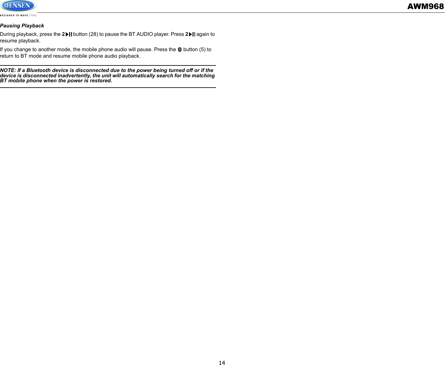 AWM96814Pausing PlaybackDuring playback, press the 2 button (28) to pause the BT AUDIO player. Press 2 again to resume playback.If you change to another mode, the mobile phone audio will pause. Press the   button (5) to return to BT mode and resume mobile phone audio playback.NOTE: If a Bluetooth device is disconnected due to the power being turned off or if the device is disconnected inadvertently, the unit will automatically search for the matching BT mobile phone when the power is restored. 