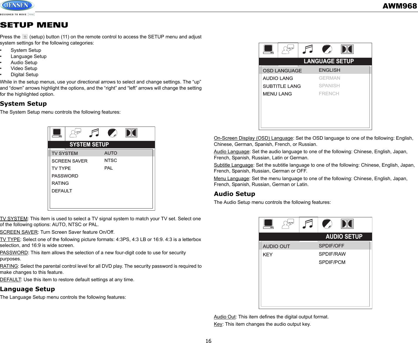 AWM96816SETUP MENUPress the   (setup) button (11) on the remote control to access the SETUP menu and adjust system settings for the following categories:• System Setup• Language Setup• Audio Setup• Video Setup• Digital SetupWhile in the setup menus, use your directional arrows to select and change settings. The “up” and “down” arrows highlight the options, and the “right” and “left” arrows will change the setting for the highlighted option.System SetupThe System Setup menu controls the following features:TV SYSTEM: This item is used to select a TV signal system to match your TV set. Select one of the following options: AUTO, NTSC or PAL.SCREEN SAVER: Turn Screen Saver feature On/Off.TV TYPE: Select one of the following picture formats: 4:3PS, 4:3 LB or 16:9. 4:3 is a letterbox selection, and 16:9 is wide screen.PASSWORD: This item allows the selection of a new four-digit code to use for security purposes.RATING: Select the parental control level for all DVD play. The security password is required to make changes to this feature.DEFAULT: Use this item to restore default settings at any time.Language SetupThe Language Setup menu controls the following features:On-Screen Display (OSD) Language: Set the OSD language to one of the following: English, Chinese, German, Spanish, French, or Russian.Audio Language: Set the audio language to one of the following: Chinese, English, Japan, French, Spanish, Russian, Latin or German.Subtitle Language: Set the subtitle language to one of the following: Chinese, English, Japan, French, Spanish, Russian, German or OFF.Menu Language: Set the menu language to one of the following: Chinese, English, Japan, French, Spanish, Russian, German or Latin.Audio SetupThe Audio Setup menu controls the following features:Audio Out: This item defines the digital output format.Key: This item changes the audio output key.SYSTEM SETUPTV SYSTEMSCREEN SAVERTV TYPEPASSWORDRATINGDEFAULTAUTONTSCPALLANGUAGE SETUPOSD LANGUAGEAUDIO LANGSUBTITLE LANGMENU LANGENGLISHGERMANSPANISHFRENCHAUDIO SETUPAUDIO OUTKEYSPDIF/OFFSPDIF/RAWSPDIF/PCM