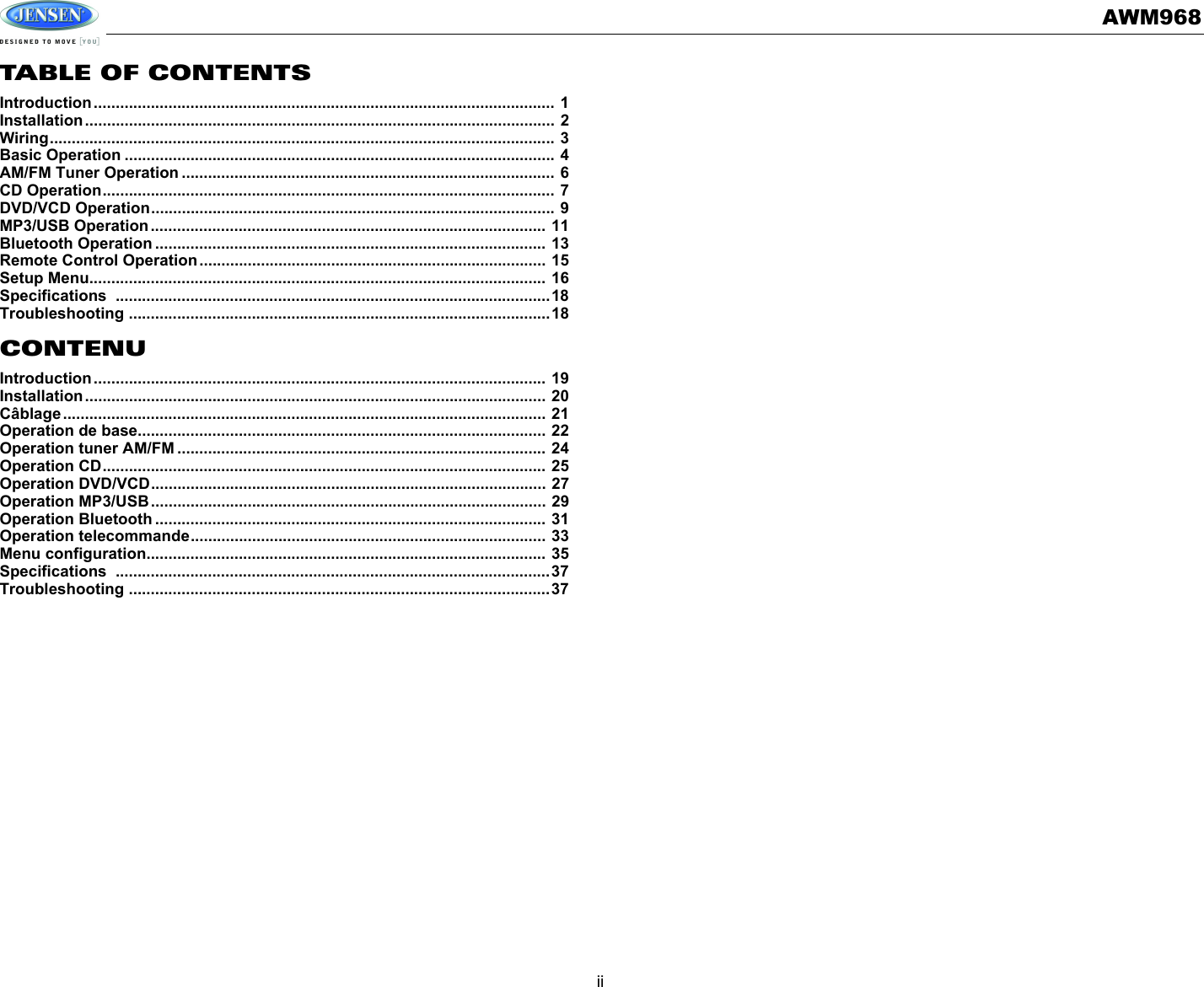 AWM968iiTABLE OF CONTENTSIntroduction......................................................................................................... 1Installation........................................................................................................... 2Wiring................................................................................................................... 3Basic Operation .................................................................................................. 4AM/FM Tuner Operation ..................................................................................... 6CD Operation....................................................................................................... 7DVD/VCD Operation............................................................................................ 9MP3/USB Operation.......................................................................................... 11Bluetooth Operation ......................................................................................... 13Remote Control Operation............................................................................... 15Setup Menu........................................................................................................ 16Specifications ...................................................................................................18Troubleshooting ................................................................................................18CONTENUIntroduction....................................................................................................... 19Installation......................................................................................................... 20Câblage.............................................................................................................. 21Operation de base............................................................................................. 22Operation tuner AM/FM .................................................................................... 24Operation CD..................................................................................................... 25Operation DVD/VCD.......................................................................................... 27Operation MP3/USB.......................................................................................... 29Operation Bluetooth ......................................................................................... 31Operation telecommande................................................................................. 33Menu configuration........................................................................................... 35Specifications ...................................................................................................37Troubleshooting ................................................................................................37