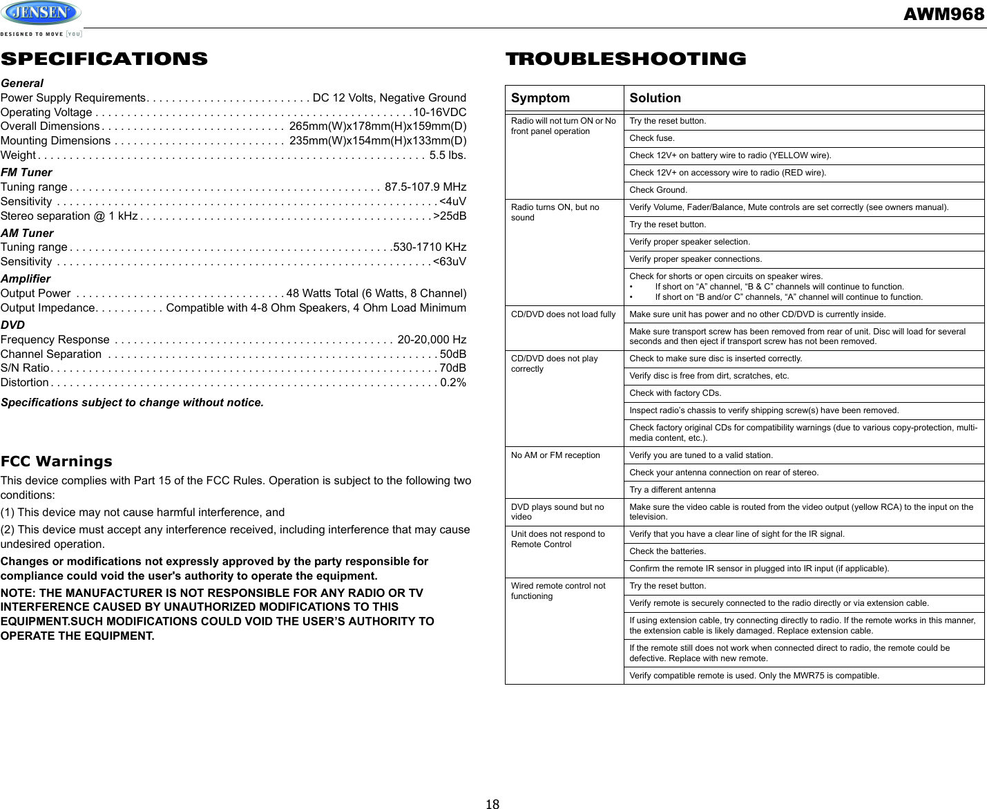 AWM96818SPECIFICATIONSGeneralPower Supply Requirements. . . . . . . . . . . . . . . . . . . . . . . . . . DC 12 Volts, Negative GroundOperating Voltage . . . . . . . . . . . . . . . . . . . . . . . . . . . . . . . . . . . . . . . . . . . . . . . . . .10-16VDCOverall Dimensions . . . . . . . . . . . . . . . . . . . . . . . . . . . . .  265mm(W)x178mm(H)x159mm(D)Mounting Dimensions . . . . . . . . . . . . . . . . . . . . . . . . . . .  235mm(W)x154mm(H)x133mm(D)Weight . . . . . . . . . . . . . . . . . . . . . . . . . . . . . . . . . . . . . . . . . . . . . . . . . . . . . . . . . . . . . 5.5 lbs.FM TunerTuning range . . . . . . . . . . . . . . . . . . . . . . . . . . . . . . . . . . . . . . . . . . . . . . . . .  87.5-107.9 MHzSensitivity  . . . . . . . . . . . . . . . . . . . . . . . . . . . . . . . . . . . . . . . . . . . . . . . . . . . . . . . . . . . . &lt;4uVStereo separation @ 1 kHz . . . . . . . . . . . . . . . . . . . . . . . . . . . . . . . . . . . . . . . . . . . . . . &gt;25dBAM TunerTuning range . . . . . . . . . . . . . . . . . . . . . . . . . . . . . . . . . . . . . . . . . . . . . . . . . . .530-1710 KHzSensitivity  . . . . . . . . . . . . . . . . . . . . . . . . . . . . . . . . . . . . . . . . . . . . . . . . . . . . . . . . . . . &lt;63uVAmplifierOutput Power  . . . . . . . . . . . . . . . . . . . . . . . . . . . . . . . . . 48 Watts Total (6 Watts, 8 Channel)Output Impedance. . . . . . . . . . . Compatible with 4-8 Ohm Speakers, 4 Ohm Load MinimumDVDFrequency Response  . . . . . . . . . . . . . . . . . . . . . . . . . . . . . . . . . . . . . . . . . . . .  20-20,000 HzChannel Separation  . . . . . . . . . . . . . . . . . . . . . . . . . . . . . . . . . . . . . . . . . . . . . . . . . . . . 50dBS/N Ratio. . . . . . . . . . . . . . . . . . . . . . . . . . . . . . . . . . . . . . . . . . . . . . . . . . . . . . . . . . . . . 70dBDistortion . . . . . . . . . . . . . . . . . . . . . . . . . . . . . . . . . . . . . . . . . . . . . . . . . . . . . . . . . . . . . 0.2%Specifications subject to change without notice.FCC WarningsThis device complies with Part 15 of the FCC Rules. Operation is subject to the following two conditions:(1) This device may not cause harmful interference, and(2) This device must accept any interference received, including interference that may cause undesired operation.Changes or modifications not expressly approved by the party responsible for compliance could void the user&apos;s authority to operate the equipment.NOTE: THE MANUFACTURER IS NOT RESPONSIBLE FOR ANY RADIO OR TV INTERFERENCE CAUSED BY UNAUTHORIZED MODIFICATIONS TO THIS EQUIPMENT.SUCH MODIFICATIONS COULD VOID THE USER’S AUTHORITY TO OPERATE THE EQUIPMENT.TROUBLESHOOTINGSymptom SolutionRadio will not turn ON or No front panel operationTry the reset button. Check fuse. Check 12V+ on battery wire to radio (YELLOW wire). Check 12V+ on accessory wire to radio (RED wire). Check Ground. Radio turns ON, but no sound Verify Volume, Fader/Balance, Mute controls are set correctly (see owners manual). Try the reset button. Verify proper speaker selection. Verify proper speaker connections. Check for shorts or open circuits on speaker wires. • If short on “A” channel, “B &amp; C” channels will continue to function. • If short on “B and/or C” channels, “A” channel will continue to function. CD/DVD does not load fully  Make sure unit has power and no other CD/DVD is currently inside. Make sure transport screw has been removed from rear of unit. Disc will load for several seconds and then eject if transport screw has not been removed. CD/DVD does not play correctly Check to make sure disc is inserted correctly. Verify disc is free from dirt, scratches, etc. Check with factory CDs. Inspect radio’s chassis to verify shipping screw(s) have been removed. Check factory original CDs for compatibility warnings (due to various copy-protection, multi-media content, etc.). No AM or FM reception  Verify you are tuned to a valid station. Check your antenna connection on rear of stereo. Try a different antenna DVD plays sound but no video Make sure the video cable is routed from the video output (yellow RCA) to the input on the television. Unit does not respond to Remote Control Verify that you have a clear line of sight for the IR signal. Check the batteries. Confirm the remote IR sensor in plugged into IR input (if applicable). Wired remote control not functioning Try the reset button. Verify remote is securely connected to the radio directly or via extension cable. If using extension cable, try connecting directly to radio. If the remote works in this manner, the extension cable is likely damaged. Replace extension cable. If the remote still does not work when connected direct to radio, the remote could be defective. Replace with new remote. Verify compatible remote is used. Only the MWR75 is compatible.