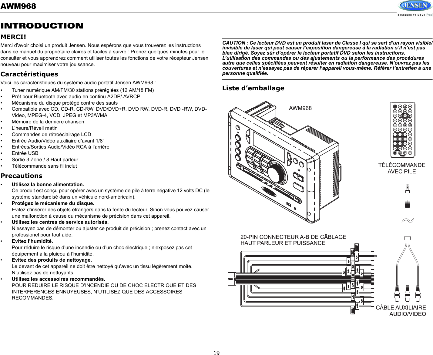 AWM96819INTRODUCTIONMERCI!Merci d’avoir choisi un produit Jensen. Nous espérons que vous trouverez les instructions dans ce manuel du propriétaire claires et faciles à suivre : Prenez quelques minutes pour le consulter et vous apprendrez comment utiliser toutes les fonctions de votre récepteur Jensen nouveau pour maximiser votre jouissance. CaractéristiquesVoici les caractéristiques du système audio portatif Jensen AWM968 : • Tuner numérique AM/FM/30 stations préréglées (12 AM/18 FM)• Prêt pour Bluetooth avec audio en continu A2DP/.AVRCP• Mécanisme du disque protégé contre des sauts• Compatible avec CD, CD-R, CD-RW, DVD/DVD+R, DVD RW, DVD-R, DVD -RW, DVD-Video, MPEG-4, VCD, JPEG et MP3/WMA• Mémoire de la dernière chanson• L’heure/Réveil matin• Commandes de rétroéclairage LCD• Entrée Audio/Vidéo auxiliaire d’avant 1/8”• Entrées/Sorties Audio/Vidéo RCA à l’arrière• Entrée USB• Sortie 3 Zone / 8 Haut parleur• Télécommande sans fil inclutPrecautions•Utilisez la bonne alimentation.Ce produit est conçu pour opérer avec un système de pile à terre négative 12 volts DC (le système standardisé dans un véhicule nord-américain). •Protégez le mécanisme du disque.Evitez d’insérer des objets étrangers dans la fente du lecteur. Sinon vous pouvez causer une malfonction à cause du mécanisme de précision dans cet appareil. •Utilisez les centres de service autorisés.N’essayez pas de démonter ou ajuster ce produit de précision ; prenez contact avec un professionel pour tout aide. •Evitez l’humidité.Pour réduire le risque d’une incendie ou d’un choc électrique ; n’exposez pas cet équipement à la pluieou à l’humidité. •Evitez des produits de nettoyage.Le devant de cet appareil ne doit être nettoyé qu’avec un tissu légèrement moite. N’utilisez pas de nettoyants. •Utilisez les accessoires recommandés.POUR REDUIRE LE RISQUE D’INCENDIE OU DE CHOC ELECTRIQUE ET DES INTERFERENCES ENNUYEUSES, N’UTILISEZ QUE DES ACCESSOIRES RECOMMANDES. CAUTION : Ce lecteur DVD est un produit laser de Classe I qui se sert d’un rayon visible/invisible de laser qui peut causer l’exposition dangereuse à la radiation s’il n’est pas bien dirigé. Soyez sûr d’opérer le lecteur portatif DVD selon les instructions. L’utilisation des commandes ou des ajustements ou la performance des procédures autre que celles spécifiées peuvent résulter en radiation dangereuse. N’ouvrez pas les couvertures et n’essayez pas de réparer l’appareil vous-même. Référer l’entretien à une personne qualifiée. Liste d’emballageAWM968TÉLÉCOMMANDEAVEC PILE20-PIN CONNECTEUR A-B DE CÂBLAGEHAUT PARLEUR ET PUISSANCECÂBLE AUXILIAIREAUDIO/VIDEO