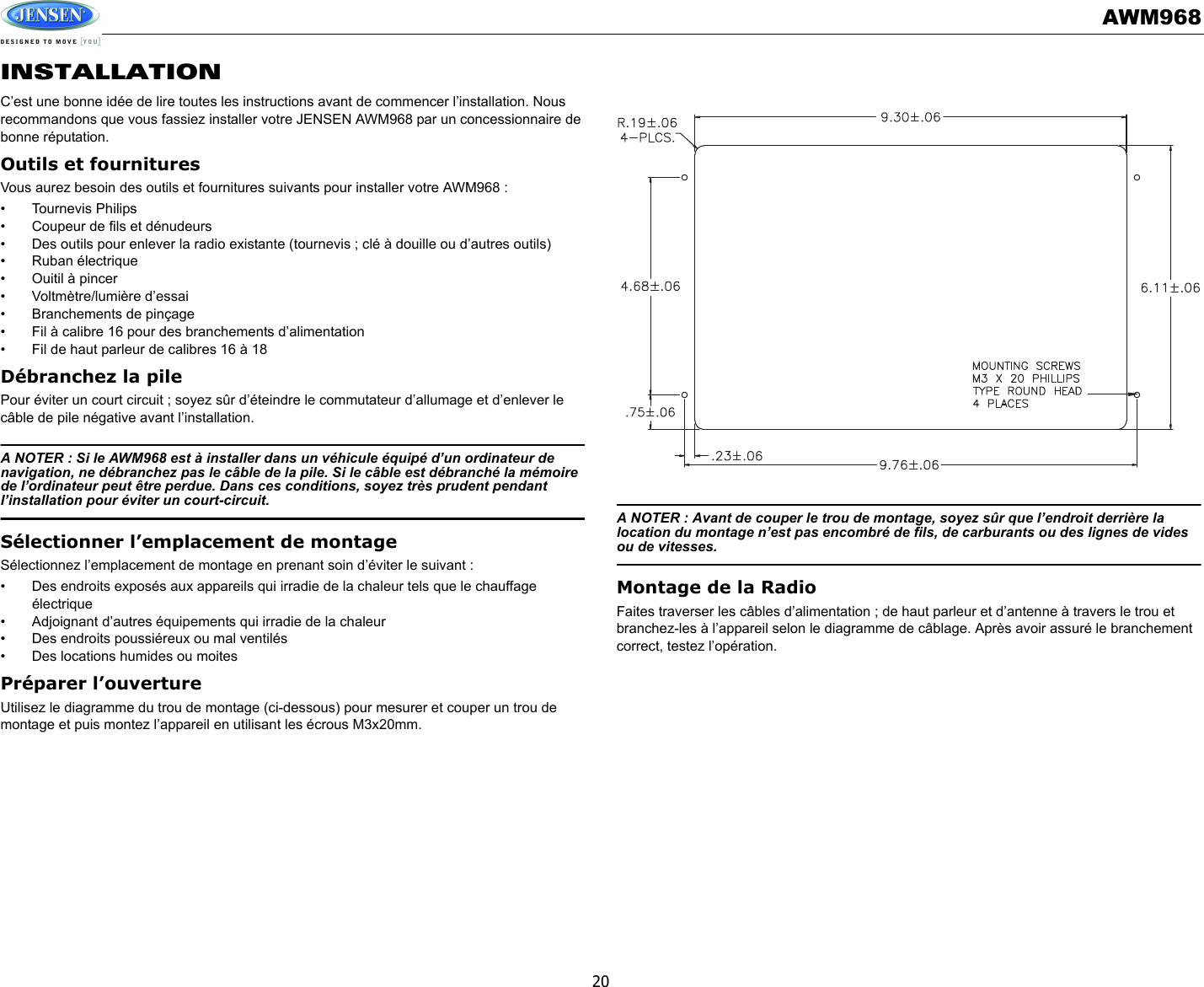 AWM96820INSTALLATIONC’est une bonne idée de lire toutes les instructions avant de commencer l’installation. Nous recommandons que vous fassiez installer votre JENSEN AWM968 par un concessionnaire de bonne réputation. Outils et fournituresVous aurez besoin des outils et fournitures suivants pour installer votre AWM968 : • Tournevis Philips• Coupeur de fils et dénudeurs• Des outils pour enlever la radio existante (tournevis ; clé à douille ou d’autres outils)• Ruban électrique• Ouitil à pincer• Voltmètre/lumière d’essai• Branchements de pinçage• Fil à calibre 16 pour des branchements d’alimentation• Fil de haut parleur de calibres 16 à 18Débranchez la pilePour éviter un court circuit ; soyez sûr d’éteindre le commutateur d’allumage et d’enlever le câble de pile négative avant l’installation. A NOTER : Si le AWM968 est à installer dans un véhicule équipé d’un ordinateur de navigation, ne débranchez pas le câble de la pile. Si le câble est débranché la mémoire de l’ordinateur peut être perdue. Dans ces conditions, soyez très prudent pendant l’installation pour éviter un court-circuit. Sélectionner l’emplacement de montageSélectionnez l’emplacement de montage en prenant soin d’éviter le suivant : • Des endroits exposés aux appareils qui irradie de la chaleur tels que le chauffage électrique• Adjoignant d’autres équipements qui irradie de la chaleur• Des endroits poussiéreux ou mal ventilés• Des locations humides ou moitesPréparer l’ouvertureUtilisez le diagramme du trou de montage (ci-dessous) pour mesurer et couper un trou de montage et puis montez l’appareil en utilisant les écrous M3x20mm. A NOTER : Avant de couper le trou de montage, soyez sûr que l’endroit derrière la location du montage n’est pas encombré de fils, de carburants ou des lignes de vides ou de vitesses. Montage de la RadioFaites traverser les câbles d’alimentation ; de haut parleur et d’antenne à travers le trou et branchez-les à l’appareil selon le diagramme de câblage. Après avoir assuré le branchement correct, testez l’opération. 