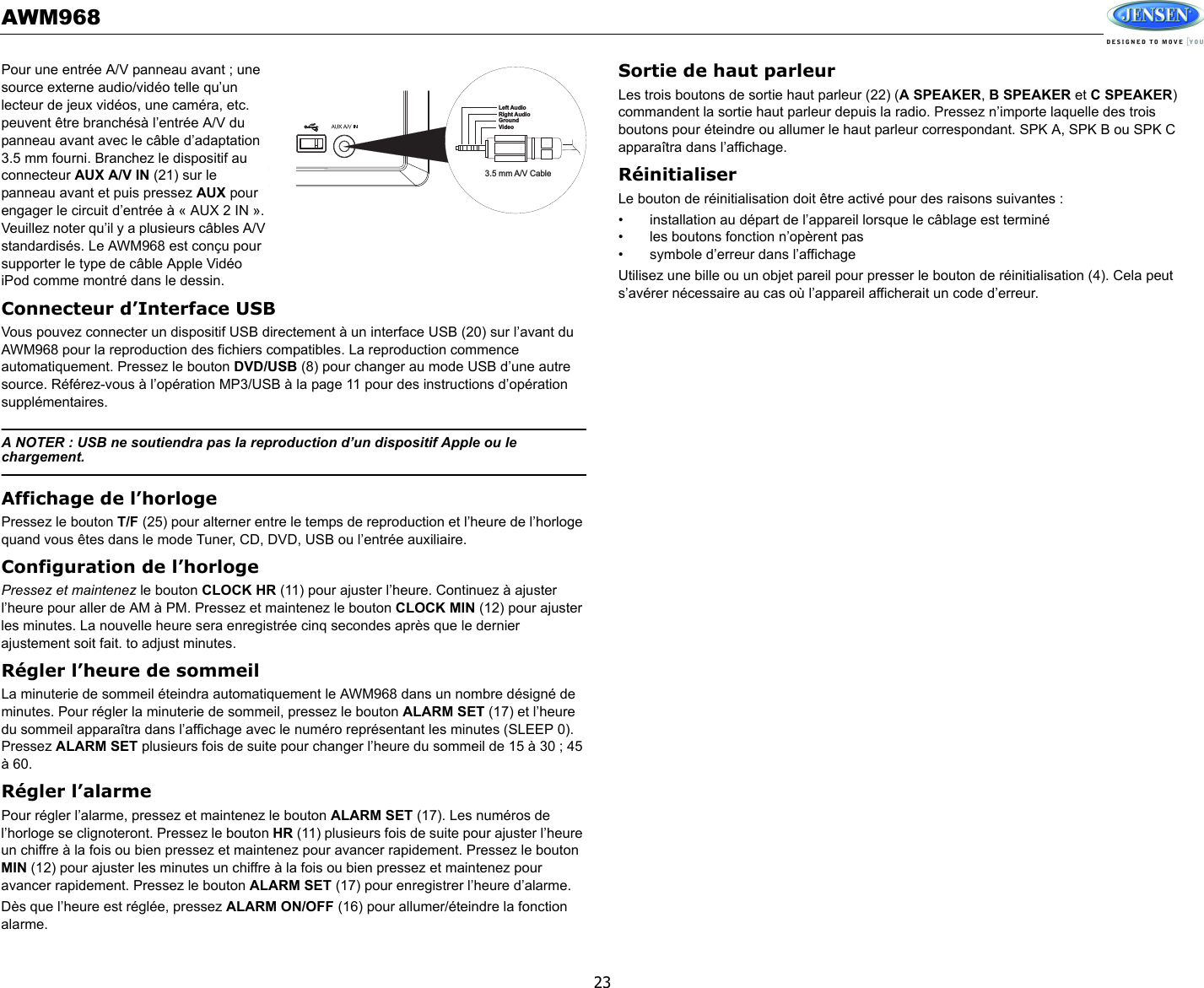 AWM96823Pour une entrée A/V panneau avant ; une source externe audio/vidéo telle qu’un lecteur de jeux vidéos, une caméra, etc. peuvent être branchésà l’entrée A/V du panneau avant avec le câble d’adaptation 3.5 mm fourni. Branchez le dispositif au connecteur AUX A/V IN (21) sur le panneau avant et puis pressez AUX pour engager le circuit d’entrée à « AUX 2 IN ». Veuillez noter qu’il y a plusieurs câbles A/V standardisés. Le AWM968 est conçu pour supporter le type de câble Apple Vidéo iPod comme montré dans le dessin. Connecteur d’Interface USBVous pouvez connecter un dispositif USB directement à un interface USB (20) sur l’avant du AWM968 pour la reproduction des fichiers compatibles. La reproduction commence automatiquement. Pressez le bouton DVD/USB (8) pour changer au mode USB d’une autre source. Référez-vous à l’opération MP3/USB à la page 11 pour des instructions d’opération supplémentaires.A NOTER : USB ne soutiendra pas la reproduction d’un dispositif Apple ou le chargement. Affichage de l’horlogePressez le bouton T/F (25) pour alterner entre le temps de reproduction et l’heure de l’horloge quand vous êtes dans le mode Tuner, CD, DVD, USB ou l’entrée auxiliaire. Configuration de l’horlogePressez et maintenez le bouton CLOCK HR (11) pour ajuster l’heure. Continuez à ajuster l’heure pour aller de AM à PM. Pressez et maintenez le bouton CLOCK MIN (12) pour ajuster les minutes. La nouvelle heure sera enregistrée cinq secondes après que le dernier ajustement soit fait. to adjust minutes.Régler l’heure de sommeilLa minuterie de sommeil éteindra automatiquement le AWM968 dans un nombre désigné de minutes. Pour régler la minuterie de sommeil, pressez le bouton ALARM SET (17) et l’heure du sommeil apparaîtra dans l’affichage avec le numéro représentant les minutes (SLEEP 0). Pressez ALARM SET plusieurs fois de suite pour changer l’heure du sommeil de 15 à 30 ; 45 à 60.Régler l’alarmePour régler l’alarme, pressez et maintenez le bouton ALARM SET (17). Les numéros de l’horloge se clignoteront. Pressez le bouton HR (11) plusieurs fois de suite pour ajuster l’heure un chiffre à la fois ou bien pressez et maintenez pour avancer rapidement. Pressez le bouton MIN (12) pour ajuster les minutes un chiffre à la fois ou bien pressez et maintenez pour avancer rapidement. Pressez le bouton ALARM SET (17) pour enregistrer l’heure d’alarme. Dès que l’heure est réglée, pressez ALARM ON/OFF (16) pour allumer/éteindre la fonction alarme. Sortie de haut parleurLes trois boutons de sortie haut parleur (22) (A SPEAKER, B SPEAKER et C SPEAKER) commandent la sortie haut parleur depuis la radio. Pressez n’importe laquelle des trois boutons pour éteindre ou allumer le haut parleur correspondant. SPK A, SPK B ou SPK C apparaîtra dans l’affichage. RéinitialiserLe bouton de réinitialisation doit être activé pour des raisons suivantes : • installation au départ de l’appareil lorsque le câblage est terminé• les boutons fonction n’opèrent pas• symbole d’erreur dans l’affichageUtilisez une bille ou un objet pareil pour presser le bouton de réinitialisation (4). Cela peut s’avérer nécessaire au cas où l’appareil afficherait un code d’erreur. 3.5 mm A/V CableLeft AudioRight AudioGroundVideo
