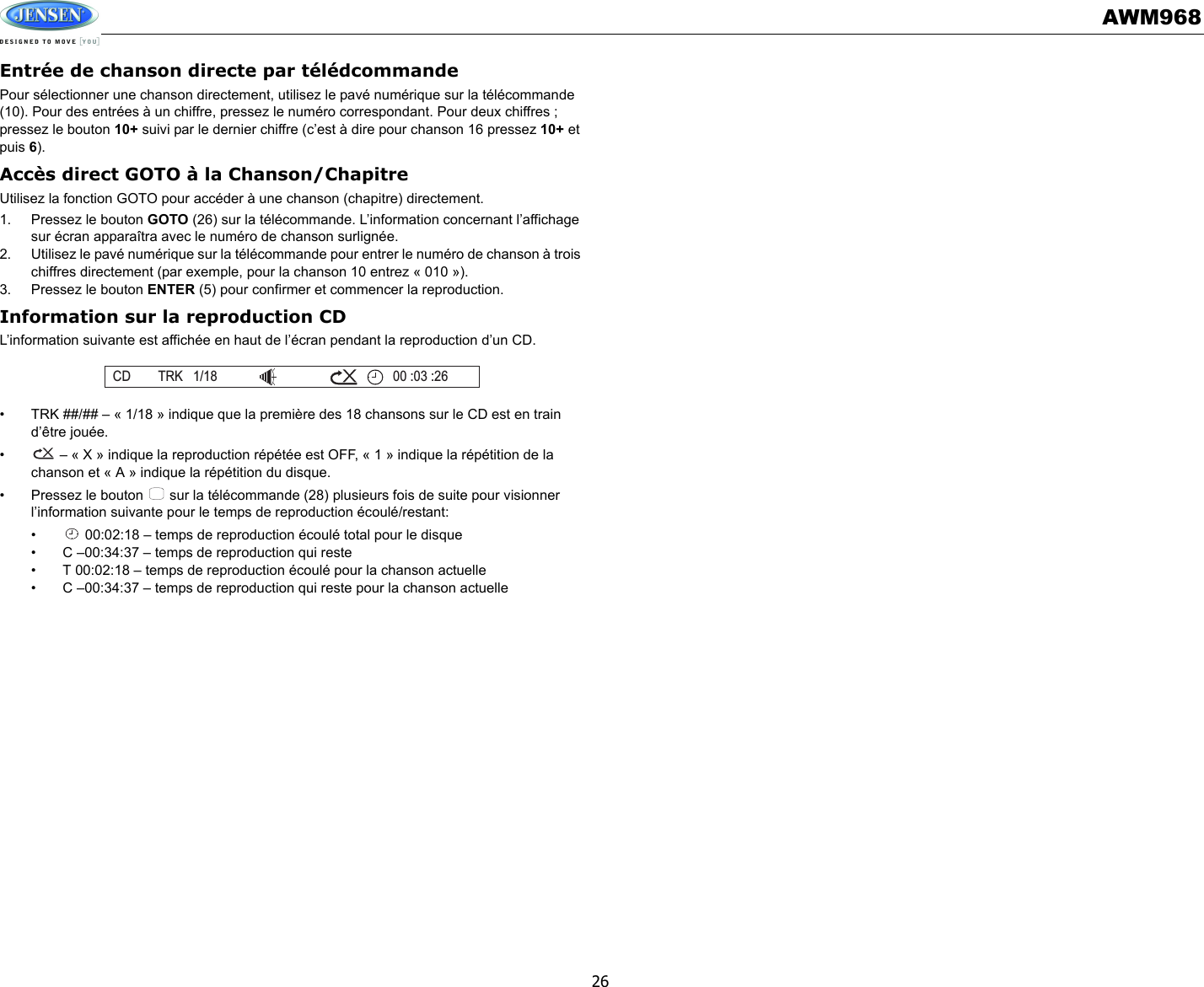 AWM96826Entrée de chanson directe par télédcommandePour sélectionner une chanson directement, utilisez le pavé numérique sur la télécommande (10). Pour des entrées à un chiffre, pressez le numéro correspondant. Pour deux chiffres ; pressez le bouton 10+ suivi par le dernier chiffre (c’est à dire pour chanson 16 pressez 10+ et puis 6).Accès direct GOTO à la Chanson/ChapitreUtilisez la fonction GOTO pour accéder à une chanson (chapitre) directement. 1. Pressez le bouton GOTO (26) sur la télécommande. L’information concernant l’affichage sur écran apparaîtra avec le numéro de chanson surlignée. 2. Utilisez le pavé numérique sur la télécommande pour entrer le numéro de chanson à trois chiffres directement (par exemple, pour la chanson 10 entrez « 010 »). 3. Pressez le bouton ENTER (5) pour confirmer et commencer la reproduction. Information sur la reproduction CD L’information suivante est affichée en haut de l’écran pendant la reproduction d’un CD. • TRK ##/## – « 1/18 » indique que la première des 18 chansons sur le CD est en train d’être jouée.•  – « X » indique la reproduction répétée est OFF, « 1 » indique la répétition de la chanson et « A » indique la répétition du disque. • Pressez le bouton   sur la télécommande (28) plusieurs fois de suite pour visionner l’information suivante pour le temps de reproduction écoulé/restant:•  00:02:18 – temps de reproduction écoulé total pour le disque• C –00:34:37 – temps de reproduction qui reste• T 00:02:18 – temps de reproduction écoulé pour la chanson actuelle• C –00:34:37 – temps de reproduction qui reste pour la chanson actuelleCD TRK 1/18 00 :03 :26