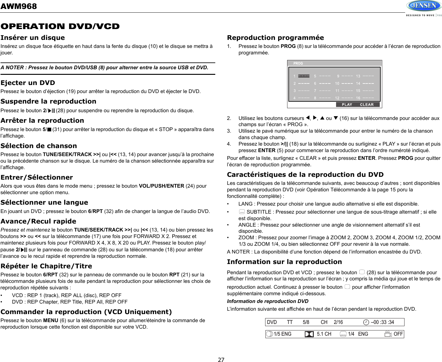 AWM96827OPERATION DVD/VCDInsérer un disqueInsérez un disque face étiquette en haut dans la fente du disque (10) et le disque se mettra à jouer. A NOTER : Pressez le bouton DVD/USB (8) pour alterner entre la source USB et DVD. Ejecter un DVDPressez le bouton d’éjection (19) pour arrêter la reproduction du DVD et éjecter le DVD. Suspendre la reproduction Pressez le bouton 2/  (28) pour suspendre ou reprendre la reproduction du disque. Arrêter la reproduction Pressez le bouton 5/  (31) pour arrêter la reproduction du disque et « STOP » apparaîtra dans l’affichage. Sélection de chansonPressez le bouton TUNE/SEEK/TRACK &gt;&gt;| ou |&lt;&lt; (13, 14) pour avancer jusqu’à la prochaine ou la précédente chanson sur le disque. Le numéro de la chanson sélectionnée apparaîtra sur l’affichage. Entrer/SélectionnerAlors que vous êtes dans le mode menu ; pressez le bouton VOL/PUSH/ENTER (24) pour sélectionner une option menu. Sélectionner une langue En jouant un DVD ; pressez le bouton 6/RPT (32) afin de changer la langue de l’audio DVD. Avance/Recul rapidePressez et maintenez le bouton TUNE/SEEK/TRACK &gt;&gt;| ou |&lt;&lt; (13, 14) ou bien pressez les boutons &gt;&gt; ou &lt;&lt; sur la télécommande (17) une fois pour FORWARD X 2. Pressez et maintenez plusieurs fois pour FORWARD X 4, X 8, X 20 ou PLAY. Pressez le bouton play/pause 2/  sur le panneau de commande (28) ou sur la télécommande (18) pour arrêter l’avance ou le recul rapide et reprendre la reproduction normale. Répéter le Chapitre/Titre Pressez le bouton 6/RPT (32) sur le panneau de commande ou le bouton RPT (21) sur la télécommande plusieurs fois de suite pendant la reproduction pour sélectionner les choix de reproduction répétée suivants : • VCD : REP 1 (track), REP ALL (disc), REP OFF• DVD : REP Chapter, REP Title, REP All, REP OFFCommander la reproduction (VCD Uniquement)Pressez le bouton MENU (6) sur la télécommande pour allumer/éteindre la commande de reproduction lorsque cette fonction est disponible sur votre VCD. Reproduction programmée1. Pressez le bouton PROG (8) sur la télécommande pour accéder à l’écran de reproduction programmée. 2. Utilisez les boutons curseurs  ,  ,   ou   (16) sur la télécommande pour accéder aux champs sur l’écran « PROG ». 3. Utilisez le pavé numérique sur la télécommande pour entrer le numéro de la chanson dans chaque champ. 4. Pressez le bouton &gt;/|| (18) sur la télécommande ou surliginez « PLAY » sur l’écran et puis pressez ENTER (5) pour commencer la reproduction dans l’ordre numéroté indiqué. Pour effacer la liste, surlignez « CLEAR » et puis pressez ENTER. Pressez PROG pour quitter l’écran de reproduction programmée. Caractéristiques de la reproduction du DVDLes caractéristiques de la télécommande suivants, avec beaucoup d’autres ; sont disponibles pendant la reproduction DVD (voir Opération Télécommande à la page 15 poru la fonctionnalité complète) :• LANG : Pressez pour choisir une langue audio alternative si elle est disponible.•  SUBTITLE : Pressez pour sélectionner une langue de sous-titrage alternatif ; si elle est disponible. • ANGLE : Pressez pour sélectionner une angle de visionnement alternatif s’il est disponible.• ZOOM : Pressez pour zoomer l’image à ZOOM 2, ZOOM 3, ZOOM 4, ZOOM 1/2, ZOOM 1/3 ou ZOOM 1/4, ou bien sélectionnez OFF pour revenir à la vue normale. A NOTER : La disponibilité d’une fonction dépend de l’information encastrée du DVD. Information sur la reproductionPendant la reproduction DVD et VCD ; pressez le bouton   (28) sur la télécommande pour afficher l’information sur la reproduction sur l’écran ; y compris la média qui joue et le temps de reproduction actuel. Continuez à presser le bouton   pour afficher l’information supplémentaire comme indiqué ci-dessous. Information de reproduction DVDL’information suivante est affichée en haut de l’écran pendant la reproduction DVD.....DVD TT 5/8 CH 2/16 00 :33 :34–1/5 ENG 5.1 CH 1/4 ENG OFF