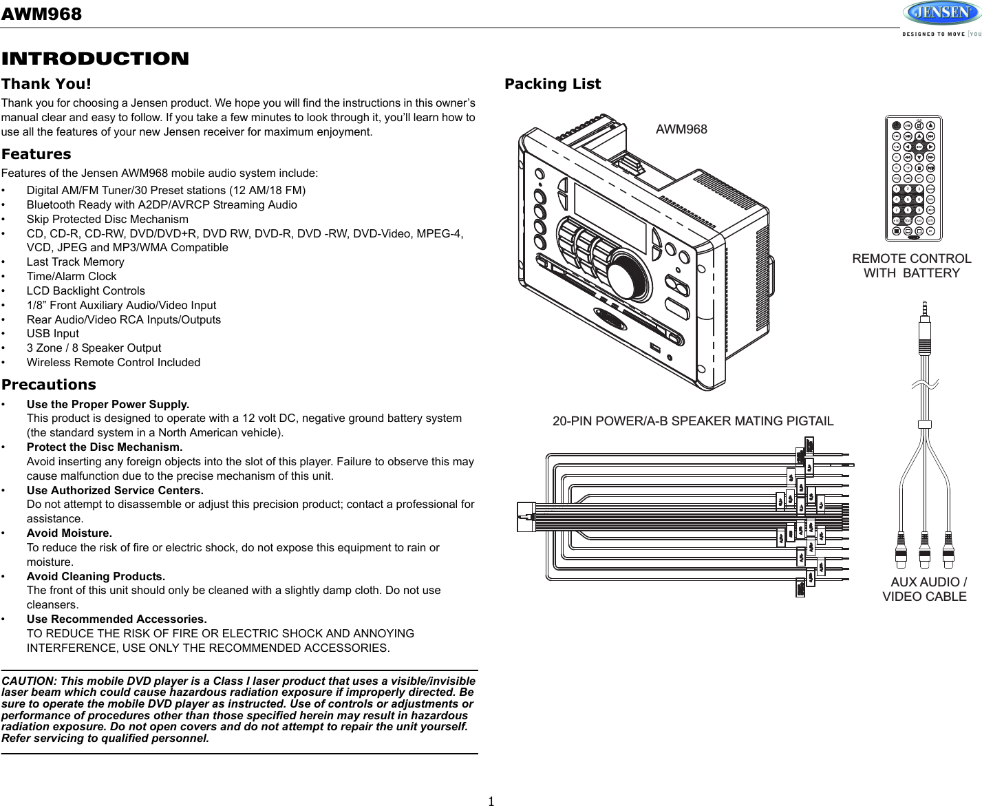 AWM9681INTRODUCTIONThank You!Thank you for choosing a Jensen product. We hope you will find the instructions in this owner’s manual clear and easy to follow. If you take a few minutes to look through it, you’ll learn how to use all the features of your new Jensen receiver for maximum enjoyment.FeaturesFeatures of the Jensen AWM968 mobile audio system include:• Digital AM/FM Tuner/30 Preset stations (12 AM/18 FM)• Bluetooth Ready with A2DP/AVRCP Streaming Audio• Skip Protected Disc Mechanism• CD, CD-R, CD-RW, DVD/DVD+R, DVD RW, DVD-R, DVD -RW, DVD-Video, MPEG-4, VCD, JPEG and MP3/WMA Compatible• Last Track Memory• Time/Alarm Clock• LCD Backlight Controls• 1/8” Front Auxiliary Audio/Video Input• Rear Audio/Video RCA Inputs/Outputs• USB Input• 3 Zone / 8 Speaker Output• Wireless Remote Control IncludedPrecautions•Use the Proper Power Supply.This product is designed to operate with a 12 volt DC, negative ground battery system (the standard system in a North American vehicle).•Protect the Disc Mechanism.Avoid inserting any foreign objects into the slot of this player. Failure to observe this may cause malfunction due to the precise mechanism of this unit.•Use Authorized Service Centers.Do not attempt to disassemble or adjust this precision product; contact a professional for assistance.•Avoid Moisture.To reduce the risk of fire or electric shock, do not expose this equipment to rain or moisture.•Avoid Cleaning Products.The front of this unit should only be cleaned with a slightly damp cloth. Do not use cleansers.•Use Recommended Accessories.TO REDUCE THE RISK OF FIRE OR ELECTRIC SHOCK AND ANNOYING INTERFERENCE, USE ONLY THE RECOMMENDED ACCESSORIES.CAUTION: This mobile DVD player is a Class I laser product that uses a visible/invisible laser beam which could cause hazardous radiation exposure if improperly directed. Be sure to operate the mobile DVD player as instructed. Use of controls or adjustments or performance of procedures other than those specified herein may result in hazardous radiation exposure. Do not open covers and do not attempt to repair the unit yourself. Refer servicing to qualified personnel.Packing ListAWM968REMOTE CONTROLWITH BATTERY20-PIN POWER/A-B SPEAKER MATING PIGTAILAUX AUDIO /VIDEO CABLE