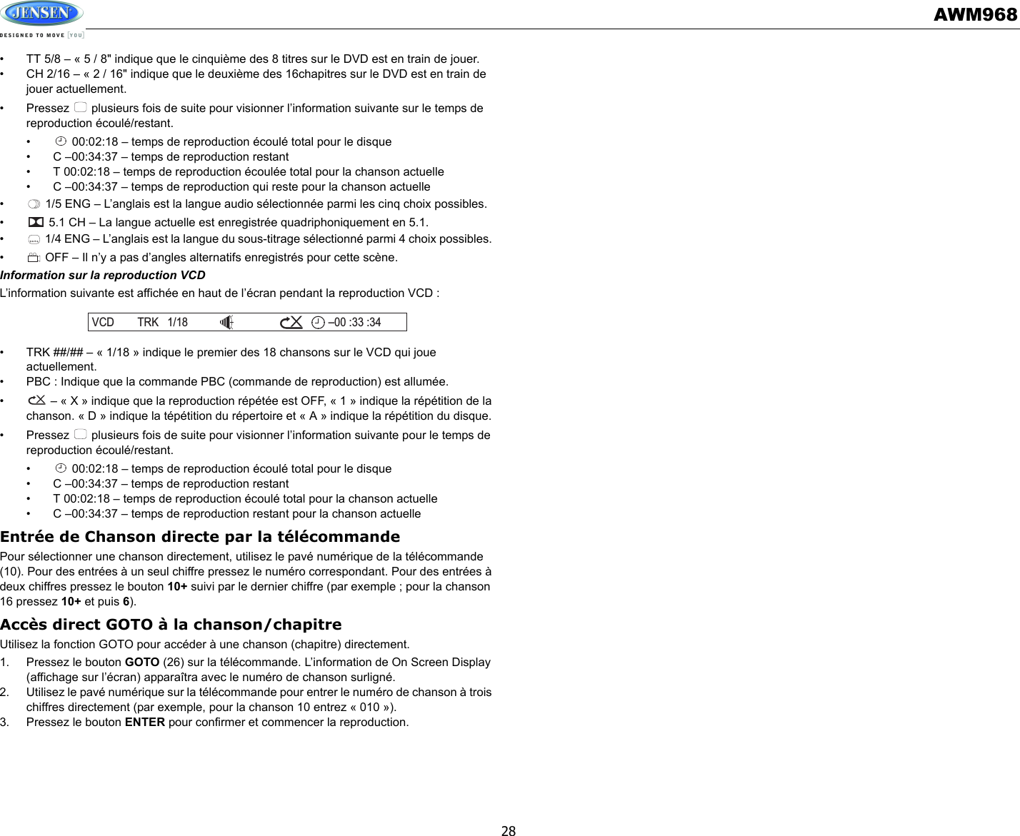 AWM96828• TT 5/8 – « 5 / 8&quot; indique que le cinquième des 8 titres sur le DVD est en train de jouer. • CH 2/16 – « 2 / 16&quot; indique que le deuxième des 16chapitres sur le DVD est en train de jouer actuellement. • Pressez   plusieurs fois de suite pour visionner l’information suivante sur le temps de reproduction écoulé/restant. •  00:02:18 – temps de reproduction écoulé total pour le disque• C –00:34:37 – temps de reproduction restant• T 00:02:18 – temps de reproduction écoulée total pour la chanson actuelle• C –00:34:37 – temps de reproduction qui reste pour la chanson actuelle•  1/5 ENG – L’anglais est la langue audio sélectionnée parmi les cinq choix possibles. •  5.1 CH – La langue actuelle est enregistrée quadriphoniquement en 5.1. •  1/4 ENG – L’anglais est la langue du sous-titrage sélectionné parmi 4 choix possibles. •  OFF – Il n’y a pas d’angles alternatifs enregistrés pour cette scène. Information sur la reproduction VCDL’information suivante est affichée en haut de l’écran pendant la reproduction VCD :• TRK ##/## – « 1/18 » indique le premier des 18 chansons sur le VCD qui joue actuellement. • PBC : Indique que la commande PBC (commande de reproduction) est allumée. •  – « X » indique que la reproduction répétée est OFF, « 1 » indique la répétition de la chanson. « D » indique la tépétition du répertoire et « A » indique la répétition du disque. • Pressez   plusieurs fois de suite pour visionner l’information suivante pour le temps de reproduction écoulé/restant. •  00:02:18 – temps de reproduction écoulé total pour le disque• C –00:34:37 – temps de reproduction restant• T 00:02:18 – temps de reproduction écoulé total pour la chanson actuelle• C –00:34:37 – temps de reproduction restant pour la chanson actuelleEntrée de Chanson directe par la télécommandePour sélectionner une chanson directement, utilisez le pavé numérique de la télécommande (10). Pour des entrées à un seul chiffre pressez le numéro correspondant. Pour des entrées à deux chiffres pressez le bouton 10+ suivi par le dernier chiffre (par exemple ; pour la chanson 16 pressez 10+ et puis 6).Accès direct GOTO à la chanson/chapitreUtilisez la fonction GOTO pour accéder à une chanson (chapitre) directement. 1. Pressez le bouton GOTO (26) sur la télécommande. L’information de On Screen Display (affichage sur l’écran) apparaîtra avec le numéro de chanson surligné. 2. Utilisez le pavé numérique sur la télécommande pour entrer le numéro de chanson à trois chiffres directement (par exemple, pour la chanson 10 entrez « 010 »). 3. Pressez le bouton ENTER pour confirmer et commencer la reproduction. VCD TRK 1/18 00 :33 :34–