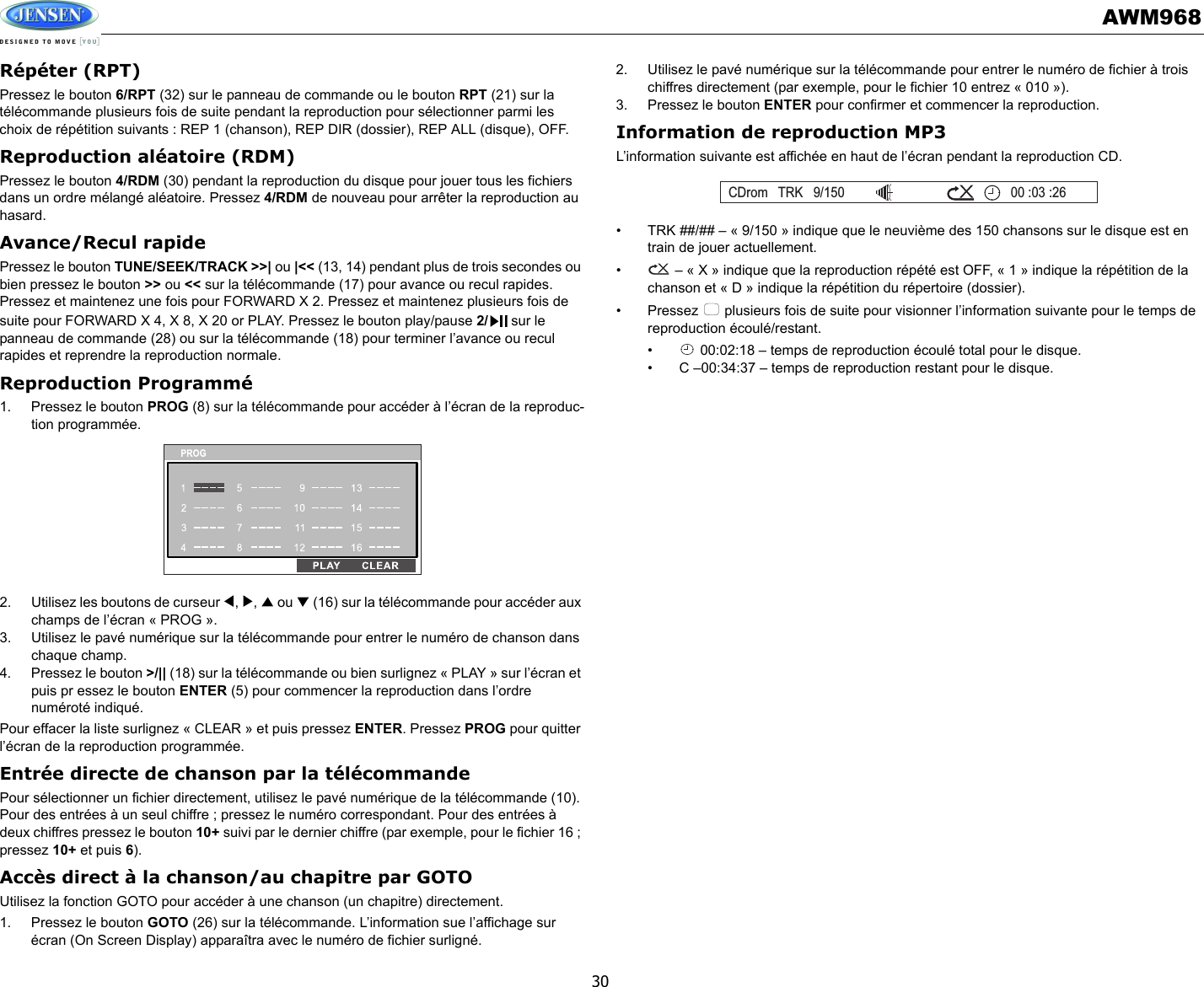 AWM96830Répéter (RPT)Pressez le bouton 6/RPT (32) sur le panneau de commande ou le bouton RPT (21) sur la télécommande plusieurs fois de suite pendant la reproduction pour sélectionner parmi les choix de répétition suivants : REP 1 (chanson), REP DIR (dossier), REP ALL (disque), OFF.Reproduction aléatoire (RDM)Pressez le bouton 4/RDM (30) pendant la reproduction du disque pour jouer tous les fichiers dans un ordre mélangé aléatoire. Pressez 4/RDM de nouveau pour arrêter la reproduction au hasard. Avance/Recul rapidePressez le bouton TUNE/SEEK/TRACK &gt;&gt;| ou |&lt;&lt; (13, 14) pendant plus de trois secondes ou bien pressez le bouton &gt;&gt; ou &lt;&lt; sur la télécommande (17) pour avance ou recul rapides. Pressez et maintenez une fois pour FORWARD X 2. Pressez et maintenez plusieurs fois de suite pour FORWARD X 4, X 8, X 20 or PLAY. Pressez le bouton play/pause 2/  sur le panneau de commande (28) ou sur la télécommande (18) pour terminer l’avance ou recul rapides et reprendre la reproduction normale. Reproduction Programmé1. Pressez le bouton PROG (8) sur la télécommande pour accéder à l’écran de la reproduc-tion programmée.2. Utilisez les boutons de curseur  ,  ,   ou   (16) sur la télécommande pour accéder aux champs de l’écran « PROG ». 3. Utilisez le pavé numérique sur la télécommande pour entrer le numéro de chanson dans chaque champ. 4. Pressez le bouton &gt;/|| (18) sur la télécommande ou bien surlignez « PLAY » sur l’écran et puis pr essez le bouton ENTER (5) pour commencer la reproduction dans l’ordre numéroté indiqué. Pour effacer la liste surlignez « CLEAR » et puis pressez ENTER. Pressez PROG pour quitter l’écran de la reproduction programmée. Entrée directe de chanson par la télécommandePour sélectionner un fichier directement, utilisez le pavé numérique de la télécommande (10). Pour des entrées à un seul chiffre ; pressez le numéro correspondant. Pour des entrées à deux chiffres pressez le bouton 10+ suivi par le dernier chiffre (par exemple, pour le fichier 16 ; pressez 10+ et puis 6).Accès direct à la chanson/au chapitre par GOTO Utilisez la fonction GOTO pour accéder à une chanson (un chapitre) directement. 1. Pressez le bouton GOTO (26) sur la télécommande. L’information sue l’affichage sur écran (On Screen Display) apparaîtra avec le numéro de fichier surligné. 2. Utilisez le pavé numérique sur la télécommande pour entrer le numéro de fichier à trois chiffres directement (par exemple, pour le fichier 10 entrez « 010 »). 3. Pressez le bouton ENTER pour confirmer et commencer la reproduction. Information de reproduction MP3L’information suivante est affichée en haut de l’écran pendant la reproduction CD.• TRK ##/## – « 9/150 » indique que le neuvième des 150 chansons sur le disque est en train de jouer actuellement. •  – « X » indique que la reproduction répété est OFF, « 1 » indique la répétition de la chanson et « D » indique la répétition du répertoire (dossier).• Pressez   plusieurs fois de suite pour visionner l’information suivante pour le temps de reproduction écoulé/restant. •  00:02:18 – temps de reproduction écoulé total pour le disque.• C –00:34:37 – temps de reproduction restant pour le disque. CDrom TRK 9/150 00 :03 :26