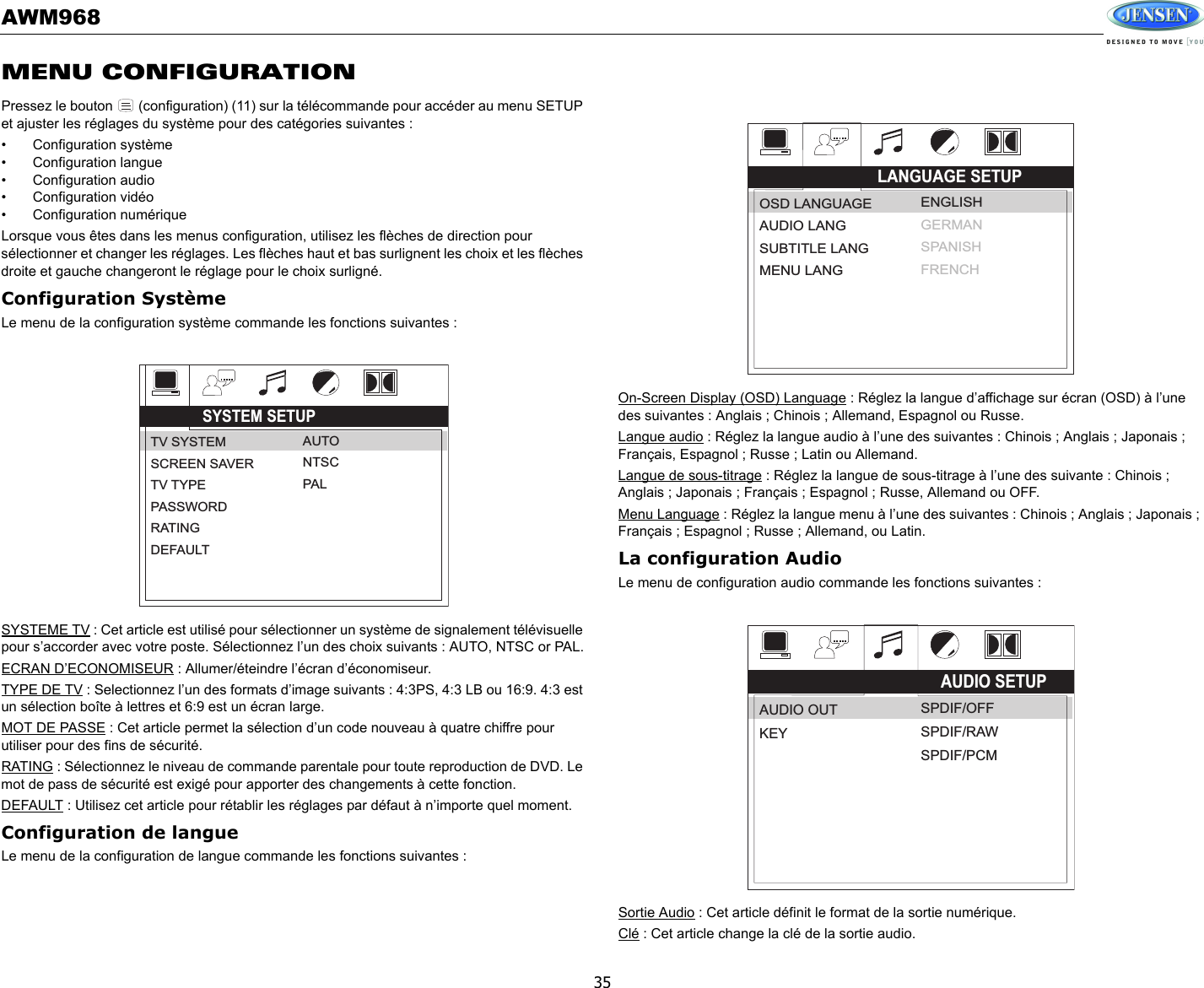 AWM96835MENU CONFIGURATIONPressez le bouton   (configuration) (11) sur la télécommande pour accéder au menu SETUP et ajuster les réglages du système pour des catégories suivantes : • Configuration système• Configuration langue• Configuration audio• Configuration vidéo• Configuration numériqueLorsque vous êtes dans les menus configuration, utilisez les flèches de direction pour sélectionner et changer les réglages. Les flèches haut et bas surlignent les choix et les flèches droite et gauche changeront le réglage pour le choix surligné. Configuration SystèmeLe menu de la configuration système commande les fonctions suivantes : SYSTEME TV : Cet article est utilisé pour sélectionner un système de signalement télévisuelle pour s’accorder avec votre poste. Sélectionnez l’un des choix suivants : AUTO, NTSC or PAL.ECRAN D’ECONOMISEUR : Allumer/éteindre l’écran d’économiseur.TYPE DE TV : Selectionnez l’un des formats d’image suivants : 4:3PS, 4:3 LB ou 16:9. 4:3 est un sélection boîte à lettres et 6:9 est un écran large. MOT DE PASSE : Cet article permet la sélection d’un code nouveau à quatre chiffre pour utiliser pour des fins de sécurité. RATING : Sélectionnez le niveau de commande parentale pour toute reproduction de DVD. Le mot de pass de sécurité est exigé pour apporter des changements à cette fonction. DEFAULT : Utilisez cet article pour rétablir les réglages par défaut à n’importe quel moment. Configuration de langueLe menu de la configuration de langue commande les fonctions suivantes : On-Screen Display (OSD) Language : Réglez la langue d’affichage sur écran (OSD) à l’une des suivantes : Anglais ; Chinois ; Allemand, Espagnol ou Russe. Langue audio : Réglez la langue audio à l’une des suivantes : Chinois ; Anglais ; Japonais ; Français, Espagnol ; Russe ; Latin ou Allemand. Langue de sous-titrage : Réglez la langue de sous-titrage à l’une des suivante : Chinois ; Anglais ; Japonais ; Français ; Espagnol ; Russe, Allemand ou OFF. Menu Language : Réglez la langue menu à l’une des suivantes : Chinois ; Anglais ; Japonais ; Français ; Espagnol ; Russe ; Allemand, ou Latin. La configuration AudioLe menu de configuration audio commande les fonctions suivantes : Sortie Audio : Cet article définit le format de la sortie numérique. Clé : Cet article change la clé de la sortie audio. SYSTEM SETUPTV SYSTEMSCREEN SAVERTV TYPEPASSWORDRATINGDEFAULTAUTONTSCPALLANGUAGE SETUPOSD LANGUAGEAUDIO LANGSUBTITLE LANGMENU LANGENGLISHGERMANSPANISHFRENCHAUDIO SETUPAUDIO OUTKEYSPDIF/OFFSPDIF/RAWSPDIF/PCM