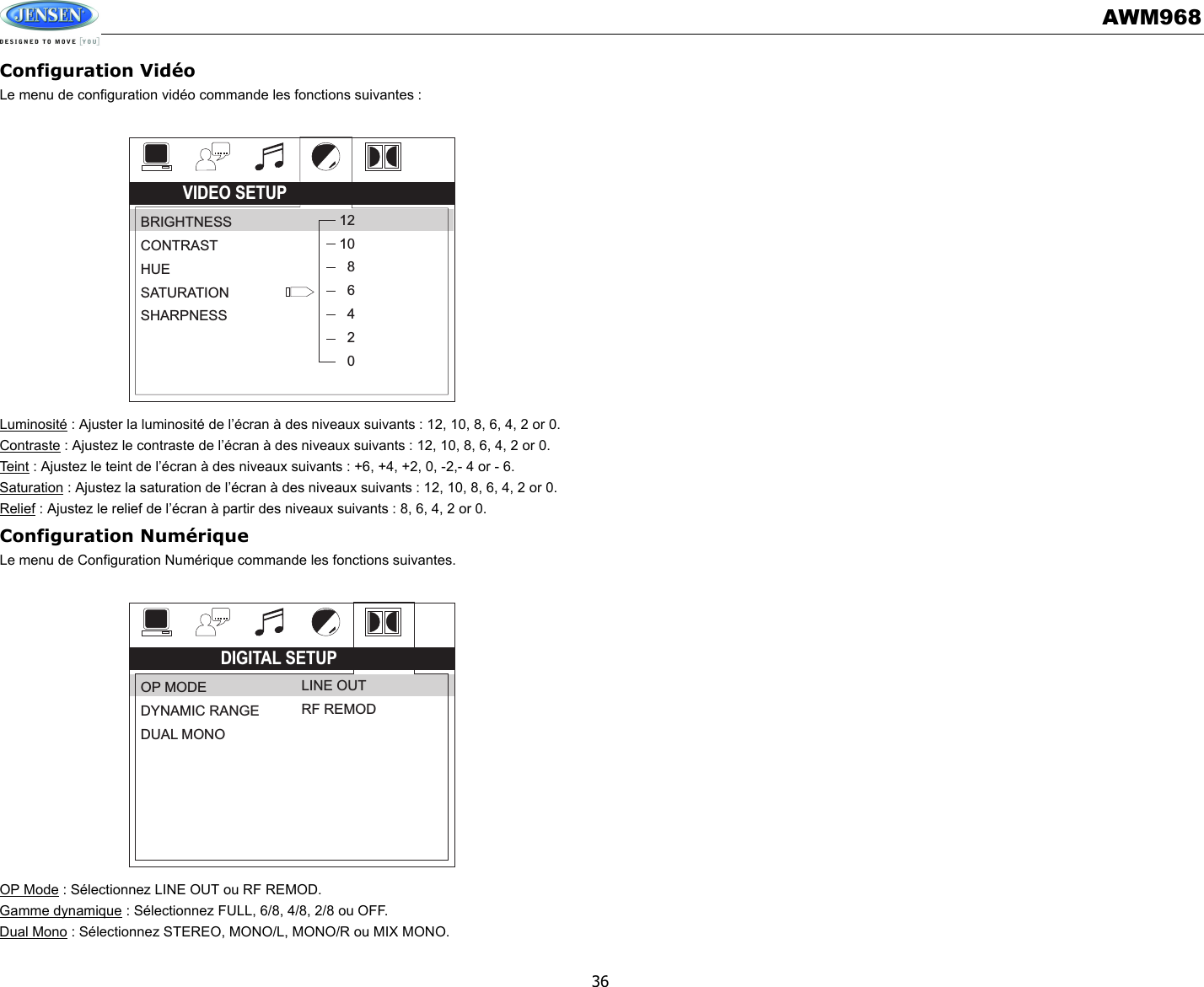 AWM96836Configuration VidéoLe menu de configuration vidéo commande les fonctions suivantes : Luminosité : Ajuster la luminosité de l’écran à des niveaux suivants : 12, 10, 8, 6, 4, 2 or 0.Contraste : Ajustez le contraste de l’écran à des niveaux suivants : 12, 10, 8, 6, 4, 2 or 0.Te i n t  : Ajustez le teint de l’écran à des niveaux suivants : +6, +4, +2, 0, -2,- 4 or - 6.Saturation : Ajustez la saturation de l’écran à des niveaux suivants : 12, 10, 8, 6, 4, 2 or 0.Relief : Ajustez le relief de l’écran à partir des niveaux suivants : 8, 6, 4, 2 or 0.Configuration NumériqueLe menu de Configuration Numérique commande les fonctions suivantes. OP Mode : Sélectionnez LINE OUT ou RF REMOD.Gamme dynamique : Sélectionnez FULL, 6/8, 4/8, 2/8 ou OFF.Dual Mono : Sélectionnez STEREO, MONO/L, MONO/R ou MIX MONO.VIDEO SETUPBRIGHTNESSCONTRASTHUESATURATIONSHARPNESS121086420DIGITAL SETUPOP MODEDYNAMIC RANGEDUAL MONOLINE OUTRF REMOD