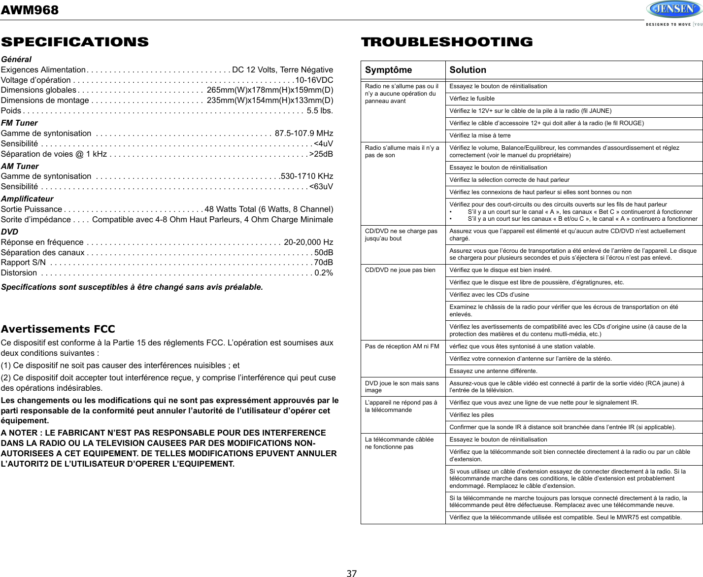 AWM96837SPECIFICATIONSGénéralExigences Alimentation. . . . . . . . . . . . . . . . . . . . . . . . . . . . . . . . DC 12 Volts, Terre NégativeVoltage d’opération . . . . . . . . . . . . . . . . . . . . . . . . . . . . . . . . . . . . . . . . . . . . . . . . .10-16VDCDimensions globales . . . . . . . . . . . . . . . . . . . . . . . . . . . .  265mm(W)x178mm(H)x159mm(D)Dimensions de montage . . . . . . . . . . . . . . . . . . . . . . . . .  235mm(W)x154mm(H)x133mm(D)Poids . . . . . . . . . . . . . . . . . . . . . . . . . . . . . . . . . . . . . . . . . . . . . . . . . . . . . . . . . . . . . . 5.5 lbs.FM TunerGamme de syntonisation  . . . . . . . . . . . . . . . . . . . . . . . . . . . . . . . . . . . . . . .  87.5-107.9 MHzSensibilité . . . . . . . . . . . . . . . . . . . . . . . . . . . . . . . . . . . . . . . . . . . . . . . . . . . . . . . . . . . . &lt;4uVSéparation de voies @ 1 kHz . . . . . . . . . . . . . . . . . . . . . . . . . . . . . . . . . . . . . . . . . . . . &gt;25dBAM TunerGamme de syntonisation  . . . . . . . . . . . . . . . . . . . . . . . . . . . . . . . . . . . . . . . . .530-1710 KHzSensibilité . . . . . . . . . . . . . . . . . . . . . . . . . . . . . . . . . . . . . . . . . . . . . . . . . . . . . . . . . . . &lt;63uVAmplificateurSortie Puissance . . . . . . . . . . . . . . . . . . . . . . . . . . . . . . . 48 Watts Total (6 Watts, 8 Channel)Sorite d’impédance . . . . Compatible avec 4-8 Ohm Haut Parleurs, 4 Ohm Charge MinimaleDVDRéponse en fréquence . . . . . . . . . . . . . . . . . . . . . . . . . . . . . . . . . . . . . . . . . . .  20-20,000 HzSéparation des canaux . . . . . . . . . . . . . . . . . . . . . . . . . . . . . . . . . . . . . . . . . . . . . . . . . . 50dBRapport S/N  . . . . . . . . . . . . . . . . . . . . . . . . . . . . . . . . . . . . . . . . . . . . . . . . . . . . . . . . . . 70dBDistorsion  . . . . . . . . . . . . . . . . . . . . . . . . . . . . . . . . . . . . . . . . . . . . . . . . . . . . . . . . . . . . 0.2%Specifications sont susceptibles à être changé sans avis préalable. Avertissements FCCCe dispositif est conforme à la Partie 15 des réglements FCC. L’opération est soumises aux deux conditions suivantes : (1) Ce dispositif ne soit pas causer des interférences nuisibles ; et(2) Ce dispositif doit accepter tout interférence reçue, y comprise l’interférence qui peut cuse des opérations indésirables. Les changements ou les modifications qui ne sont pas expressément approuvés par le parti responsable de la conformité peut annuler l’autorité de l’utilisateur d’opérer cet équipement. A NOTER : LE FABRICANT N’EST PAS RESPONSABLE POUR DES INTERFERENCE DANS LA RADIO OU LA TELEVISION CAUSEES PAR DES MODIFICATIONS NON-AUTORISEES A CET EQUIPEMENT. DE TELLES MODIFICATIONS EPUVENT ANNULER L’AUTORIT2 DE L’UTILISATEUR D’OPERER L’EQUIPEMENT. TROUBLESHOOTINGSymptôme SolutionRadio ne s’allume pas ou il n’y a aucune opération du panneau avantEssayez le bouton de réinitialisationVérfiez le fusibleVérifiez le 12V+ sur le câble de la pile à la radio (fil JAUNE)Vérifiez le câble d’accessoire 12+ qui doit aller à la radio (le fil ROUGE)Vérifiez la mise à terreRadio s’allume mais il n’y a pas de sonVérifiez le volume, Balance/Equilibreur, les commandes d’assourdissement et réglez correctement (voir le manuel du propriétaire)Essayez le bouton de réinitialisationVérifiez la sélection correcte de haut parleurVérifiez les connexions de haut parleur si elles sont bonnes ou nonVérifiez pour des court-circuits ou des circuits ouverts sur les fils de haut parleur • S’il y a un court sur le canal « A », les canaux « Bet C » continueront à fonctionner • S’il y a un court sur les canaux « B et/ou C », le canal « A » continuero a fonctionnerCD/DVD ne se charge pas jusqu’au boutAssurez vous que l’appareil est élimenté et qu’aucun autre CD/DVD n’est actuellement chargé. Assurez vous que l’écrou de transportation a été enlevé de l’arrière de l’appareil. Le disque se chargera pour plusieurs secondes et puis s’éjectera si l’écrou n’est pas enlevé. CD/DVD ne joue pas bien Vérifiez que le disque est bien inséré.Vérifiez que le disque est libre de poussière, d’égratignures, etc. Vérifiez avec les CDs d’usineExaminez le châssis de la radio pour vérifier que les écrous de transportation on été enlevés. Vérifiez les avertissements de compatibilité avec les CDs d’origine usine (à cause de la protection des matières et du contenu mutli-média, etc.)Pas de réception AM ni FM vérfiez que vous êtes syntonisé à une station valable. Vérifiez votre connexion d’antenne sur l’arrière de la stéréo. Essayez une antenne différente. DVD joue le son mais sans imageAssurez-vous que le câble vidéo est connecté à partir de la sortie vidéo (RCA jaune) à l’entrée de la télévision. L’appareil ne répond pas à la télécommandeVérifiez que vous avez une ligne de vue nette pour le signalement IR. Vérifiez les pilesConfirmer que la sonde IR à distance soit branchée dans l’entrée IR (si applicable). La télécommande câblée ne fonctionne pasEssayez le bouton de réinitialisationVérifiez que la télécommande soit bien connectée directement à la radio ou par un câble d’extension. Si vous utilisez un câble d’extension essayez de connecter directement à la radio. Si la télécommande marche dans ces conditions, le câble d’extension est probablement endommagé. Remplacez le câble d’extension. Si la télécommande ne marche toujours pas lorsque connecté directement à la radio, la télécommande peut être défectueuse. Remplacez avec une télécommande neuve. Vérifiez que la télécommande utilisée est compatible. Seul le MWR75 est compatible. 