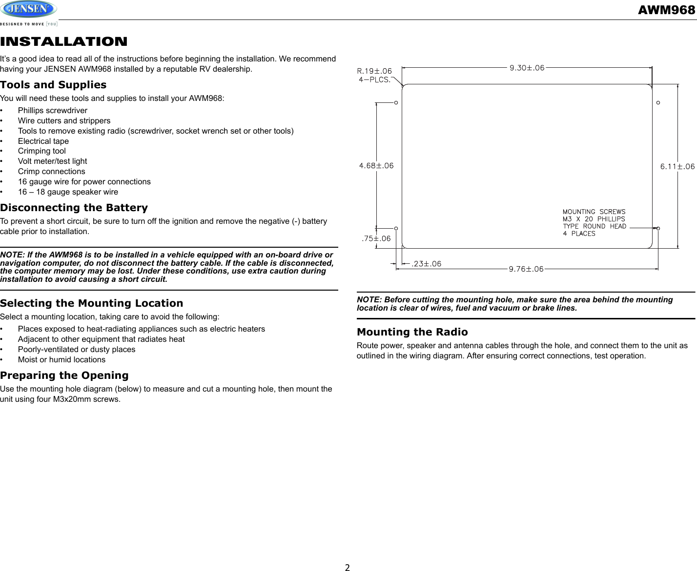 AWM9682INSTALLATIONIt’s a good idea to read all of the instructions before beginning the installation. We recommend having your JENSEN AWM968 installed by a reputable RV dealership. Tools and SuppliesYou will need these tools and supplies to install your AWM968:• Phillips screwdriver• Wire cutters and strippers• Tools to remove existing radio (screwdriver, socket wrench set or other tools)• Electrical tape• Crimping tool• Volt meter/test light• Crimp connections• 16 gauge wire for power connections• 16 – 18 gauge speaker wireDisconnecting the BatteryTo prevent a short circuit, be sure to turn off the ignition and remove the negative (-) battery cable prior to installation.NOTE: If the AWM968 is to be installed in a vehicle equipped with an on-board drive or navigation computer, do not disconnect the battery cable. If the cable is disconnected, the computer memory may be lost. Under these conditions, use extra caution during installation to avoid causing a short circuit.Selecting the Mounting LocationSelect a mounting location, taking care to avoid the following: • Places exposed to heat-radiating appliances such as electric heaters• Adjacent to other equipment that radiates heat• Poorly-ventilated or dusty places• Moist or humid locationsPreparing the OpeningUse the mounting hole diagram (below) to measure and cut a mounting hole, then mount the unit using four M3x20mm screws.NOTE: Before cutting the mounting hole, make sure the area behind the mounting location is clear of wires, fuel and vacuum or brake lines.Mounting the RadioRoute power, speaker and antenna cables through the hole, and connect them to the unit as outlined in the wiring diagram. After ensuring correct connections, test operation.