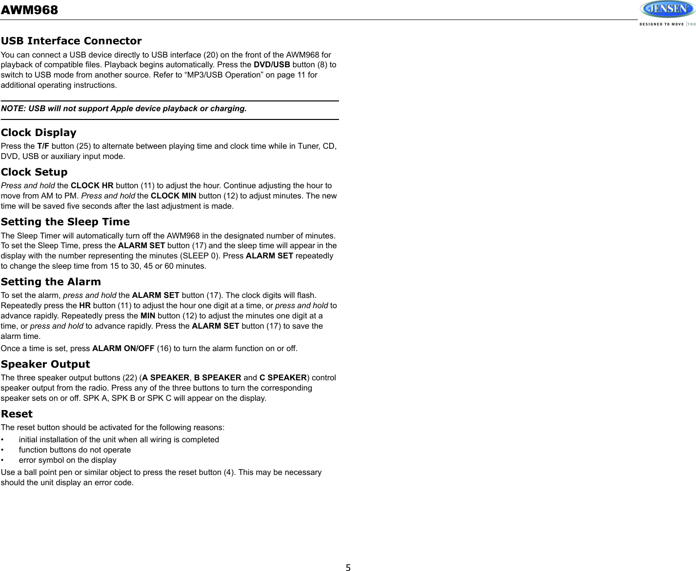 AWM9685USB Interface ConnectorYou can connect a USB device directly to USB interface (20) on the front of the AWM968 for playback of compatible files. Playback begins automatically. Press the DVD/USB button (8) to switch to USB mode from another source. Refer to “MP3/USB Operation” on page 11 for additional operating instructions.NOTE: USB will not support Apple device playback or charging.Clock DisplayPress the T/F button (25) to alternate between playing time and clock time while in Tuner, CD, DVD, USB or auxiliary input mode.Clock SetupPress and hold the CLOCK HR button (11) to adjust the hour. Continue adjusting the hour to move from AM to PM. Press and hold the CLOCK MIN button (12) to adjust minutes. The new time will be saved five seconds after the last adjustment is made.Setting the Sleep TimeThe Sleep Timer will automatically turn off the AWM968 in the designated number of minutes. To set the Sleep Time, press the ALARM SET button (17) and the sleep time will appear in the display with the number representing the minutes (SLEEP 0). Press ALARM SET repeatedly to change the sleep time from 15 to 30, 45 or 60 minutes.Setting the AlarmTo set the alarm, press and hold the ALARM SET button (17). The clock digits will flash. Repeatedly press the HR button (11) to adjust the hour one digit at a time, or press and hold to advance rapidly. Repeatedly press the MIN button (12) to adjust the minutes one digit at a time, or press and hold to advance rapidly. Press the ALARM SET button (17) to save the alarm time.Once a time is set, press ALARM ON/OFF (16) to turn the alarm function on or off.Speaker OutputThe three speaker output buttons (22) (A SPEAKER, B SPEAKER and C SPEAKER) control speaker output from the radio. Press any of the three buttons to turn the corresponding speaker sets on or off. SPK A, SPK B or SPK C will appear on the display.ResetThe reset button should be activated for the following reasons:• initial installation of the unit when all wiring is completed• function buttons do not operate• error symbol on the displayUse a ball point pen or similar object to press the reset button (4). This may be necessary should the unit display an error code.