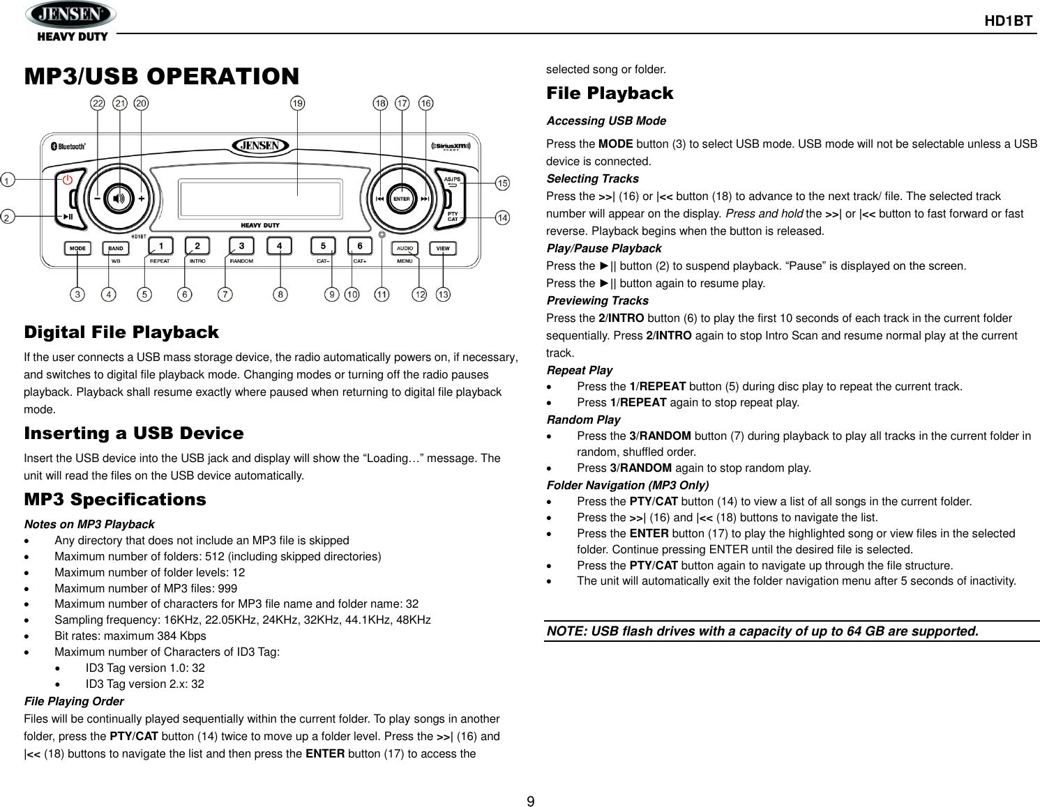       HD1BT  9  MP3/USB OPERATION Digital File Playback If the user connects a USB mass storage device, the radio automatically powers on, if necessary, and switches to digital file playback mode. Changing modes or turning off the radio pauses playback. Playback shall resume exactly where paused when returning to digital file playback mode. Inserting a USB Device Insert the USB device into the USB jack and display will show the “Loading…” message. The unit will read the files on the USB device automatically. MP3 Specifications Notes on MP3 Playback   Any directory that does not include an MP3 file is skipped   Maximum number of folders: 512 (including skipped directories)   Maximum number of folder levels: 12   Maximum number of MP3 files: 999   Maximum number of characters for MP3 file name and folder name: 32   Sampling frequency: 16KHz, 22.05KHz, 24KHz, 32KHz, 44.1KHz, 48KHz   Bit rates: maximum 384 Kbps   Maximum number of Characters of ID3 Tag:   ID3 Tag version 1.0: 32   ID3 Tag version 2.x: 32 File Playing Order Files will be continually played sequentially within the current folder. To play songs in another folder, press the PTY/CAT button (14) twice to move up a folder level. Press the &gt;&gt;| (16) and   |&lt;&lt; (18) buttons to navigate the list and then press the ENTER button (17) to access the selected song or folder. File Playback Accessing USB Mode Press the MODE button (3) to select USB mode. USB mode will not be selectable unless a USB device is connected. Selecting Tracks Press the &gt;&gt;| (16) or |&lt;&lt; button (18) to advance to the next track/ file. The selected track number will appear on the display. Press and hold the &gt;&gt;| or |&lt;&lt; button to fast forward or fast reverse. Playback begins when the button is released. Play/Pause Playback Press the ►|| button (2) to suspend playback. “Pause” is displayed on the screen. Press the ►|| button again to resume play. Previewing Tracks Press the 2/INTRO button (6) to play the first 10 seconds of each track in the current folder sequentially. Press 2/INTRO again to stop Intro Scan and resume normal play at the current track. Repeat Play   Press the 1/REPEAT button (5) during disc play to repeat the current track.   Press 1/REPEAT again to stop repeat play. Random Play   Press the 3/RANDOM button (7) during playback to play all tracks in the current folder in random, shuffled order.   Press 3/RANDOM again to stop random play. Folder Navigation (MP3 Only)   Press the PTY/CAT button (14) to view a list of all songs in the current folder.   Press the &gt;&gt;| (16) and |&lt;&lt; (18) buttons to navigate the list.   Press the ENTER button (17) to play the highlighted song or view files in the selected folder. Continue pressing ENTER until the desired file is selected.   Press the PTY/CAT button again to navigate up through the file structure.   The unit will automatically exit the folder navigation menu after 5 seconds of inactivity.   NOTE: USB flash drives with a capacity of up to 64 GB are supported.     