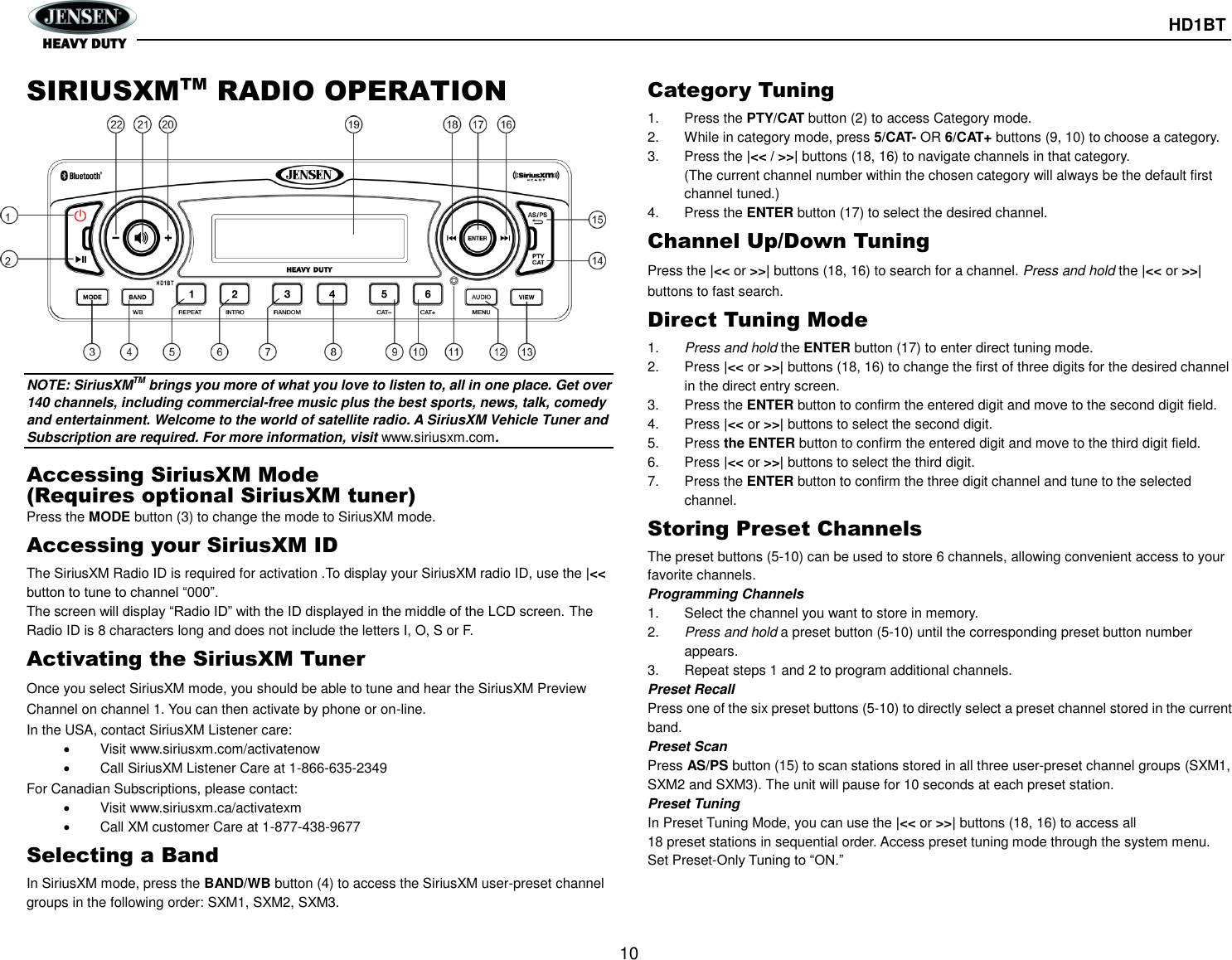       HD1BT  10  SIRIUSXMTM RADIO OPERATION NOTE: SiriusXMTM brings you more of what you love to listen to, all in one place. Get over 140 channels, including commercial-free music plus the best sports, news, talk, comedy and entertainment. Welcome to the world of satellite radio. A SiriusXM Vehicle Tuner and Subscription are required. For more information, visit www.siriusxm.com.  Accessing SiriusXM Mode (Requires optional SiriusXM tuner) Press the MODE button (3) to change the mode to SiriusXM mode. Accessing your SiriusXM ID The SiriusXM Radio ID is required for activation .To display your SiriusXM radio ID, use the |&lt;&lt; button to tune to channel “000”. The screen will display “Radio ID” with the ID displayed in the middle of the LCD screen. The Radio ID is 8 characters long and does not include the letters I, O, S or F. Activating the SiriusXM Tuner Once you select SiriusXM mode, you should be able to tune and hear the SiriusXM Preview Channel on channel 1. You can then activate by phone or on-line. In the USA, contact SiriusXM Listener care:     Visit www.siriusxm.com/activatenow     Call SiriusXM Listener Care at 1-866-635-2349 For Canadian Subscriptions, please contact:   Visit www.siriusxm.ca/activatexm   Call XM customer Care at 1-877-438-9677 Selecting a Band In SiriusXM mode, press the BAND/WB button (4) to access the SiriusXM user-preset channel groups in the following order: SXM1, SXM2, SXM3. Category Tuning 1.  Press the PTY/CAT button (2) to access Category mode. 2.  While in category mode, press 5/CAT- OR 6/CAT+ buttons (9, 10) to choose a category. 3.  Press the |&lt;&lt; / &gt;&gt;| buttons (18, 16) to navigate channels in that category. (The current channel number within the chosen category will always be the default first channel tuned.) 4.  Press the ENTER button (17) to select the desired channel. Channel Up/Down Tuning Press the |&lt;&lt; or &gt;&gt;| buttons (18, 16) to search for a channel. Press and hold the |&lt;&lt; or &gt;&gt;| buttons to fast search. Direct Tuning Mode 1. Press and hold the ENTER button (17) to enter direct tuning mode. 2.  Press |&lt;&lt; or &gt;&gt;| buttons (18, 16) to change the first of three digits for the desired channel in the direct entry screen. 3.  Press the ENTER button to confirm the entered digit and move to the second digit field. 4.  Press |&lt;&lt; or &gt;&gt;| buttons to select the second digit. 5.  Press the ENTER button to confirm the entered digit and move to the third digit field. 6.  Press |&lt;&lt; or &gt;&gt;| buttons to select the third digit. 7.  Press the ENTER button to confirm the three digit channel and tune to the selected channel. Storing Preset Channels The preset buttons (5-10) can be used to store 6 channels, allowing convenient access to your favorite channels. Programming Channels 1.  Select the channel you want to store in memory. 2. Press and hold a preset button (5-10) until the corresponding preset button number appears. 3.  Repeat steps 1 and 2 to program additional channels. Preset Recall Press one of the six preset buttons (5-10) to directly select a preset channel stored in the current band. Preset Scan Press AS/PS button (15) to scan stations stored in all three user-preset channel groups (SXM1, SXM2 and SXM3). The unit will pause for 10 seconds at each preset station. Preset Tuning In Preset Tuning Mode, you can use the |&lt;&lt; or &gt;&gt;| buttons (18, 16) to access all 18 preset stations in sequential order. Access preset tuning mode through the system menu. Set Preset-Only Tuning to “ON.”   