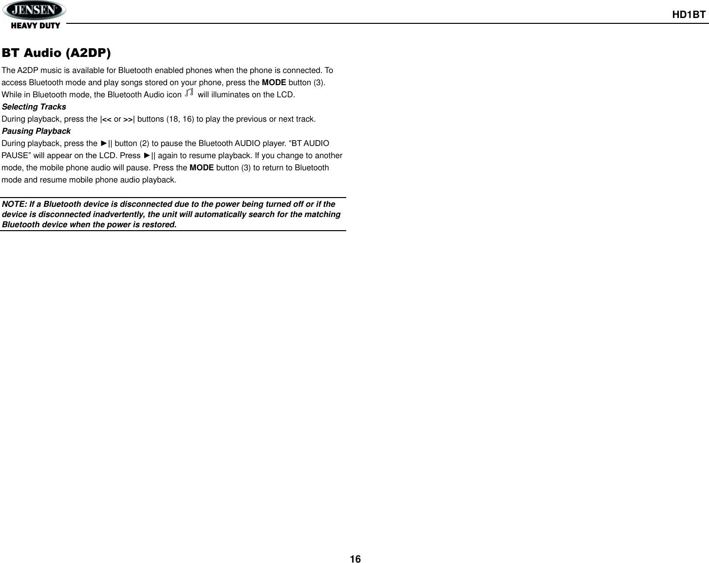       HD1BT  16 BT Audio (A2DP) The A2DP music is available for Bluetooth enabled phones when the phone is connected. To access Bluetooth mode and play songs stored on your phone, press the MODE button (3). While in Bluetooth mode, the Bluetooth Audio icon     will illuminates on the LCD. Selecting Tracks During playback, press the |&lt;&lt; or &gt;&gt;| buttons (18, 16) to play the previous or next track. Pausing Playback During playback, press the ►|| button (2) to pause the Bluetooth AUDIO player. “BT AUDIO PAUSE” will appear on the LCD. Press ►|| again to resume playback. If you change to another mode, the mobile phone audio will pause. Press the MODE button (3) to return to Bluetooth mode and resume mobile phone audio playback.  NOTE: If a Bluetooth device is disconnected due to the power being turned off or if the device is disconnected inadvertently, the unit will automatically search for the matching Bluetooth device when the power is restored.     