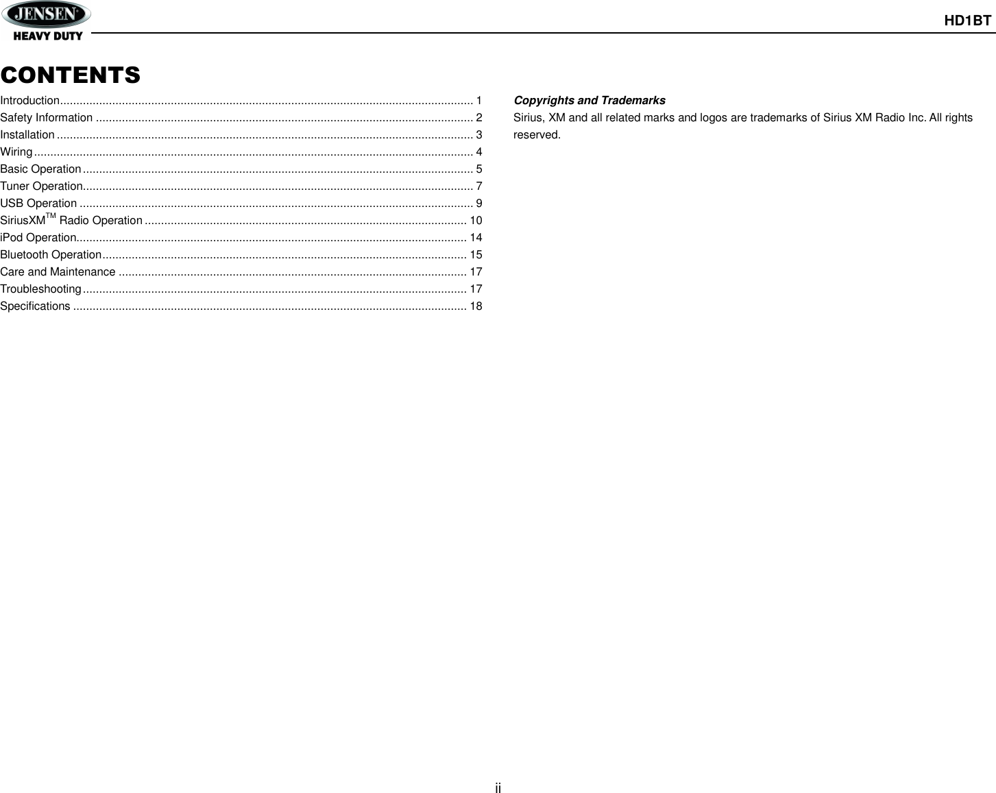      HD1BT  ii  CONTENTS Introduction ............................................................................................................................... 1 Safety Information .................................................................................................................... 2 Installation ................................................................................................................................ 3 Wiring ....................................................................................................................................... 4 Basic Operation ........................................................................................................................ 5 Tuner Operation........................................................................................................................ 7 USB Operation ......................................................................................................................... 9 SiriusXMTM Radio Operation ................................................................................................... 10 iPod Operation........................................................................................................................ 14 Bluetooth Operation ................................................................................................................ 15 Care and Maintenance ........................................................................................................... 17 Troubleshooting ...................................................................................................................... 17 Specifications ......................................................................................................................... 18                           Copyrights and Trademarks Sirius, XM and all related marks and logos are trademarks of Sirius XM Radio Inc. All rights reserved. 