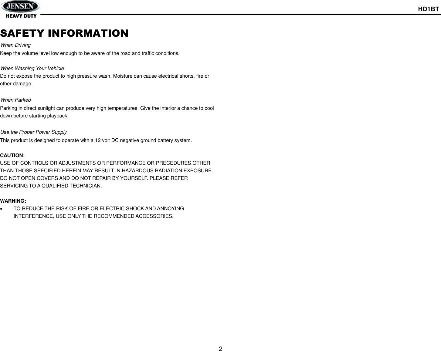       HD1BT  2  SAFETY INFORMATION When Driving Keep the volume level low enough to be aware of the road and traffic conditions.  When Washing Your Vehicle Do not expose the product to high pressure wash. Moisture can cause electrical shorts, fire or other damage.  When Parked Parking in direct sunlight can produce very high temperatures. Give the interior a chance to cool down before starting playback.  Use the Proper Power Supply This product is designed to operate with a 12 volt DC negative ground battery system.  CAUTION: USE OF CONTROLS OR ADJUSTMENTS OR PERFORMANCE OR PRECEDURES OTHER THAN THOSE SPECIFIED HEREIN MAY RESULT IN HAZARDOUS RADIATION EXPOSURE. DO NOT OPEN COVERS AND DO NOT REPAIR BY YOURSELF. PLEASE REFER SERVICING TO A QUALIFIED TECHNICIAN.  WARNING:   TO REDUCE THE RISK OF FIRE OR ELECTRIC SHOCK AND ANNOYING INTERFERENCE, USE ONLY THE RECOMMENDED ACCESSORIES.    