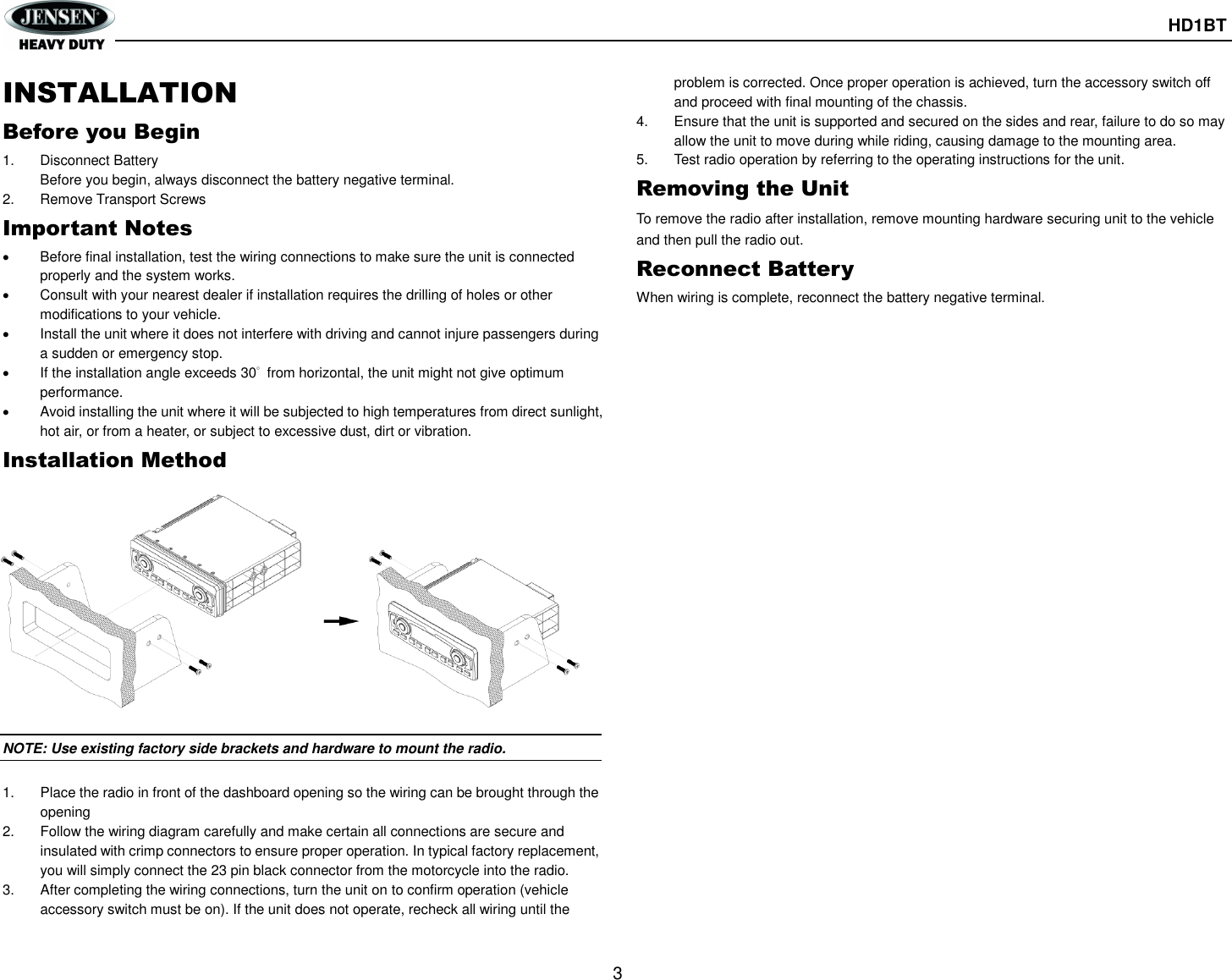       HD1BT  3  INSTALLATION Before you Begin 1.  Disconnect Battery Before you begin, always disconnect the battery negative terminal. 2.  Remove Transport Screws Important Notes   Before final installation, test the wiring connections to make sure the unit is connected properly and the system works.   Consult with your nearest dealer if installation requires the drilling of holes or other modifications to your vehicle.   Install the unit where it does not interfere with driving and cannot injure passengers during a sudden or emergency stop.   If the installation angle exceeds 30°  from horizontal, the unit might not give optimum performance.   Avoid installing the unit where it will be subjected to high temperatures from direct sunlight, hot air, or from a heater, or subject to excessive dust, dirt or vibration. Installation Method  NOTE: Use existing factory side brackets and hardware to mount the radio.  1.  Place the radio in front of the dashboard opening so the wiring can be brought through the opening 2.  Follow the wiring diagram carefully and make certain all connections are secure and insulated with crimp connectors to ensure proper operation. In typical factory replacement, you will simply connect the 23 pin black connector from the motorcycle into the radio. 3.  After completing the wiring connections, turn the unit on to confirm operation (vehicle accessory switch must be on). If the unit does not operate, recheck all wiring until the problem is corrected. Once proper operation is achieved, turn the accessory switch off and proceed with final mounting of the chassis. 4. Ensure that the unit is supported and secured on the sides and rear, failure to do so may allow the unit to move during while riding, causing damage to the mounting area. 5.  Test radio operation by referring to the operating instructions for the unit. Removing the Unit To remove the radio after installation, remove mounting hardware securing unit to the vehicle and then pull the radio out. Reconnect Battery When wiring is complete, reconnect the battery negative terminal.   