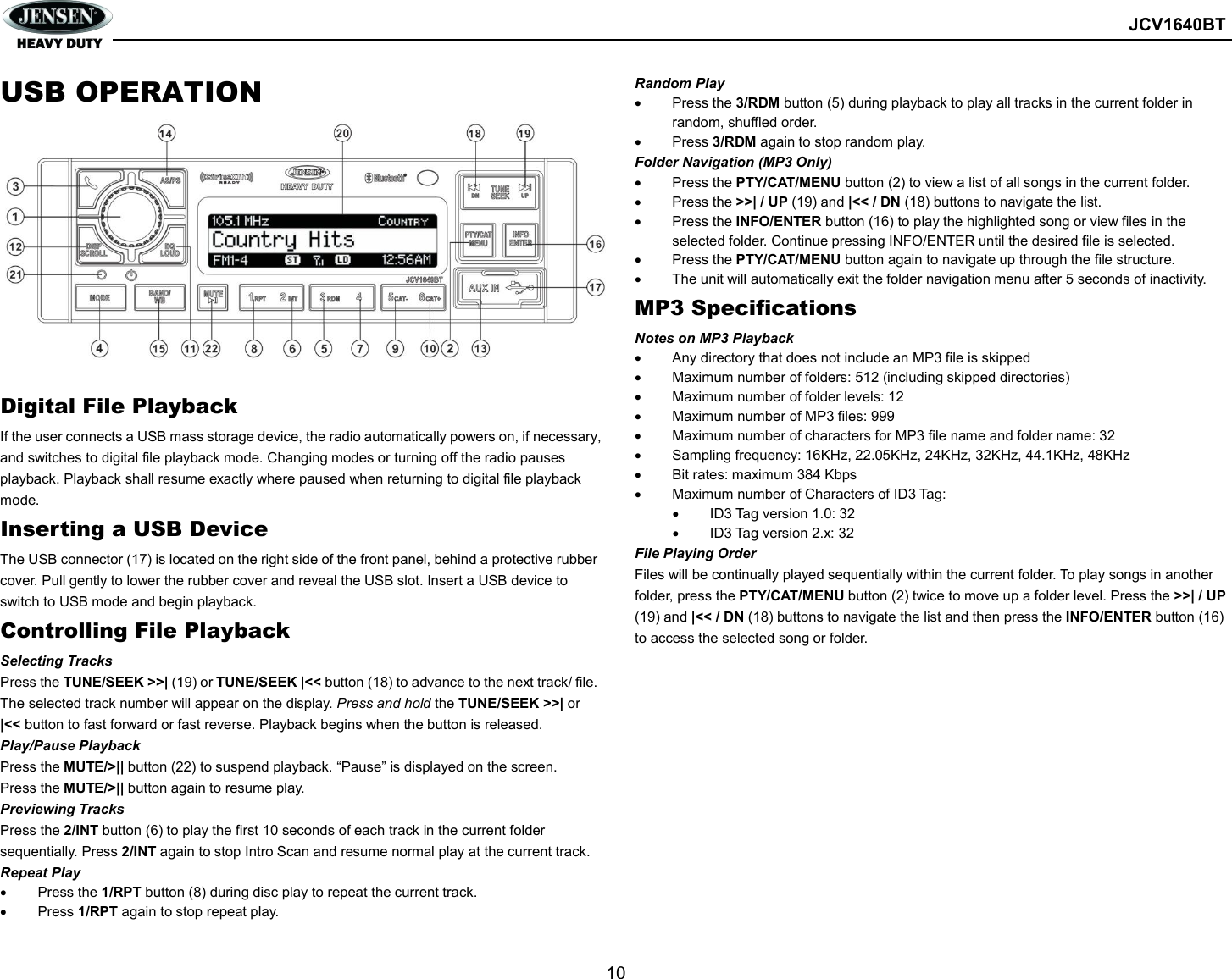        JCV1640BT  10  USB OPERATION          Digital File Playback If the user connects a USB mass storage device, the radio automatically powers on, if necessary, and switches to digital file playback mode. Changing modes or turning off the radio pauses playback. Playback shall resume exactly where paused when returning to digital file playback mode. Inserting a USB Device The USB connector (17) is located on the right side of the front panel, behind a protective rubber cover. Pull gently to lower the rubber cover and reveal the USB slot. Insert a USB device to switch to USB mode and begin playback. Controlling File Playback Selecting Tracks Press the TUNE/SEEK &gt;&gt;| (19) or TUNE/SEEK |&lt;&lt; button (18) to advance to the next track/ file. The selected track number will appear on the display. Press and hold the TUNE/SEEK &gt;&gt;| or |&lt;&lt; button to fast forward or fast reverse. Playback begins when the button is released. Play/Pause Playback Press the MUTE/&gt;|| button (22) to suspend playback. “Pause” is displayed on the screen. Press the MUTE/&gt;|| button again to resume play. Previewing Tracks Press the 2/INT button (6) to play the first 10 seconds of each track in the current folder sequentially. Press 2/INT again to stop Intro Scan and resume normal play at the current track. Repeat Play   Press the 1/RPT button (8) during disc play to repeat the current track.   Press 1/RPT again to stop repeat play. Random Play   Press the 3/RDM button (5) during playback to play all tracks in the current folder in random, shuffled order.   Press 3/RDM again to stop random play. Folder Navigation (MP3 Only)   Press the PTY/CAT/MENU button (2) to view a list of all songs in the current folder.   Press the &gt;&gt;| / UP (19) and |&lt;&lt; / DN (18) buttons to navigate the list.   Press the INFO/ENTER button (16) to play the highlighted song or view files in the selected folder. Continue pressing INFO/ENTER until the desired file is selected.   Press the PTY/CAT/MENU button again to navigate up through the file structure.   The unit will automatically exit the folder navigation menu after 5 seconds of inactivity. MP3 Specifications Notes on MP3 Playback   Any directory that does not include an MP3 file is skipped   Maximum number of folders: 512 (including skipped directories)   Maximum number of folder levels: 12   Maximum number of MP3 files: 999   Maximum number of characters for MP3 file name and folder name: 32   Sampling frequency: 16KHz, 22.05KHz, 24KHz, 32KHz, 44.1KHz, 48KHz   Bit rates: maximum 384 Kbps   Maximum number of Characters of ID3 Tag:   ID3 Tag version 1.0: 32   ID3 Tag version 2.x: 32 File Playing Order Files will be continually played sequentially within the current folder. To play songs in another folder, press the PTY/CAT/MENU button (2) twice to move up a folder level. Press the &gt;&gt;| / UP (19) and |&lt;&lt; / DN (18) buttons to navigate the list and then press the INFO/ENTER button (16) to access the selected song or folder.    