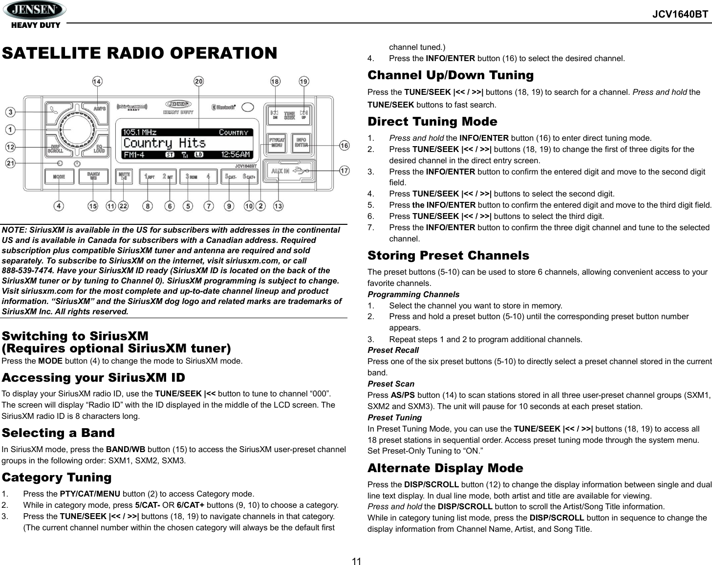        JCV1640BT  11  SATELLITE RADIO OPERATION              NOTE: SiriusXM is available in the US for subscribers with addresses in the continental US and is available in Canada for subscribers with a Canadian address. Required subscription plus compatible SiriusXM tuner and antenna are required and sold separately. To subscribe to SiriusXM on the internet, visit siriusxm.com, or call 888-539-7474. Have your SiriusXM ID ready (SiriusXM ID is located on the back of the SiriusXM tuner or by tuning to Channel 0). SiriusXM programming is subject to change. Visit siriusxm.com for the most complete and up-to-date channel lineup and product information. “SiriusXM” and the SiriusXM dog logo and related marks are trademarks of SiriusXM Inc. All rights reserved.  Switching to SiriusXM (Requires optional SiriusXM tuner) Press the MODE button (4) to change the mode to SiriusXM mode. Accessing your SiriusXM ID To display your SiriusXM radio ID, use the TUNE/SEEK |&lt;&lt; button to tune to channel “000”. The screen will display “Radio ID” with the ID displayed in the middle of the LCD screen. The SiriusXM radio ID is 8 characters long. Selecting a Band In SiriusXM mode, press the BAND/WB button (15) to access the SiriusXM user-preset channel groups in the following order: SXM1, SXM2, SXM3. Category Tuning 1.  Press the PTY/CAT/MENU button (2) to access Category mode. 2.  While in category mode, press 5/CAT- OR 6/CAT+ buttons (9, 10) to choose a category. 3.  Press the TUNE/SEEK |&lt;&lt; / &gt;&gt;| buttons (18, 19) to navigate channels in that category. (The current channel number within the chosen category will always be the default first channel tuned.) 4.  Press the INFO/ENTER button (16) to select the desired channel. Channel Up/Down Tuning Press the TUNE/SEEK |&lt;&lt; / &gt;&gt;| buttons (18, 19) to search for a channel. Press and hold the TUNE/SEEK buttons to fast search. Direct Tuning Mode 1.  Press and hold the INFO/ENTER button (16) to enter direct tuning mode. 2.  Press TUNE/SEEK |&lt;&lt; / &gt;&gt;| buttons (18, 19) to change the first of three digits for the desired channel in the direct entry screen. 3.  Press the INFO/ENTER button to confirm the entered digit and move to the second digit field. 4.  Press TUNE/SEEK |&lt;&lt; / &gt;&gt;| buttons to select the second digit. 5.  Press the INFO/ENTER button to confirm the entered digit and move to the third digit field. 6.  Press TUNE/SEEK |&lt;&lt; / &gt;&gt;| buttons to select the third digit. 7.  Press the INFO/ENTER button to confirm the three digit channel and tune to the selected channel. Storing Preset Channels The preset buttons (5-10) can be used to store 6 channels, allowing convenient access to your favorite channels. Programming Channels 1.  Select the channel you want to store in memory. 2.  Press and hold a preset button (5-10) until the corresponding preset button number appears. 3.  Repeat steps 1 and 2 to program additional channels. Preset Recall Press one of the six preset buttons (5-10) to directly select a preset channel stored in the current band. Preset Scan Press AS/PS button (14) to scan stations stored in all three user-preset channel groups (SXM1, SXM2 and SXM3). The unit will pause for 10 seconds at each preset station. Preset Tuning In Preset Tuning Mode, you can use the TUNE/SEEK |&lt;&lt; / &gt;&gt;| buttons (18, 19) to access all 18 preset stations in sequential order. Access preset tuning mode through the system menu. Set Preset-Only Tuning to “ON.” Alternate Display Mode Press the DISP/SCROLL button (12) to change the display information between single and dual line text display. In dual line mode, both artist and title are available for viewing. Press and hold the DISP/SCROLL button to scroll the Artist/Song Title information. While in category tuning list mode, press the DISP/SCROLL button in sequence to change the display information from Channel Name, Artist, and Song Title. 