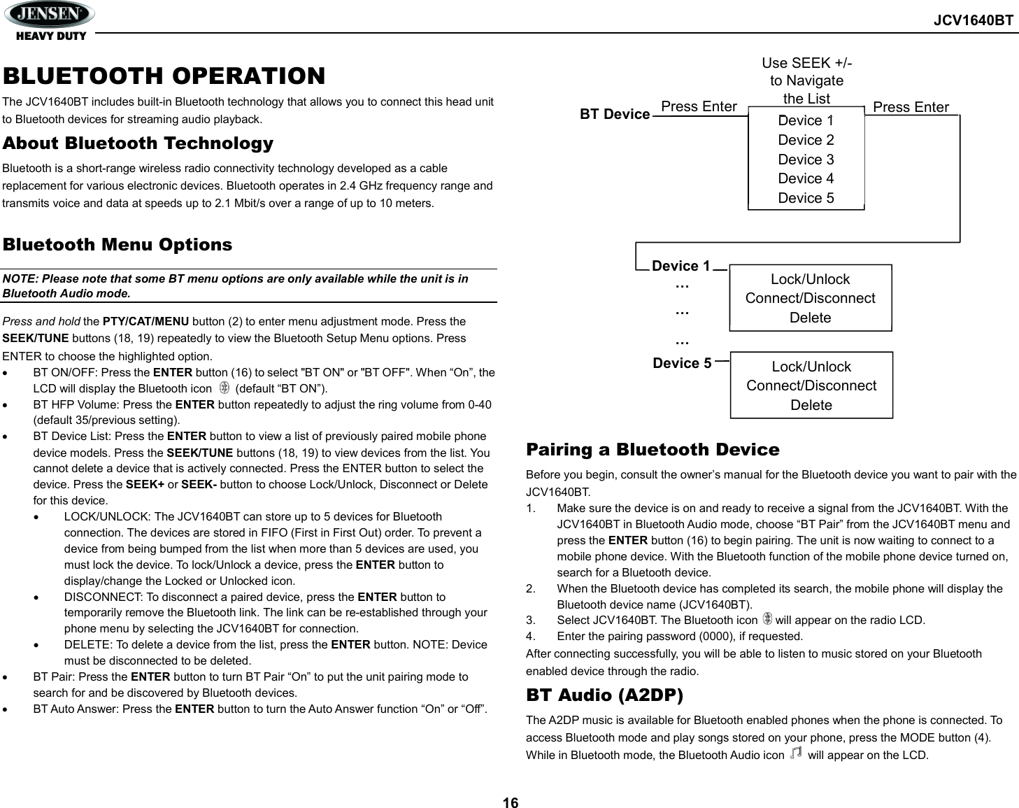        JCV1640BT  16 BLUETOOTH OPERATION The JCV1640BT includes built-in Bluetooth technology that allows you to connect this head unit to Bluetooth devices for streaming audio playback. About Bluetooth Technology Bluetooth is a short-range wireless radio connectivity technology developed as a cable replacement for various electronic devices. Bluetooth operates in 2.4 GHz frequency range and transmits voice and data at speeds up to 2.1 Mbit/s over a range of up to 10 meters.  Bluetooth Menu Options NOTE: Please note that some BT menu options are only available while the unit is in Bluetooth Audio mode. Press and hold the PTY/CAT/MENU button (2) to enter menu adjustment mode. Press the SEEK/TUNE buttons (18, 19) repeatedly to view the Bluetooth Setup Menu options. Press ENTER to choose the highlighted option.   BT ON/OFF: Press the ENTER button (16) to select &quot;BT ON&quot; or &quot;BT OFF&quot;. When “On”, the LCD will display the Bluetooth icon        (default “BT ON”).   BT HFP Volume: Press the ENTER button repeatedly to adjust the ring volume from 0-40 (default 35/previous setting).   BT Device List: Press the ENTER button to view a list of previously paired mobile phone device models. Press the SEEK/TUNE buttons (18, 19) to view devices from the list. You cannot delete a device that is actively connected. Press the ENTER button to select the device. Press the SEEK+ or SEEK- button to choose Lock/Unlock, Disconnect or Delete for this device.   LOCK/UNLOCK: The JCV1640BT can store up to 5 devices for Bluetooth connection. The devices are stored in FIFO (First in First Out) order. To prevent a device from being bumped from the list when more than 5 devices are used, you must lock the device. To lock/Unlock a device, press the ENTER button to display/change the Locked or Unlocked icon.   DISCONNECT: To disconnect a paired device, press the ENTER button to temporarily remove the Bluetooth link. The link can be re-established through your phone menu by selecting the JCV1640BT for connection.   DELETE: To delete a device from the list, press the ENTER button. NOTE: Device must be disconnected to be deleted.   BT Pair: Press the ENTER button to turn BT Pair “On” to put the unit pairing mode to search for and be discovered by Bluetooth devices.   BT Auto Answer: Press the ENTER button to turn the Auto Answer function “On” or “Off”.                      Pairing a Bluetooth Device Before you begin, consult the owner’s manual for the Bluetooth device you want to pair with the JCV1640BT. 1.  Make sure the device is on and ready to receive a signal from the JCV1640BT. With the JCV1640BT in Bluetooth Audio mode, choose “BT Pair” from the JCV1640BT menu and press the ENTER button (16) to begin pairing. The unit is now waiting to connect to a mobile phone device. With the Bluetooth function of the mobile phone device turned on, search for a Bluetooth device. 2.  When the Bluetooth device has completed its search, the mobile phone will display the Bluetooth device name (JCV1640BT). 3.  Select JCV1640BT. The Bluetooth icon      will appear on the radio LCD. 4.  Enter the pairing password (0000), if requested. After connecting successfully, you will be able to listen to music stored on your Bluetooth enabled device through the radio. BT Audio (A2DP) The A2DP music is available for Bluetooth enabled phones when the phone is connected. To access Bluetooth mode and play songs stored on your phone, press the MODE button (4). While in Bluetooth mode, the Bluetooth Audio icon        will appear on the LCD. Device 1 Device 2 Device 3 Device 4 Device 5 BT Device Press Enter Device 1 … … … Device 5 Lock/Unlock Connect/Disconnect Delete Lock/Unlock Connect/Disconnect Delete Press Enter Use SEEK +/- to Navigate the List 