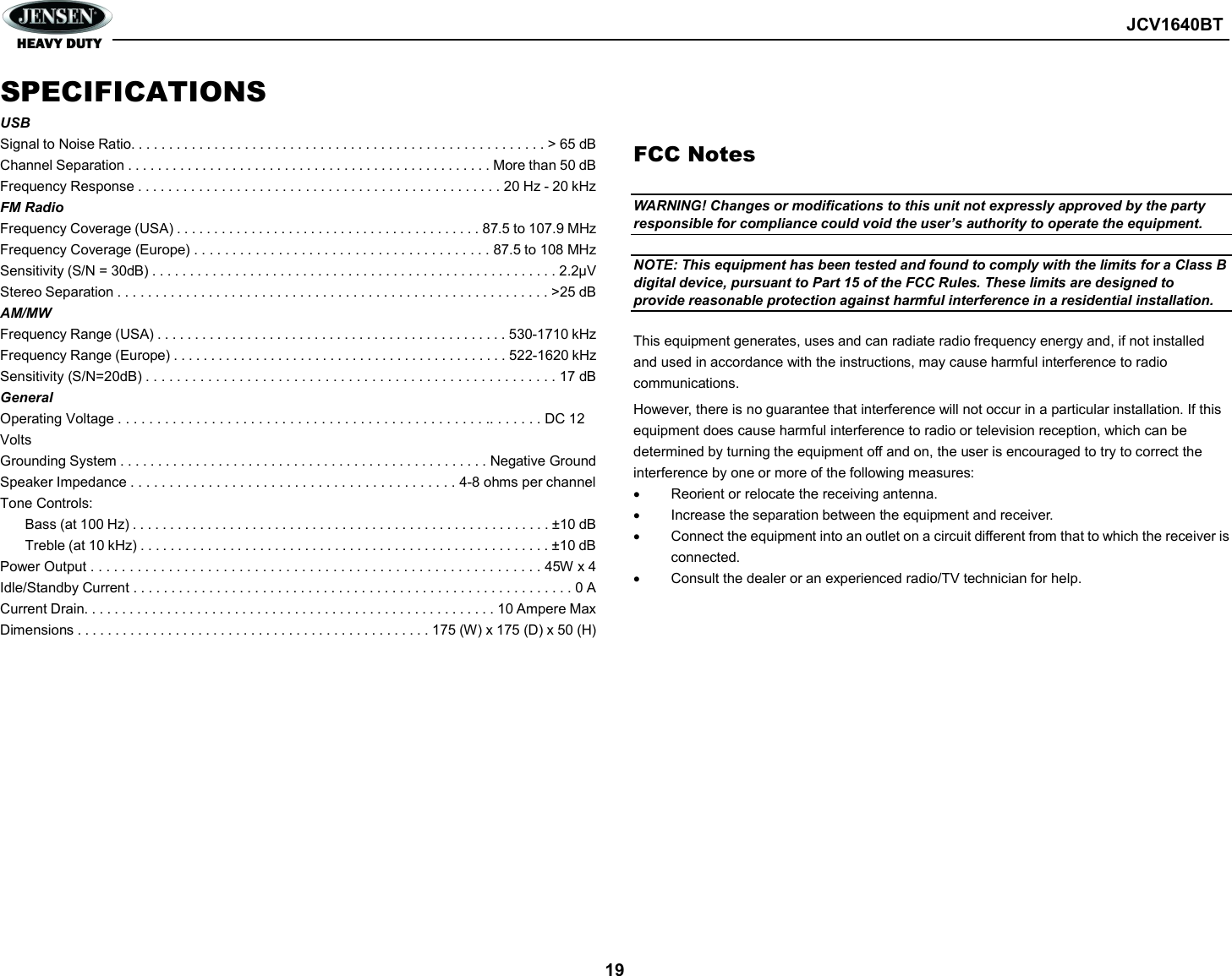        JCV1640BT  19 SPECIFICATIONS USB Signal to Noise Ratio. . . . . . . . . . . . . . . . . . . . . . . . . . . . . . . . . . . . . . . . . . . . . . . . . . . . . . . &gt; 65 dB Channel Separation . . . . . . . . . . . . . . . . . . . . . . . . . . . . . . . . . . . . . . . . . . . . . . . . . More than 50 dB Frequency Response . . . . . . . . . . . . . . . . . . . . . . . . . . . . . . . . . . . . . . . . . . . . . . . . 20 Hz - 20 kHz FM Radio Frequency Coverage (USA) . . . . . . . . . . . . . . . . . . . . . . . . . . . . . . . . . . . . . . . . . 87.5 to 107.9 MHz Frequency Coverage (Europe) . . . . . . . . . . . . . . . . . . . . . . . . . . . . . . . . . . . . . . . 87.5 to 108 MHz Sensitivity (S/N = 30dB) . . . . . . . . . . . . . . . . . . . . . . . . . . . . . . . . . . . . . . . . . . . . . . . . . . . . . . 2.2μV Stereo Separation . . . . . . . . . . . . . . . . . . . . . . . . . . . . . . . . . . . . . . . . . . . . . . . . . . . . . . . . . &gt;25 dB AM/MW Frequency Range (USA) . . . . . . . . . . . . . . . . . . . . . . . . . . . . . . . . . . . . . . . . . . . . . . . 530-1710 kHz Frequency Range (Europe) . . . . . . . . . . . . . . . . . . . . . . . . . . . . . . . . . . . . . . . . . . . . . 522-1620 kHz Sensitivity (S/N=20dB) . . . . . . . . . . . . . . . . . . . . . . . . . . . . . . . . . . . . . . . . . . . . . . . . . . . . . 17 dB General Operating Voltage . . . . . . . . . . . . . . . . . . . . . . . . . . . . . . . . . . . . . . . . . . . . . . . .. . . . . . . DC 12 Volts Grounding System . . . . . . . . . . . . . . . . . . . . . . . . . . . . . . . . . . . . . . . . . . . . . . . . . Negative Ground Speaker Impedance . . . . . . . . . . . . . . . . . . . . . . . . . . . . . . . . . . . . . . . . . . 4-8 ohms per channel Tone Controls: Bass (at 100 Hz) . . . . . . . . . . . . . . . . . . . . . . . . . . . . . . . . . . . . . . . . . . . . . . . . . . . . . . . . ±10 dB Treble (at 10 kHz) . . . . . . . . . . . . . . . . . . . . . . . . . . . . . . . . . . . . . . . . . . . . . . . . . . . . . . . ±10 dB Power Output . . . . . . . . . . . . . . . . . . . . . . . . . . . . . . . . . . . . . . . . . . . . . . . . . . . . . . . . . . 45W x 4 Idle/Standby Current . . . . . . . . . . . . . . . . . . . . . . . . . . . . . . . . . . . . . . . . . . . . . . . . . . . . . . . . . . 0 A Current Drain. . . . . . . . . . . . . . . . . . . . . . . . . . . . . . . . . . . . . . . . . . . . . . . . . . . . . . . 10 Ampere Max Dimensions . . . . . . . . . . . . . . . . . . . . . . . . . . . . . . . . . . . . . . . . . . . . . . . 175 (W) x 175 (D) x 50 (H)                 FCC Notes  WARNING! Changes or modifications to this unit not expressly approved by the party responsible for compliance could void the user’s authority to operate the equipment.  NOTE: This equipment has been tested and found to comply with the limits for a Class B digital device, pursuant to Part 15 of the FCC Rules. These limits are designed to provide reasonable protection against harmful interference in a residential installation.  This equipment generates, uses and can radiate radio frequency energy and, if not installed and used in accordance with the instructions, may cause harmful interference to radio communications. However, there is no guarantee that interference will not occur in a particular installation. If this equipment does cause harmful interference to radio or television reception, which can be determined by turning the equipment off and on, the user is encouraged to try to correct the interference by one or more of the following measures:   Reorient or relocate the receiving antenna.   Increase the separation between the equipment and receiver.   Connect the equipment into an outlet on a circuit different from that to which the receiver is connected.   Consult the dealer or an experienced radio/TV technician for help.