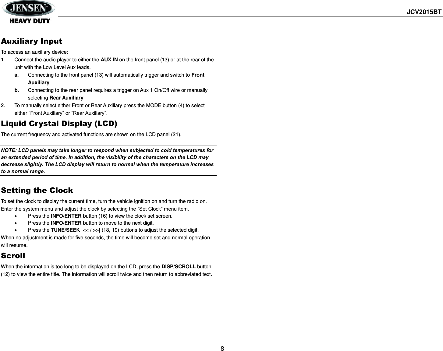  JCV2015BT  8  Auxiliary Input To access an auxiliary device: 1.  Connect the audio player to either the AUX IN on the front panel (13) or at the rear of the unit with the Low Level Aux leads. a. Connecting to the front panel (13) will automatically trigger and switch to Front Auxiliary b. Connecting to the rear panel requires a trigger on Aux 1 On/Off wire or manually selecting Rear Auxiliary 2.  To manually select either Front or Rear Auxiliary press the MODE button (4) to select either “Front Auxiliary” or “Rear Auxiliary”. Liquid Crystal Display (LCD) The current frequency and activated functions are shown on the LCD panel (21).  NOTE: LCD panels may take longer to respond when subjected to cold temperatures for an extended period of time. In addition, the visibility of the characters on the LCD may decrease slightly. The LCD display will return to normal when the temperature increases to a normal range.  Setting the Clock To set the clock to display the current time, turn the vehicle ignition on and turn the radio on. Enter the system menu and adjust the clock by selecting the “Set Clock” menu item.   Press the INFO/ENTER button (16) to view the clock set screen.   Press the INFO/ENTER button to move to the next digit.   Press the TUNE/SEEK |&lt;&lt; / &gt;&gt;| (18, 19) buttons to adjust the selected digit. When no adjustment is made for five seconds, the time will become set and normal operation will resume. Scroll When the information is too long to be displayed on the LCD, press the DISP/SCROLL button (12) to view the entire title. The information will scroll twice and then return to abbreviated text.    