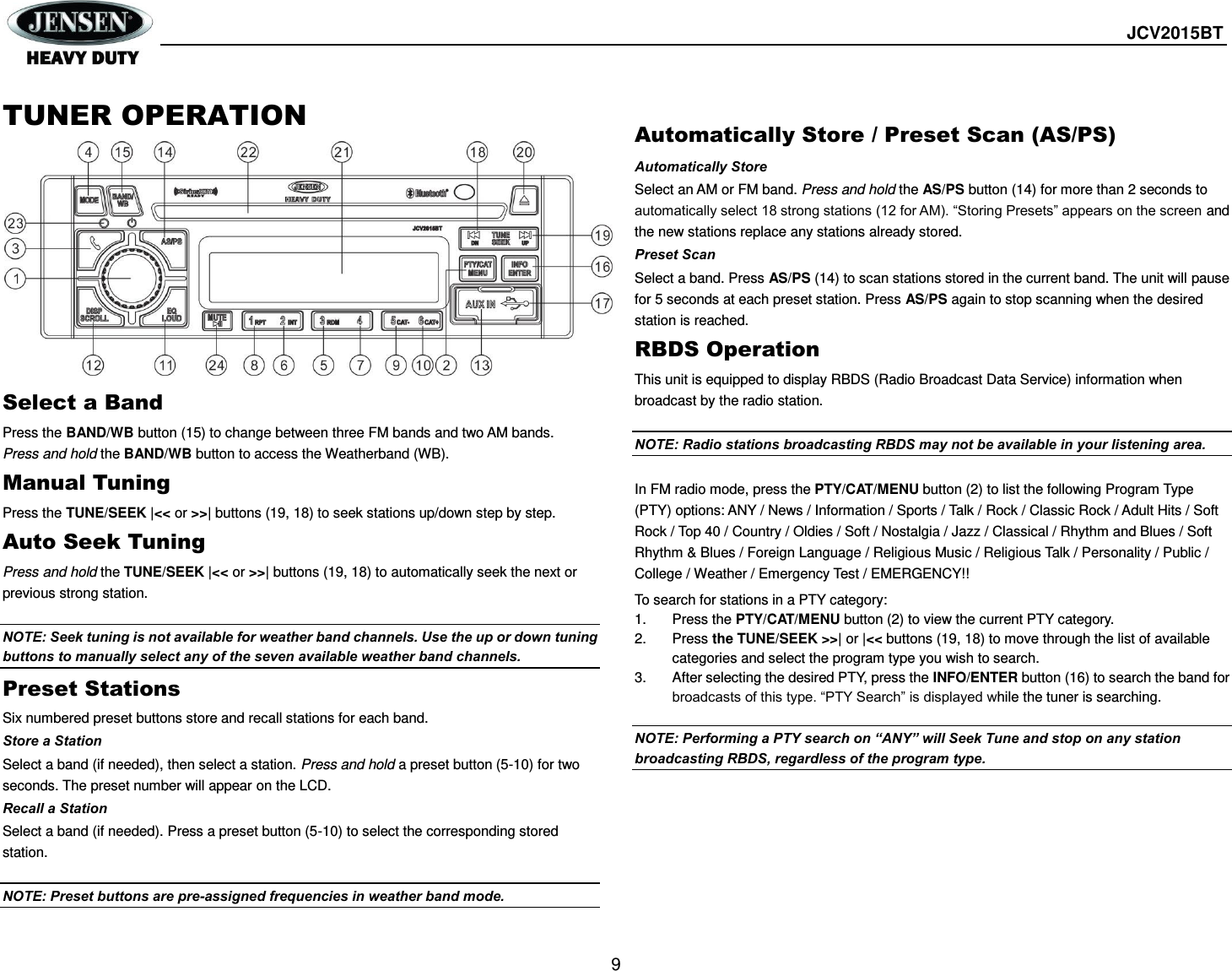  JCV2015BT  9  TUNER OPERATION            Select a Band Press the BAND/WB button (15) to change between three FM bands and two AM bands. Press and hold the BAND/WB button to access the Weatherband (WB). Manual Tuning Press the TUNE/SEEK |&lt;&lt; or &gt;&gt;| buttons (19, 18) to seek stations up/down step by step. Auto Seek Tuning Press and hold the TUNE/SEEK |&lt;&lt; or &gt;&gt;| buttons (19, 18) to automatically seek the next or previous strong station.  NOTE: Seek tuning is not available for weather band channels. Use the up or down tuning buttons to manually select any of the seven available weather band channels. Preset Stations Six numbered preset buttons store and recall stations for each band. Store a Station Select a band (if needed), then select a station. Press and hold a preset button (5-10) for two seconds. The preset number will appear on the LCD. Recall a Station Select a band (if needed). Press a preset button (5-10) to select the corresponding stored station.  NOTE: Preset buttons are pre-assigned frequencies in weather band mode.  Automatically Store / Preset Scan (AS/PS) Automatically Store   Select an AM or FM band. Press and hold the AS/PS button (14) for more than 2 seconds to automatically select 18 strong stations (12 for AM). “Storing Presets” appears on the screen and the new stations replace any stations already stored. Preset Scan Select a band. Press AS/PS (14) to scan stations stored in the current band. The unit will pause for 5 seconds at each preset station. Press AS/PS again to stop scanning when the desired station is reached. RBDS Operation This unit is equipped to display RBDS (Radio Broadcast Data Service) information when broadcast by the radio station.  NOTE: Radio stations broadcasting RBDS may not be available in your listening area.  In FM radio mode, press the PTY/CAT/MENU button (2) to list the following Program Type (PTY) options: ANY / News / Information / Sports / Talk / Rock / Classic Rock / Adult Hits / Soft Rock / Top 40 / Country / Oldies / Soft / Nostalgia / Jazz / Classical / Rhythm and Blues / Soft Rhythm &amp; Blues / Foreign Language / Religious Music / Religious Talk / Personality / Public / College / Weather / Emergency Test / EMERGENCY!! To search for stations in a PTY category: 1.  Press the PTY/CAT/MENU button (2) to view the current PTY category. 2.  Press the TUNE/SEEK &gt;&gt;| or |&lt;&lt; buttons (19, 18) to move through the list of available categories and select the program type you wish to search. 3.  After selecting the desired PTY, press the INFO/ENTER button (16) to search the band for broadcasts of this type. “PTY Search” is displayed while the tuner is searching.  NOTE: Performing a PTY search on “ANY” will Seek Tune and stop on any station broadcasting RBDS, regardless of the program type.      