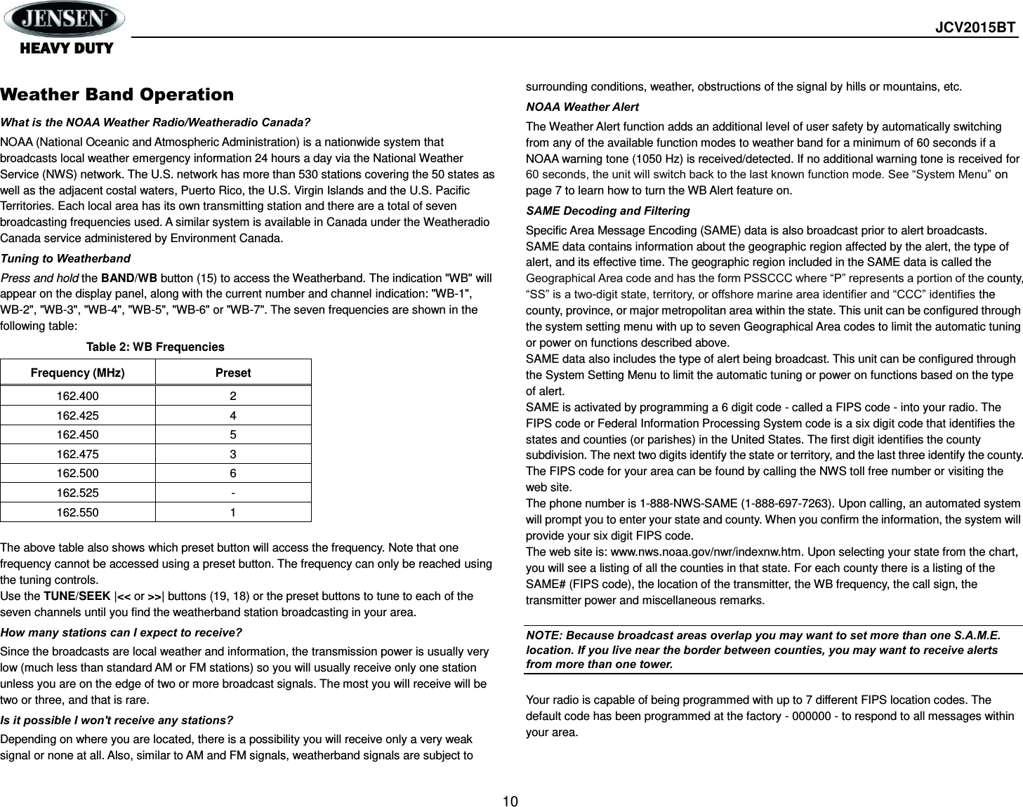  JCV2015BT  10  Weather Band Operation What is the NOAA Weather Radio/Weatheradio Canada? NOAA (National Oceanic and Atmospheric Administration) is a nationwide system that broadcasts local weather emergency information 24 hours a day via the National Weather Service (NWS) network. The U.S. network has more than 530 stations covering the 50 states as well as the adjacent costal waters, Puerto Rico, the U.S. Virgin Islands and the U.S. Pacific Territories. Each local area has its own transmitting station and there are a total of seven broadcasting frequencies used. A similar system is available in Canada under the Weatheradio Canada service administered by Environment Canada. Tuning to Weatherband Press and hold the BAND/WB button (15) to access the Weatherband. The indication &quot;WB&quot; will appear on the display panel, along with the current number and channel indication: &quot;WB-1&quot;, WB-2&quot;, &quot;WB-3&quot;, &quot;WB-4&quot;, &quot;WB-5&quot;, &quot;WB-6&quot; or &quot;WB-7&quot;. The seven frequencies are shown in the following table: Table 2: WB Frequencies Frequency (MHz) Preset 162.400 2 162.425 4 162.450 5 162.475 3 162.500 6 162.525 - 162.550 1  The above table also shows which preset button will access the frequency. Note that one frequency cannot be accessed using a preset button. The frequency can only be reached using the tuning controls. Use the TUNE/SEEK |&lt;&lt; or &gt;&gt;| buttons (19, 18) or the preset buttons to tune to each of the seven channels until you find the weatherband station broadcasting in your area. How many stations can I expect to receive? Since the broadcasts are local weather and information, the transmission power is usually very low (much less than standard AM or FM stations) so you will usually receive only one station unless you are on the edge of two or more broadcast signals. The most you will receive will be two or three, and that is rare. Is it possible I won&apos;t receive any stations? Depending on where you are located, there is a possibility you will receive only a very weak signal or none at all. Also, similar to AM and FM signals, weatherband signals are subject to surrounding conditions, weather, obstructions of the signal by hills or mountains, etc. NOAA Weather Alert The Weather Alert function adds an additional level of user safety by automatically switching from any of the available function modes to weather band for a minimum of 60 seconds if a NOAA warning tone (1050 Hz) is received/detected. If no additional warning tone is received for 60 seconds, the unit will switch back to the last known function mode. See “System Menu” on page 7 to learn how to turn the WB Alert feature on. SAME Decoding and Filtering Specific Area Message Encoding (SAME) data is also broadcast prior to alert broadcasts. SAME data contains information about the geographic region affected by the alert, the type of alert, and its effective time. The geographic region included in the SAME data is called the Geographical Area code and has the form PSSCCC where “P” represents a portion of the county, “SS” is a two-digit state, territory, or offshore marine area identifier and “CCC” identifies the county, province, or major metropolitan area within the state. This unit can be configured through the system setting menu with up to seven Geographical Area codes to limit the automatic tuning or power on functions described above. SAME data also includes the type of alert being broadcast. This unit can be configured through the System Setting Menu to limit the automatic tuning or power on functions based on the type of alert. SAME is activated by programming a 6 digit code - called a FIPS code - into your radio. The FIPS code or Federal Information Processing System code is a six digit code that identifies the states and counties (or parishes) in the United States. The first digit identifies the county subdivision. The next two digits identify the state or territory, and the last three identify the county. The FIPS code for your area can be found by calling the NWS toll free number or visiting the web site. The phone number is 1-888-NWS-SAME (1-888-697-7263). Upon calling, an automated system will prompt you to enter your state and county. When you confirm the information, the system will provide your six digit FIPS code. The web site is: www.nws.noaa.gov/nwr/indexnw.htm. Upon selecting your state from the chart, you will see a listing of all the counties in that state. For each county there is a listing of the SAME# (FIPS code), the location of the transmitter, the WB frequency, the call sign, the transmitter power and miscellaneous remarks.  NOTE: Because broadcast areas overlap you may want to set more than one S.A.M.E. location. If you live near the border between counties, you may want to receive alerts from more than one tower.  Your radio is capable of being programmed with up to 7 different FIPS location codes. The default code has been programmed at the factory - 000000 - to respond to all messages within your area. 