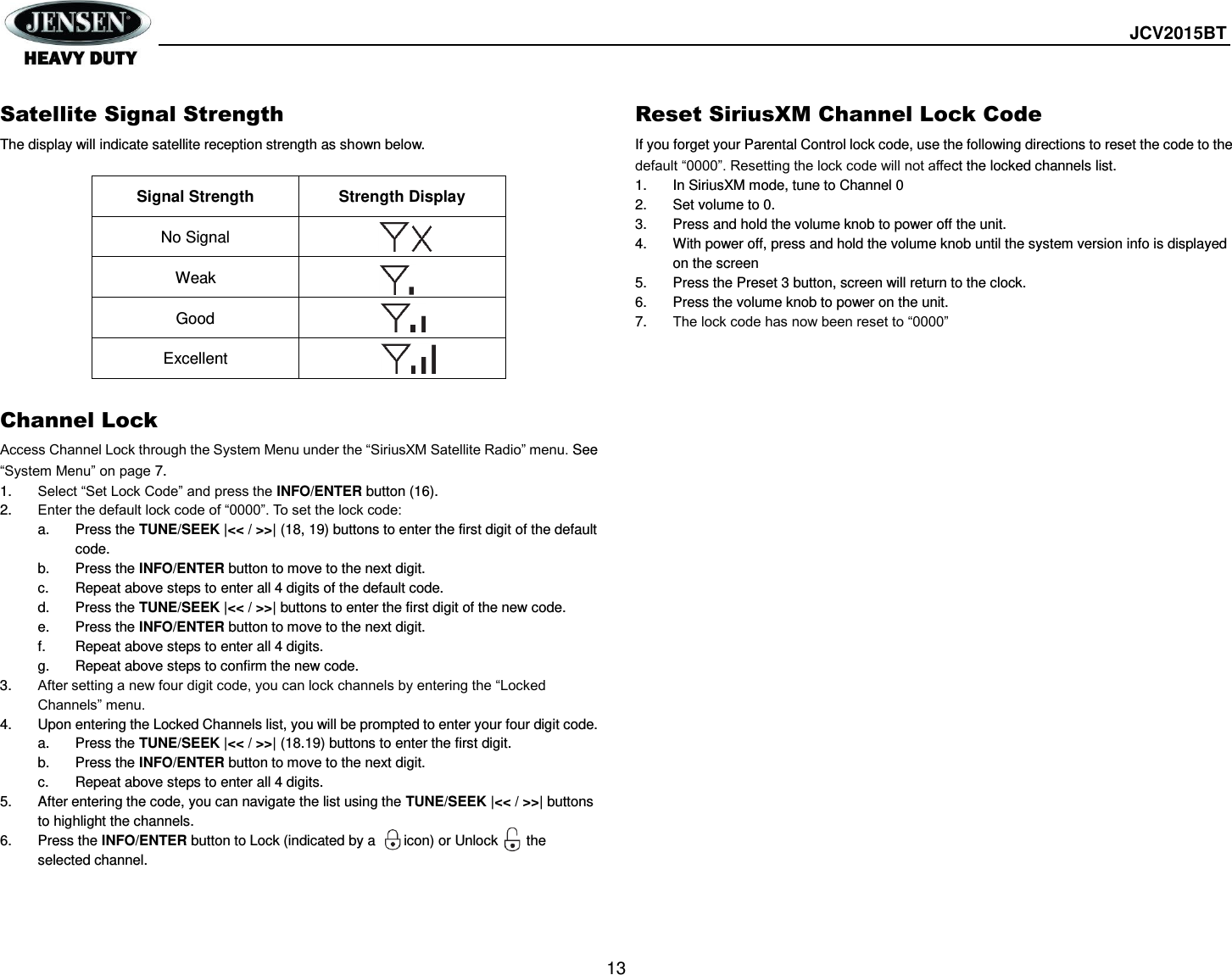  JCV2015BT  13  Satellite Signal Strength The display will indicate satellite reception strength as shown below.  Signal Strength Strength Display No Signal  Weak  Good  Excellent   Channel Lock Access Channel Lock through the System Menu under the “SiriusXM Satellite Radio” menu. See “System Menu” on page 7. 1. Select “Set Lock Code” and press the INFO/ENTER button (16). 2. Enter the default lock code of “0000”. To set the lock code: a.  Press the TUNE/SEEK |&lt;&lt; / &gt;&gt;| (18, 19) buttons to enter the first digit of the default code. b.  Press the INFO/ENTER button to move to the next digit. c.  Repeat above steps to enter all 4 digits of the default code. d.  Press the TUNE/SEEK |&lt;&lt; / &gt;&gt;| buttons to enter the first digit of the new code. e.  Press the INFO/ENTER button to move to the next digit. f.  Repeat above steps to enter all 4 digits. g.  Repeat above steps to confirm the new code. 3. After setting a new four digit code, you can lock channels by entering the “Locked Channels” menu. 4.  Upon entering the Locked Channels list, you will be prompted to enter your four digit code. a.  Press the TUNE/SEEK |&lt;&lt; / &gt;&gt;| (18.19) buttons to enter the first digit. b.  Press the INFO/ENTER button to move to the next digit. c.  Repeat above steps to enter all 4 digits. 5.  After entering the code, you can navigate the list using the TUNE/SEEK |&lt;&lt; / &gt;&gt;| buttons to highlight the channels. 6.  Press the INFO/ENTER button to Lock (indicated by a        icon) or Unlock        the selected channel.  Reset SiriusXM Channel Lock Code If you forget your Parental Control lock code, use the following directions to reset the code to the default “0000”. Resetting the lock code will not affect the locked channels list. 1.  In SiriusXM mode, tune to Channel 0 2.  Set volume to 0. 3.  Press and hold the volume knob to power off the unit. 4.  With power off, press and hold the volume knob until the system version info is displayed on the screen 5.  Press the Preset 3 button, screen will return to the clock. 6.  Press the volume knob to power on the unit. 7. The lock code has now been reset to “0000” 