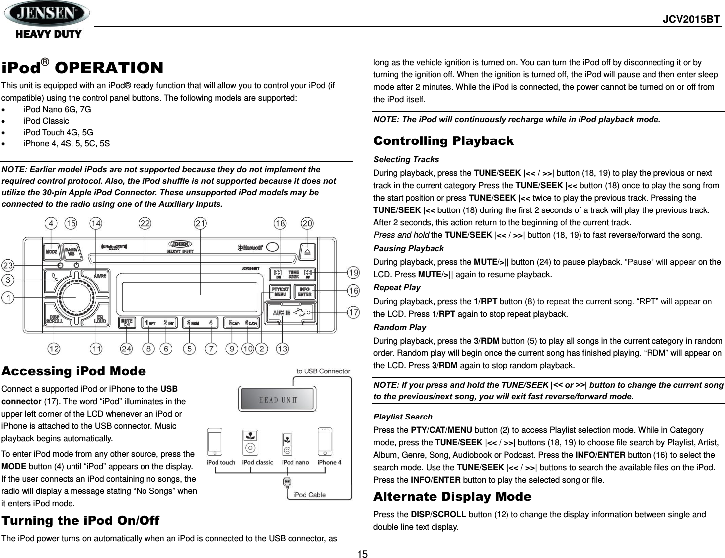  JCV2015BT  15  iPod® OPERATION This unit is equipped with an iPod® ready function that will allow you to control your iPod (if compatible) using the control panel buttons. The following models are supported:   iPod Nano 6G, 7G   iPod Classic   iPod Touch 4G, 5G  iPhone 4, 4S, 5, 5C, 5S  NOTE: Earlier model iPods are not supported because they do not implement the required control protocol. Also, the iPod shuffle is not supported because it does not utilize the 30-pin Apple iPod Connector. These unsupported iPod models may be connected to the radio using one of the Auxiliary Inputs.             Accessing iPod Mode Connect a supported iPod or iPhone to the USB connector (17). The word “iPod” illuminates in the upper left corner of the LCD whenever an iPod or iPhone is attached to the USB connector. Music playback begins automatically. To enter iPod mode from any other source, press the MODE button (4) until “iPod” appears on the display. If the user connects an iPod containing no songs, the radio will display a message stating “No Songs” when it enters iPod mode.   Turning the iPod On/Off The iPod power turns on automatically when an iPod is connected to the USB connector, as long as the vehicle ignition is turned on. You can turn the iPod off by disconnecting it or by turning the ignition off. When the ignition is turned off, the iPod will pause and then enter sleep mode after 2 minutes. While the iPod is connected, the power cannot be turned on or off from the iPod itself. NOTE: The iPod will continuously recharge while in iPod playback mode. Controlling Playback Selecting Tracks During playback, press the TUNE/SEEK |&lt;&lt; / &gt;&gt;| button (18, 19) to play the previous or next track in the current category Press the TUNE/SEEK |&lt;&lt; button (18) once to play the song from the start position or press TUNE/SEEK |&lt;&lt; twice to play the previous track. Pressing the TUNE/SEEK |&lt;&lt; button (18) during the first 2 seconds of a track will play the previous track. After 2 seconds, this action return to the beginning of the current track. Press and hold the TUNE/SEEK |&lt;&lt; / &gt;&gt;| button (18, 19) to fast reverse/forward the song. Pausing Playback During playback, press the MUTE/&gt;|| button (24) to pause playback. “Pause” will appear on the LCD. Press MUTE/&gt;|| again to resume playback. Repeat Play During playback, press the 1/RPT button (8) to repeat the current song. “RPT” will appear on the LCD. Press 1/RPT again to stop repeat playback. Random Play During playback, press the 3/RDM button (5) to play all songs in the current category in random order. Random play will begin once the current song has finished playing. “RDM” will appear on the LCD. Press 3/RDM again to stop random playback.   NOTE: If you press and hold the TUNE/SEEK |&lt;&lt; or &gt;&gt;| button to change the current song to the previous/next song, you will exit fast reverse/forward mode. Playlist Search Press the PTY/CAT/MENU button (2) to access Playlist selection mode. While in Category mode, press the TUNE/SEEK |&lt;&lt; / &gt;&gt;| buttons (18, 19) to choose file search by Playlist, Artist, Album, Genre, Song, Audiobook or Podcast. Press the INFO/ENTER button (16) to select the search mode. Use the TUNE/SEEK |&lt;&lt; / &gt;&gt;| buttons to search the available files on the iPod. Press the INFO/ENTER button to play the selected song or file. Alternate Display Mode Press the DISP/SCROLL button (12) to change the display information between single and double line text display.   