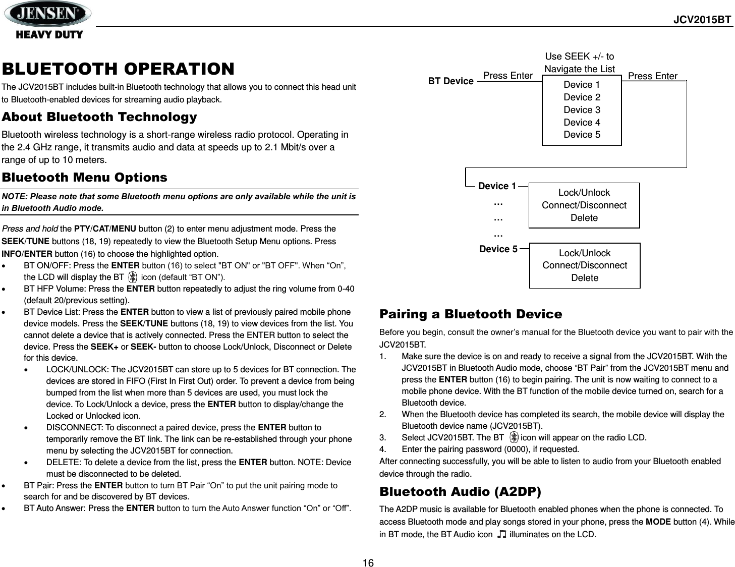  JCV2015BT  16  BLUETOOTH OPERATION The JCV2015BT includes built-in Bluetooth technology that allows you to connect this head unit to Bluetooth-enabled devices for streaming audio playback. About Bluetooth Technology Bluetooth wireless technology is a short-range wireless radio protocol. Operating in the 2.4 GHz range, it transmits audio and data at speeds up to 2.1 Mbit/s over a range of up to 10 meters. Bluetooth Menu Options NOTE: Please note that some Bluetooth menu options are only available while the unit is in Bluetooth Audio mode. Press and hold the PTY/CAT/MENU button (2) to enter menu adjustment mode. Press the SEEK/TUNE buttons (18, 19) repeatedly to view the Bluetooth Setup Menu options. Press INFO/ENTER button (16) to choose the highlighted option.   BT ON/OFF: Press the ENTER button (16) to select &quot;BT ON&quot; or &quot;BT OFF&quot;. When “On”, the LCD will display the BT      icon (default “BT ON”).   BT HFP Volume: Press the ENTER button repeatedly to adjust the ring volume from 0-40 (default 20/previous setting).   BT Device List: Press the ENTER button to view a list of previously paired mobile phone device models. Press the SEEK/TUNE buttons (18, 19) to view devices from the list. You cannot delete a device that is actively connected. Press the ENTER button to select the device. Press the SEEK+ or SEEK- button to choose Lock/Unlock, Disconnect or Delete for this device.   LOCK/UNLOCK: The JCV2015BT can store up to 5 devices for BT connection. The devices are stored in FIFO (First In First Out) order. To prevent a device from being bumped from the list when more than 5 devices are used, you must lock the device. To Lock/Unlock a device, press the ENTER button to display/change the Locked or Unlocked icon.   DISCONNECT: To disconnect a paired device, press the ENTER button to temporarily remove the BT link. The link can be re-established through your phone menu by selecting the JCV2015BT for connection.   DELETE: To delete a device from the list, press the ENTER button. NOTE: Device must be disconnected to be deleted.   BT Pair: Press the ENTER button to turn BT Pair “On” to put the unit pairing mode to search for and be discovered by BT devices.   BT Auto Answer: Press the ENTER button to turn the Auto Answer function “On” or “Off”.  Pairing a Bluetooth Device Before you begin, consult the owner’s manual for the Bluetooth device you want to pair with the JCV2015BT. 1.  Make sure the device is on and ready to receive a signal from the JCV2015BT. With the JCV2015BT in Bluetooth Audio mode, choose “BT Pair” from the JCV2015BT menu and press the ENTER button (16) to begin pairing. The unit is now waiting to connect to a mobile phone device. With the BT function of the mobile device turned on, search for a Bluetooth device. 2.  When the Bluetooth device has completed its search, the mobile device will display the Bluetooth device name (JCV2015BT).   3.  Select JCV2015BT. The BT      icon will appear on the radio LCD. 4.  Enter the pairing password (0000), if requested. After connecting successfully, you will be able to listen to audio from your Bluetooth enabled device through the radio. Bluetooth Audio (A2DP) The A2DP music is available for Bluetooth enabled phones when the phone is connected. To access Bluetooth mode and play songs stored in your phone, press the MODE button (4). While in BT mode, the BT Audio icon     illuminates on the LCD.    Device 1 Device 2 Device 3 Device 4 Device 5 BT Device Press Enter Device 1 … … … Device 5 Lock/Unlock Connect/Disconnect Delete Lock/Unlock Connect/Disconnect Delete Press Enter Use SEEK +/- to Navigate the List 