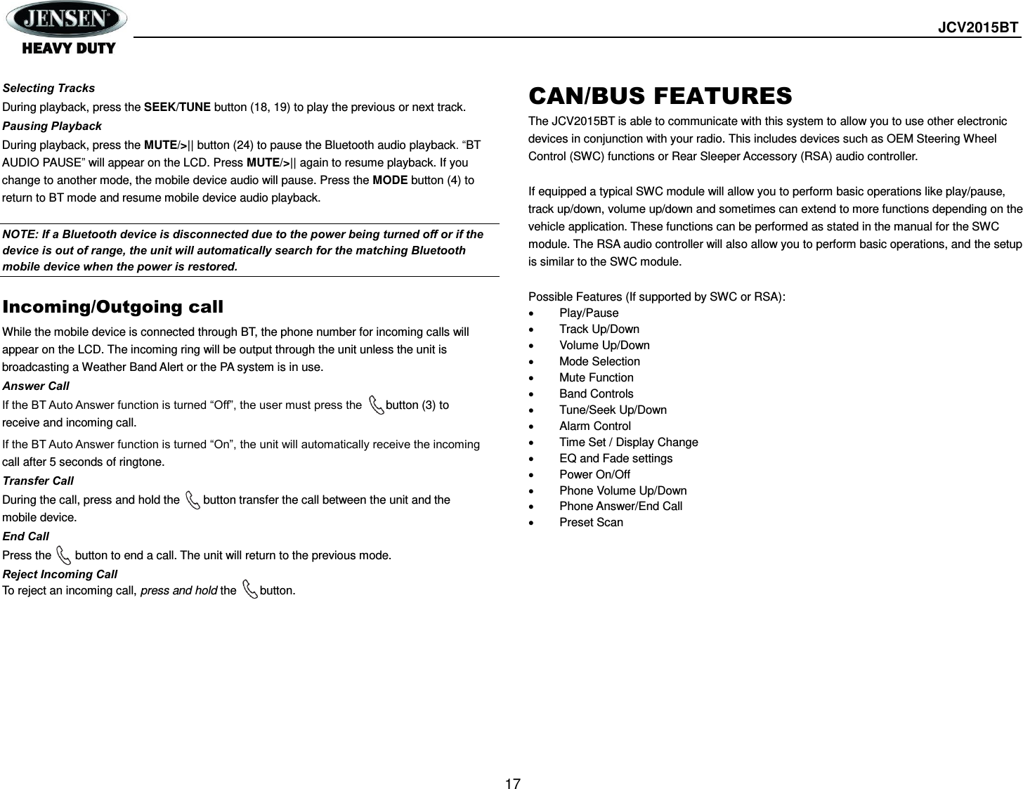  JCV2015BT  17  Selecting Tracks During playback, press the SEEK/TUNE button (18, 19) to play the previous or next track. Pausing Playback During playback, press the MUTE/&gt;|| button (24) to pause the Bluetooth audio playback. “BT AUDIO PAUSE” will appear on the LCD. Press MUTE/&gt;|| again to resume playback. If you change to another mode, the mobile device audio will pause. Press the MODE button (4) to return to BT mode and resume mobile device audio playback.  NOTE: If a Bluetooth device is disconnected due to the power being turned off or if the device is out of range, the unit will automatically search for the matching Bluetooth mobile device when the power is restored.  Incoming/Outgoing call While the mobile device is connected through BT, the phone number for incoming calls will appear on the LCD. The incoming ring will be output through the unit unless the unit is broadcasting a Weather Band Alert or the PA system is in use. Answer Call If the BT Auto Answer function is turned “Off”, the user must press the      button (3) to receive and incoming call. If the BT Auto Answer function is turned “On”, the unit will automatically receive the incoming call after 5 seconds of ringtone. Transfer Call During the call, press and hold the     button transfer the call between the unit and the mobile device. End Call Press the        button to end a call. The unit will return to the previous mode. Reject Incoming Call To reject an incoming call, press and hold the      button.CAN/BUS FEATURES The JCV2015BT is able to communicate with this system to allow you to use other electronic devices in conjunction with your radio. This includes devices such as OEM Steering Wheel Control (SWC) functions or Rear Sleeper Accessory (RSA) audio controller.  If equipped a typical SWC module will allow you to perform basic operations like play/pause, track up/down, volume up/down and sometimes can extend to more functions depending on the vehicle application. These functions can be performed as stated in the manual for the SWC module. The RSA audio controller will also allow you to perform basic operations, and the setup is similar to the SWC module.  Possible Features (If supported by SWC or RSA):   Play/Pause   Track Up/Down   Volume Up/Down   Mode Selection   Mute Function   Band Controls   Tune/Seek Up/Down   Alarm Control   Time Set / Display Change   EQ and Fade settings   Power On/Off   Phone Volume Up/Down   Phone Answer/End Call   Preset Scan  