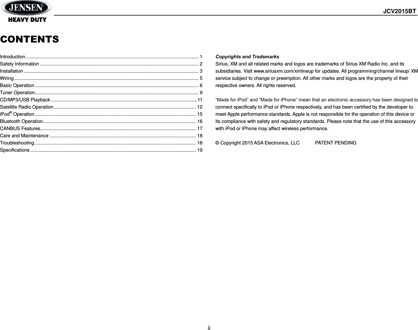  JCV2015BT  ii  CONTENTS  Introduction ............................................................................................................................... 1 Safety Information .................................................................................................................... 2 Installation ................................................................................................................................ 3 Wiring ....................................................................................................................................... 5 Basic Operation ........................................................................................................................ 6 Tuner Operation........................................................................................................................ 9 CD/MP3/USB Playback ........................................................................................................... 11 Satellite Radio Operation ........................................................................................................ 12 iPod® Operation ...................................................................................................................... 15 Bluetooth Operation ................................................................................................................ 16 CANBUS Features.................................................................................................................. 17 Care and Maintenance ........................................................................................................... 18 Troubleshooting ...................................................................................................................... 18 Specifications ......................................................................................................................... 19        Copyrights and Trademarks Sirius, XM and all related marks and logos are trademarks of Sirius XM Radio Inc. and its subsidiaries. Visit www.siriusxm.com/xmlineup for updates. All programming/channel lineup/ XM service subject to change or preemption. All other marks and logos are the property of their respective owners. All rights reserved.  “Made for iPod” and “Made for iPhone” mean that an electronic accessory has been designed to connect specifically to iPod or iPhone respectively, and has been certified by the developer to meet Apple performance standards. Apple is not responsible for the operation of this device or its compliance with safety and regulatory standards. Please note that the use of this accessory with iPod or iPhone may affect wireless performance.  © Copyright 2015 ASA Electronics, LLC   PATENT PENDING        