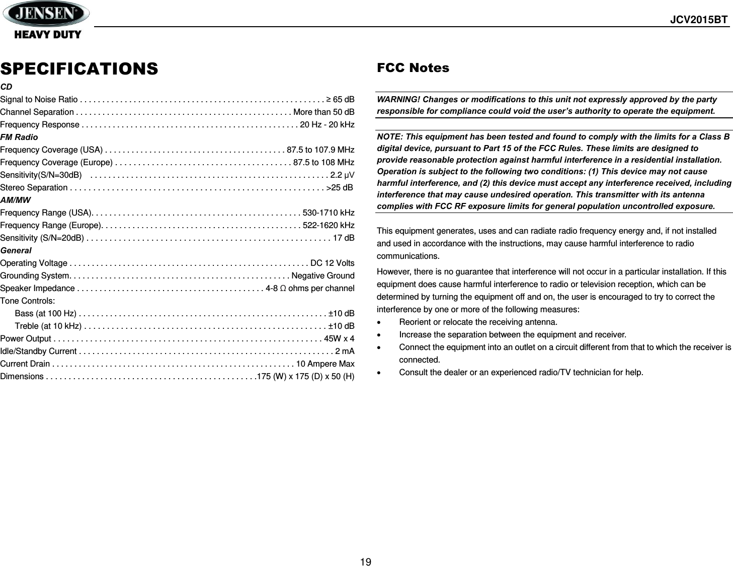  JCV2015BT  19  SPECIFICATIONS CD Signal to Noise Ratio . . . . . . . . . . . . . . . . . . . . . . . . . . . . . . . . . . . . . . . . . . . . . . . . . . . . . . . ≥ 65 dB Channel Separation . . . . . . . . . . . . . . . . . . . . . . . . . . . . . . . . . . . . . . . . . . . . . . . . . More than 50 dB Frequency Response . . . . . . . . . . . . . . . . . . . . . . . . . . . . . . . . . . . . . . . . . . . . . . . . . 20 Hz - 20 kHz FM Radio Frequency Coverage (USA) . . . . . . . . . . . . . . . . . . . . . . . . . . . . . . . . . . . . . . . . . 87.5 to 107.9 MHz Frequency Coverage (Europe) . . . . . . . . . . . . . . . . . . . . . . . . . . . . . . . . . . . . . . . 87.5 to 108 MHz Sensitivity(S/N=30dB)    . . . . . . . . . . . . . . . . . . . . . . . . . . . . . . . . . . . . . . . . . . . . . . . . . . . . . 2.2 μV Stereo Separation . . . . . . . . . . . . . . . . . . . . . . . . . . . . . . . . . . . . . . . . . . . . . . . . . . . . . . . &gt;25 dB AM/MW Frequency Range (USA). . . . . . . . . . . . . . . . . . . . . . . . . . . . . . . . . . . . . . . . . . . . . . . 530-1710 kHz Frequency Range (Europe). . . . . . . . . . . . . . . . . . . . . . . . . . . . . . . . . . . . . . . . . . . . . 522-1620 kHz Sensitivity (S/N=20dB) . . . . . . . . . . . . . . . . . . . . . . . . . . . . . . . . . . . . . . . . . . . . . . . . . . . . . 17 dB General Operating Voltage . . . . . . . . . . . . . . . . . . . . . . . . . . . . . . . . . . . . . . . . . . . . . . . . . . . . . . DC 12 Volts Grounding System. . . . . . . . . . . . . . . . . . . . . . . . . . . . . . . . . . . . . . . . . . . . . . . . . . Negative Ground Speaker Impedance . . . . . . . . . . . . . . . . . . . . . . . . . . . . . . . . . . . . . . . . . . 4-8 Ω ohms per channel Tone Controls:   Bass (at 100 Hz) . . . . . . . . . . . . . . . . . . . . . . . . . . . . . . . . . . . . . . . . . . . . . . . . . . . . . . . . ±10 dB  Treble (at 10 kHz) . . . . . . . . . . . . . . . . . . . . . . . . . . . . . . . . . . . . . . . . . . . . . . . . . . . . . ±10 dB Power Output . . . . . . . . . . . . . . . . . . . . . . . . . . . . . . . . . . . . . . . . . . . . . . . . . . . . . . . . . . . 45W x 4 Idle/Standby Current . . . . . . . . . . . . . . . . . . . . . . . . . . . . . . . . . . . . . . . . . . . . . . . . . . . . . . . . . 2 mA Current Drain . . . . . . . . . . . . . . . . . . . . . . . . . . . . . . . . . . . . . . . . . . . . . . . . . . . . . . . 10 Ampere Max Dimensions . . . . . . . . . . . . . . . . . . . . . . . . . . . . . . . . . . . . . . . . . . . . . . .175 (W) x 175 (D) x 50 (H) FCC Notes  WARNING! Changes or modifications to this unit not expressly approved by the party responsible for compliance could void the user’s authority to operate the equipment.  NOTE: This equipment has been tested and found to comply with the limits for a Class B digital device, pursuant to Part 15 of the FCC Rules. These limits are designed to provide reasonable protection against harmful interference in a residential installation. Operation is subject to the following two conditions: (1) This device may not cause harmful interference, and (2) this device must accept any interference received, including interference that may cause undesired operation. This transmitter with its antenna complies with FCC RF exposure limits for general population uncontrolled exposure.                                This equipment generates, uses and can radiate radio frequency energy and, if not installed and used in accordance with the instructions, may cause harmful interference to radio communications. However, there is no guarantee that interference will not occur in a particular installation. If this equipment does cause harmful interference to radio or television reception, which can be determined by turning the equipment off and on, the user is encouraged to try to correct the interference by one or more of the following measures:   Reorient or relocate the receiving antenna.   Increase the separation between the equipment and receiver.   Connect the equipment into an outlet on a circuit different from that to which the receiver is connected.   Consult the dealer or an experienced radio/TV technician for help.