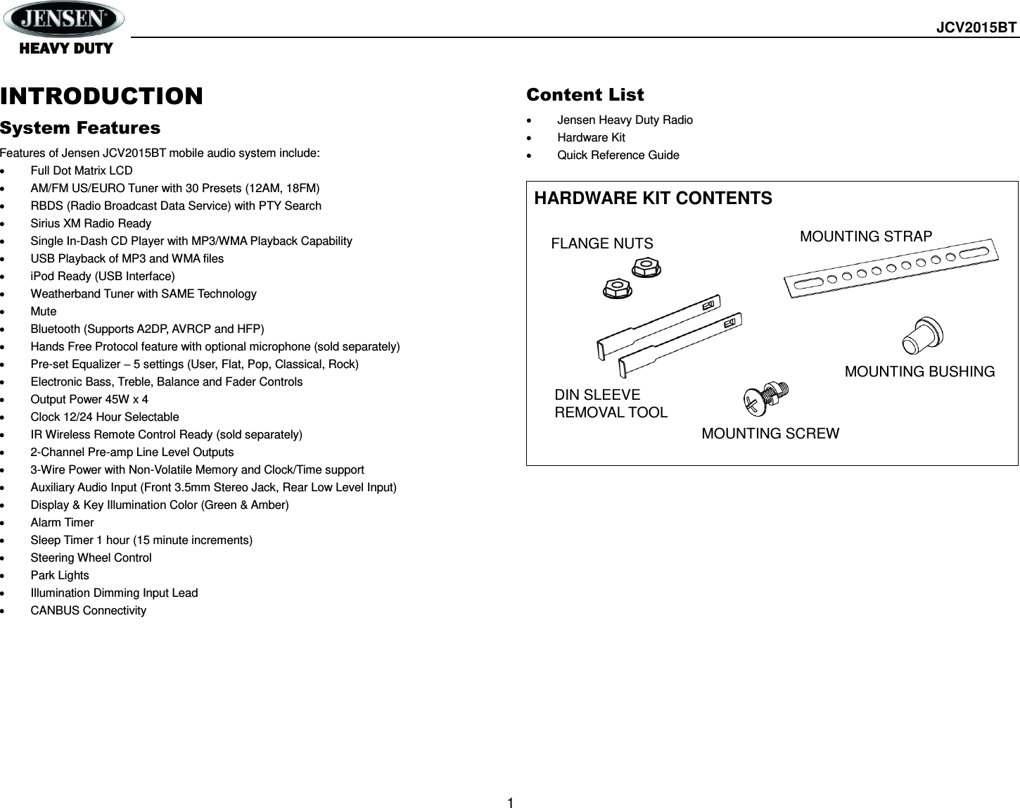  JCV2015BT  1 INTRODUCTION System Features Features of Jensen JCV2015BT mobile audio system include:   Full Dot Matrix LCD   AM/FM US/EURO Tuner with 30 Presets (12AM, 18FM)   RBDS (Radio Broadcast Data Service) with PTY Search   Sirius XM Radio Ready   Single In-Dash CD Player with MP3/WMA Playback Capability   USB Playback of MP3 and WMA files   iPod Ready (USB Interface)   Weatherband Tuner with SAME Technology   Mute   Bluetooth (Supports A2DP, AVRCP and HFP)   Hands Free Protocol feature with optional microphone (sold separately)   Pre-set Equalizer – 5 settings (User, Flat, Pop, Classical, Rock)   Electronic Bass, Treble, Balance and Fader Controls   Output Power 45W x 4   Clock 12/24 Hour Selectable   IR Wireless Remote Control Ready (sold separately)   2-Channel Pre-amp Line Level Outputs   3-Wire Power with Non-Volatile Memory and Clock/Time support   Auxiliary Audio Input (Front 3.5mm Stereo Jack, Rear Low Level Input)   Display &amp; Key Illumination Color (Green &amp; Amber)   Alarm Timer   Sleep Timer 1 hour (15 minute increments)   Steering Wheel Control   Park Lights   Illumination Dimming Input Lead   CANBUS Connectivity Content List   Jensen Heavy Duty Radio   Hardware Kit   Quick Reference Guide  HARDWARE KIT CONTENTS                 DIN SLEEVE REMOVAL TOOL  FLANGE NUTS  MOUNTING SCREW  MOUNTING STRAP  MOUNTING BUSHING  