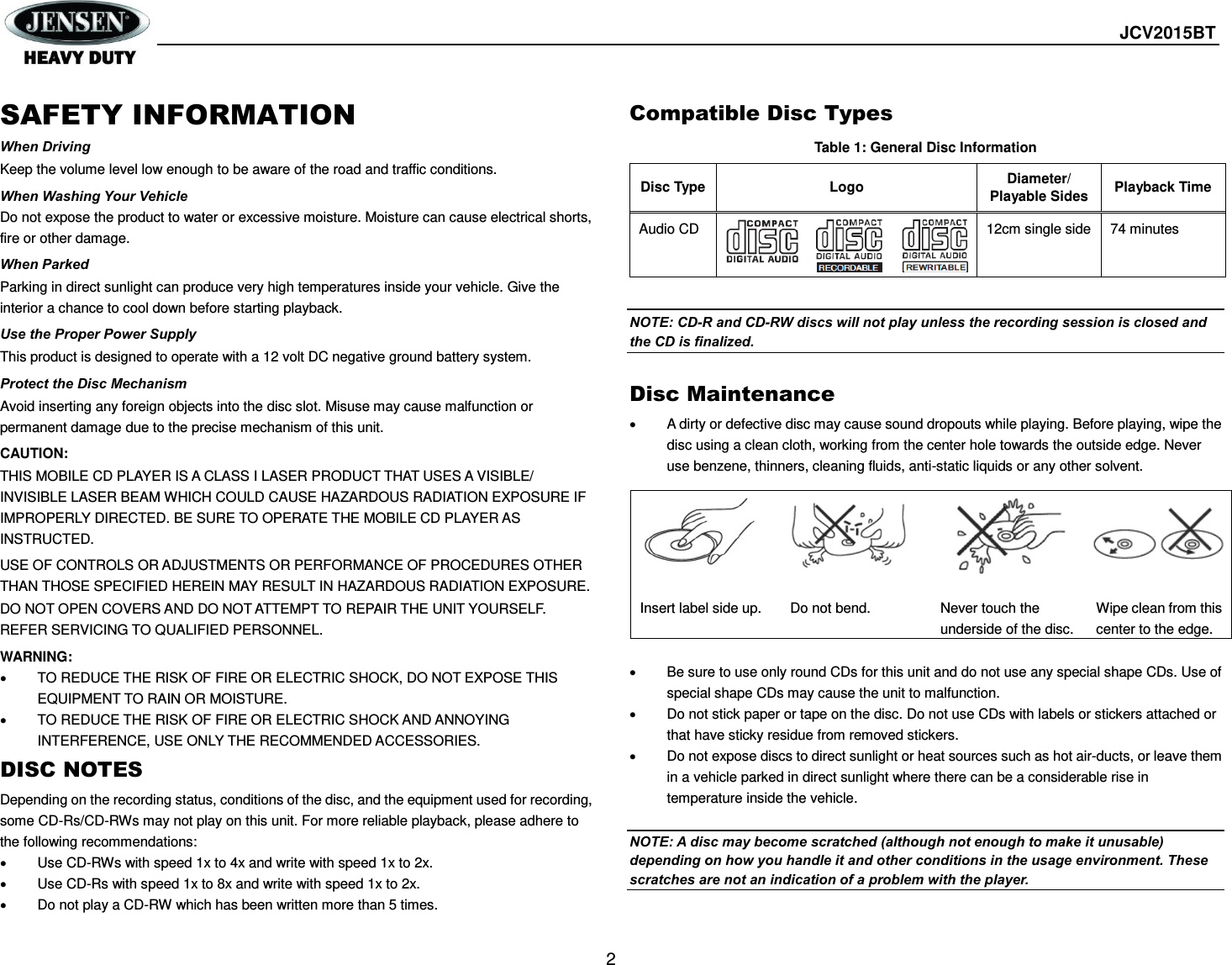  JCV2015BT  2 SAFETY INFORMATION When Driving Keep the volume level low enough to be aware of the road and traffic conditions. When Washing Your Vehicle Do not expose the product to water or excessive moisture. Moisture can cause electrical shorts, fire or other damage. When Parked Parking in direct sunlight can produce very high temperatures inside your vehicle. Give the interior a chance to cool down before starting playback. Use the Proper Power Supply This product is designed to operate with a 12 volt DC negative ground battery system. Protect the Disc Mechanism Avoid inserting any foreign objects into the disc slot. Misuse may cause malfunction or permanent damage due to the precise mechanism of this unit. CAUTION: THIS MOBILE CD PLAYER IS A CLASS I LASER PRODUCT THAT USES A VISIBLE/ INVISIBLE LASER BEAM WHICH COULD CAUSE HAZARDOUS RADIATION EXPOSURE IF IMPROPERLY DIRECTED. BE SURE TO OPERATE THE MOBILE CD PLAYER AS INSTRUCTED.   USE OF CONTROLS OR ADJUSTMENTS OR PERFORMANCE OF PROCEDURES OTHER THAN THOSE SPECIFIED HEREIN MAY RESULT IN HAZARDOUS RADIATION EXPOSURE.   DO NOT OPEN COVERS AND DO NOT ATTEMPT TO REPAIR THE UNIT YOURSELF. REFER SERVICING TO QUALIFIED PERSONNEL. WARNING:   TO REDUCE THE RISK OF FIRE OR ELECTRIC SHOCK, DO NOT EXPOSE THIS EQUIPMENT TO RAIN OR MOISTURE.   TO REDUCE THE RISK OF FIRE OR ELECTRIC SHOCK AND ANNOYING INTERFERENCE, USE ONLY THE RECOMMENDED ACCESSORIES. DISC NOTES Depending on the recording status, conditions of the disc, and the equipment used for recording, some CD-Rs/CD-RWs may not play on this unit. For more reliable playback, please adhere to the following recommendations:   Use CD-RWs with speed 1x to 4x and write with speed 1x to 2x.   Use CD-Rs with speed 1x to 8x and write with speed 1x to 2x.   Do not play a CD-RW which has been written more than 5 times. Compatible Disc Types Table 1: General Disc Information Disc Type Logo Diameter/ Playable Sides Playback Time Audio CD   12cm single side 74 minutes  NOTE: CD-R and CD-RW discs will not play unless the recording session is closed and the CD is finalized.  Disc Maintenance   A dirty or defective disc may cause sound dropouts while playing. Before playing, wipe the disc using a clean cloth, working from the center hole towards the outside edge. Never use benzene, thinners, cleaning fluids, anti-static liquids or any other solvent.    Be sure to use only round CDs for this unit and do not use any special shape CDs. Use of special shape CDs may cause the unit to malfunction.   Do not stick paper or tape on the disc. Do not use CDs with labels or stickers attached or that have sticky residue from removed stickers.   Do not expose discs to direct sunlight or heat sources such as hot air-ducts, or leave them in a vehicle parked in direct sunlight where there can be a considerable rise in temperature inside the vehicle.  NOTE: A disc may become scratched (although not enough to make it unusable) depending on how you handle it and other conditions in the usage environment. These scratches are not an indication of a problem with the player.      Insert label side up.  Do not bend. Never touch the underside of the disc. Wipe clean from this center to the edge. 