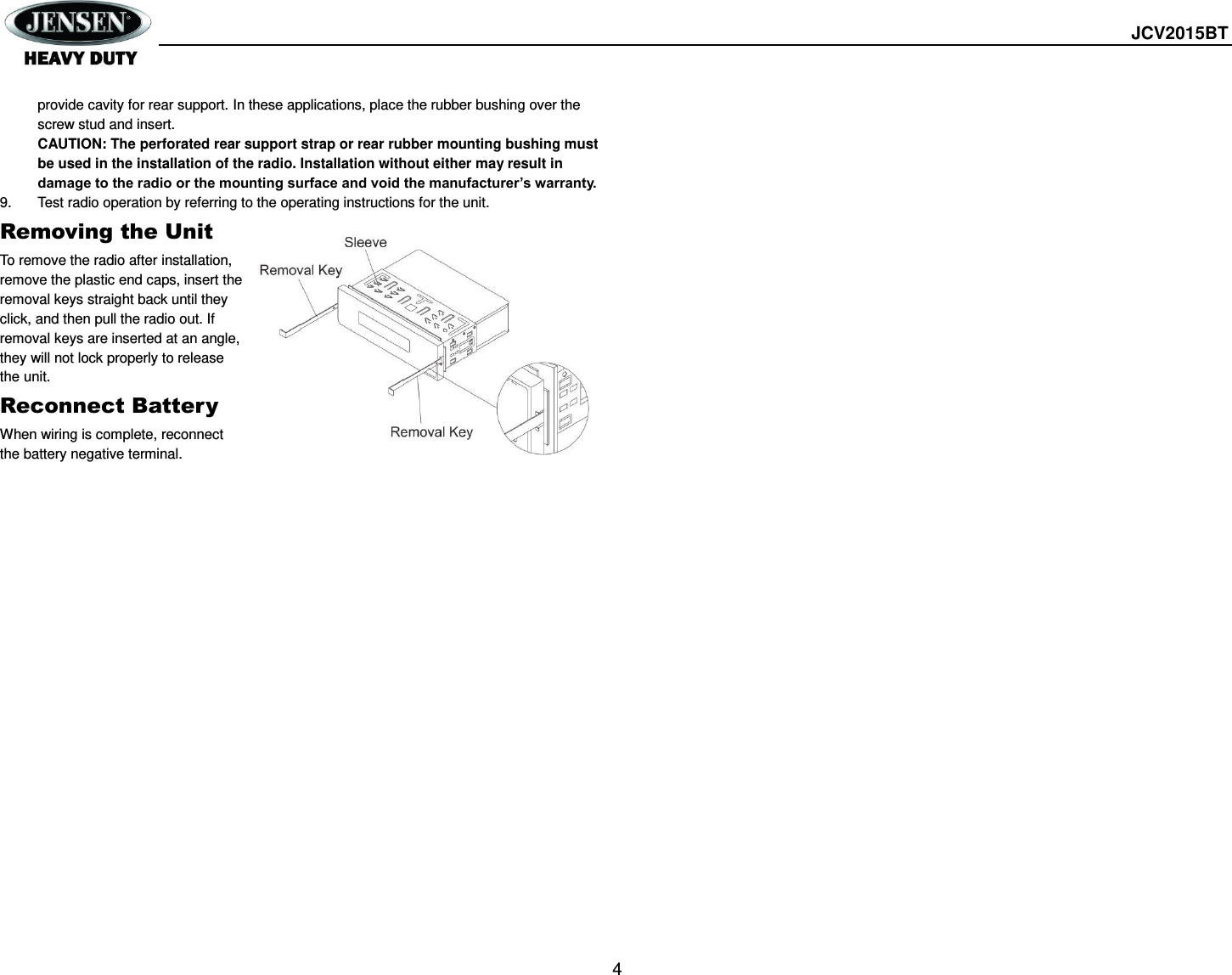  JCV2015BT  4 provide cavity for rear support. In these applications, place the rubber bushing over the screw stud and insert. CAUTION: The perforated rear support strap or rear rubber mounting bushing must be used in the installation of the radio. Installation without either may result in damage to the radio or the mounting surface and void the manufacturer’s warranty. 9.  Test radio operation by referring to the operating instructions for the unit. Removing the Unit To remove the radio after installation, remove the plastic end caps, insert the removal keys straight back until they click, and then pull the radio out. If removal keys are inserted at an angle, they will not lock properly to release the unit. Reconnect Battery When wiring is complete, reconnect the battery negative terminal.