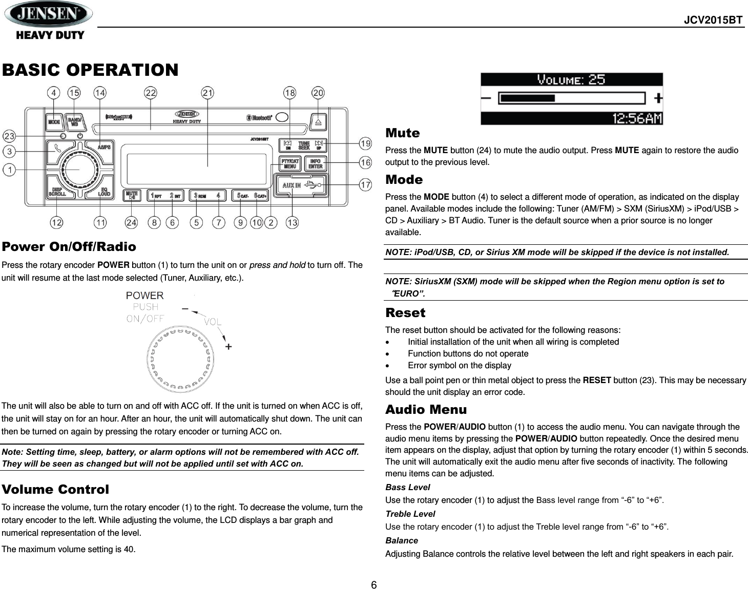  JCV2015BT  6  BASIC OPERATION         Power On/Off/Radio Press the rotary encoder POWER button (1) to turn the unit on or press and hold to turn off. The unit will resume at the last mode selected (Tuner, Auxiliary, etc.).          The unit will also be able to turn on and off with ACC off. If the unit is turned on when ACC is off, the unit will stay on for an hour. After an hour, the unit will automatically shut down. The unit can then be turned on again by pressing the rotary encoder or turning ACC on.   Note: Setting time, sleep, battery, or alarm options will not be remembered with ACC off. They will be seen as changed but will not be applied until set with ACC on. Volume Control To increase the volume, turn the rotary encoder (1) to the right. To decrease the volume, turn the rotary encoder to the left. While adjusting the volume, the LCD displays a bar graph and numerical representation of the level. The maximum volume setting is 40.      Mute Press the MUTE button (24) to mute the audio output. Press MUTE again to restore the audio output to the previous level. Mode Press the MODE button (4) to select a different mode of operation, as indicated on the display panel. Available modes include the following: Tuner (AM/FM) &gt; SXM (SiriusXM) &gt; iPod/USB &gt; CD &gt; Auxiliary &gt; BT Audio. Tuner is the default source when a prior source is no longer available. NOTE: iPod/USB, CD, or Sirius XM mode will be skipped if the device is not installed.    NOTE: SiriusXM (SXM) mode will be skipped when the Region menu option is set to“EURO”. Reset The reset button should be activated for the following reasons:   Initial installation of the unit when all wiring is completed   Function buttons do not operate   Error symbol on the display Use a ball point pen or thin metal object to press the RESET button (23). This may be necessary should the unit display an error code. Audio Menu Press the POWER/AUDIO button (1) to access the audio menu. You can navigate through the audio menu items by pressing the POWER/AUDIO button repeatedly. Once the desired menu item appears on the display, adjust that option by turning the rotary encoder (1) within 5 seconds. The unit will automatically exit the audio menu after five seconds of inactivity. The following menu items can be adjusted. Bass Level Use the rotary encoder (1) to adjust the Bass level range from “-6” to “+6”. Treble Level Use the rotary encoder (1) to adjust the Treble level range from “-6” to “+6”. Balance Adjusting Balance controls the relative level between the left and right speakers in each pair. 