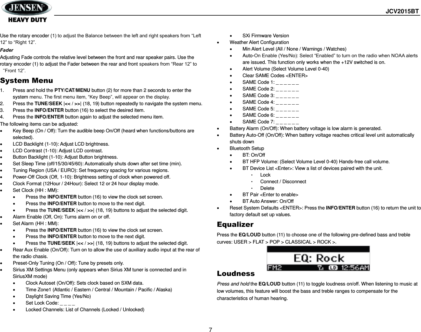  JCV2015BT  7  Use the rotary encoder (1) to adjust the Balance between the left and right speakers from “Left 12” to “Right 12”. Fader Adjusting Fade controls the relative level between the front and rear speaker pairs. Use the rotary encoder (1) to adjust the Fader between the rear and front speakers from “Rear 12” to “Front 12”. System Menu 1.  Press and hold the PTY/CAT/MENU button (2) for more than 2 seconds to enter the system menu. The first menu item, “Key Beep”, will appear on the display. 2.  Press the TUNE/SEEK |&lt;&lt; / &gt;&gt;| (18, 19) button repeatedly to navigate the system menu. 3.  Press the INFO/ENTER button (16) to select the desired item. 4.  Press the INFO/ENTER button again to adjust the selected menu item. The following items can be adjusted:   Key Beep (On / Off): Turn the audible beep On/Off (heard when functions/buttons are selected).   LCD Backlight (1-10): Adjust LCD brightness.   LCD Contrast (1-10): Adjust LCD contrast.   Button Backlight (1-10): Adjust Button brightness.   Set Sleep Time (off/15/30/45/60): Automatically shuts down after set time (min).   Tuning Region (USA / EURO): Set frequency spacing for various regions.   Power-Off Clock (Off, 1-10): Brightness setting of clock when powered off.   Clock Format (12Hour / 24Hour): Select 12 or 24 hour display mode.   Set Clock (HH : MM):   Press the INFO/ENTER button (16) to view the clock set screen.   Press the INFO/ENTER button to move to the next digit.   Press the TUNE/SEEK |&lt;&lt; / &gt;&gt;| (18, 19) buttons to adjust the selected digit.   Alarm Enable (Off, On): Turns alarm on or off.   Set Alarm (HH : MM):   Press the INFO/ENTER button (16) to view the clock set screen.   Press the INFO/ENTER button to move to the next digit.   Press the TUNE/SEEK |&lt;&lt; / &gt;&gt;| (18, 19) buttons to adjust the selected digit.   Rear Aux Enable (On/Off): Turn on to allow the use of auxiliary audio input at the rear of the radio chasis.   Preset-Only Tuning (On / Off): Tune by presets only.   Sirius XM Settings Menu (only appears when Sirius XM tuner is connected and in SiriusXM mode)   Clock Autoset (On/Off): Sets clock based on SXM data.   Time Zone1 (Atlantic / Eastern / Central / Mountain / Pacific / Alaska)   Daylight Saving Time (Yes/No)   Set Lock Code: _ _ _ _   Locked Channels: List of Channels (Locked / Unlocked)   SXi Firmware Version   Weather Alert Configuration   Min Alert Level (All / None / Warnings / Watches)   Auto-On Enable (Yes/No): Select “Enabled” to turn on the radio when NOAA alerts are issued. This function only works when the +12V switched is on.   Alert Volume (Select Volume Level 0-40)   Clear SAME Codes &lt;ENTER&gt;   SAME Code 1: _ _ _ _ _ _   SAME Code 2: _ _ _ _ _ _   SAME Code 3: _ _ _ _ _ _   SAME Code 4: _ _ _ _ _ _   SAME Code 5: _ _ _ _ _ _   SAME Code 6: _ _ _ _ _ _   SAME Code 7: _ _ _ _ _ _   Battery Alarm (On/Off): When battery voltage is low alarm is generated.   Battery Auto-Off (On/Off): When battery voltage reaches critical level unit automatically shuts down   Bluetooth Setup   BT: On/Off   BT HFP Volume: (Select Volume Level 0-40) Hands-free call volume.   BT Device List &lt;Enter&gt;: View a list of devices paired with the unit. • Lock • Connect / Disconnect • Delete   BT Pair &lt;Enter to enable&gt;   BT Auto Answer: On/Off   Reset System Defaults &lt;ENTER&gt;: Press the INFO/ENTER button (16) to return the unit to factory default set up values. Equalizer Press the EQ/LOUD button (11) to choose one of the following pre-defined bass and treble curves: USER &gt; FLAT &gt; POP &gt; CLASSICAL &gt; ROCK &gt;.    Loudness Press and hold the EQ/LOUD button (11) to toggle loudness on/off. When listening to music at low volumes, this feature will boost the bass and treble ranges to compensate for the characteristics of human hearing. 