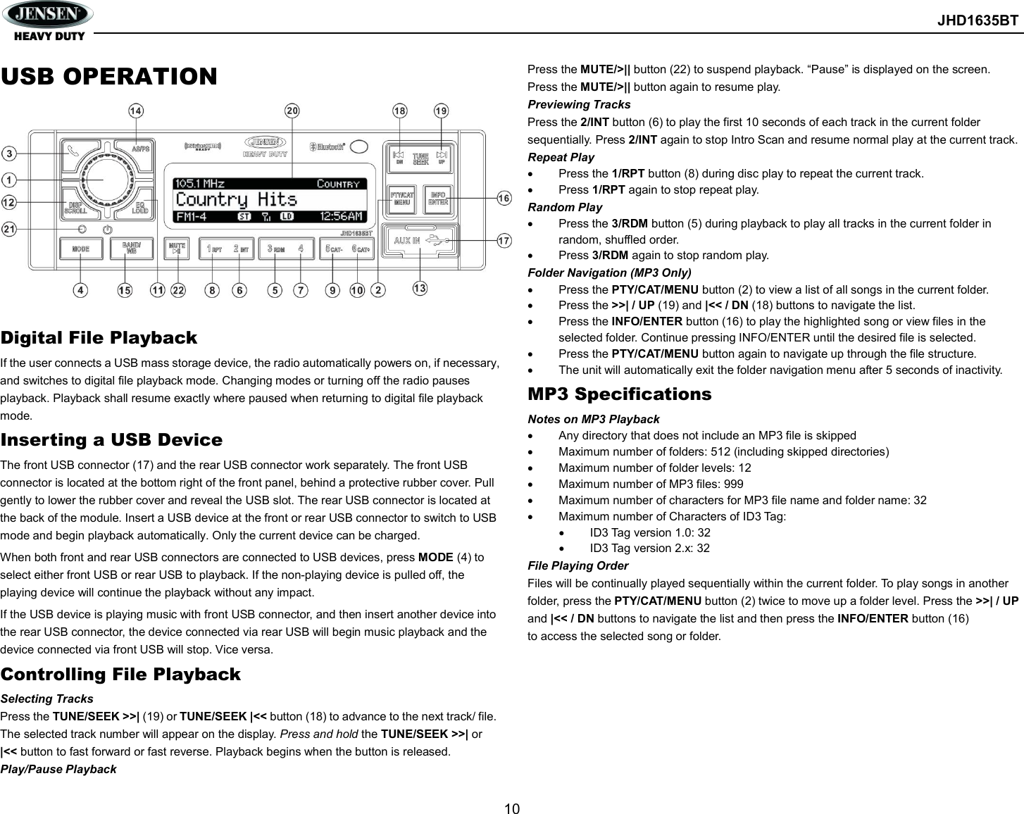        JHD1635BT  10  USB OPERATION          Digital File Playback If the user connects a USB mass storage device, the radio automatically powers on, if necessary, and switches to digital file playback mode. Changing modes or turning off the radio pauses playback. Playback shall resume exactly where paused when returning to digital file playback mode. Inserting a USB Device The front USB connector (17) and the rear USB connector work separately. The front USB connector is located at the bottom right of the front panel, behind a protective rubber cover. Pull gently to lower the rubber cover and reveal the USB slot. The rear USB connector is located at the back of the module. Insert a USB device at the front or rear USB connector to switch to USB mode and begin playback automatically. Only the current device can be charged. When both front and rear USB connectors are connected to USB devices, press MODE (4) to select either front USB or rear USB to playback. If the non-playing device is pulled off, the playing device will continue the playback without any impact. If the USB device is playing music with front USB connector, and then insert another device into the rear USB connector, the device connected via rear USB will begin music playback and the device connected via front USB will stop. Vice versa. Controlling File Playback Selecting Tracks Press the TUNE/SEEK &gt;&gt;| (19) or TUNE/SEEK |&lt;&lt; button (18) to advance to the next track/ file. The selected track number will appear on the display. Press and hold the TUNE/SEEK &gt;&gt;| or |&lt;&lt; button to fast forward or fast reverse. Playback begins when the button is released. Play/Pause Playback Press the MUTE/&gt;|| button (22) to suspend playback. “Pause” is displayed on the screen. Press the MUTE/&gt;|| button again to resume play. Previewing Tracks Press the 2/INT button (6) to play the first 10 seconds of each track in the current folder sequentially. Press 2/INT again to stop Intro Scan and resume normal play at the current track. Repeat Play   Press the 1/RPT button (8) during disc play to repeat the current track.   Press 1/RPT again to stop repeat play. Random Play   Press the 3/RDM button (5) during playback to play all tracks in the current folder in random, shuffled order.   Press 3/RDM again to stop random play. Folder Navigation (MP3 Only)   Press the PTY/CAT/MENU button (2) to view a list of all songs in the current folder.   Press the &gt;&gt;| / UP (19) and |&lt;&lt; / DN (18) buttons to navigate the list.   Press the INFO/ENTER button (16) to play the highlighted song or view files in the selected folder. Continue pressing INFO/ENTER until the desired file is selected.   Press the PTY/CAT/MENU button again to navigate up through the file structure.   The unit will automatically exit the folder navigation menu after 5 seconds of inactivity. MP3 Specifications Notes on MP3 Playback   Any directory that does not include an MP3 file is skipped   Maximum number of folders: 512 (including skipped directories)   Maximum number of folder levels: 12   Maximum number of MP3 files: 999   Maximum number of characters for MP3 file name and folder name: 32   Maximum number of Characters of ID3 Tag:   ID3 Tag version 1.0: 32   ID3 Tag version 2.x: 32 File Playing Order Files will be continually played sequentially within the current folder. To play songs in another folder, press the PTY/CAT/MENU button (2) twice to move up a folder level. Press the &gt;&gt;| / UP and |&lt;&lt; / DN buttons to navigate the list and then press the INFO/ENTER button (16) to access the selected song or folder.   