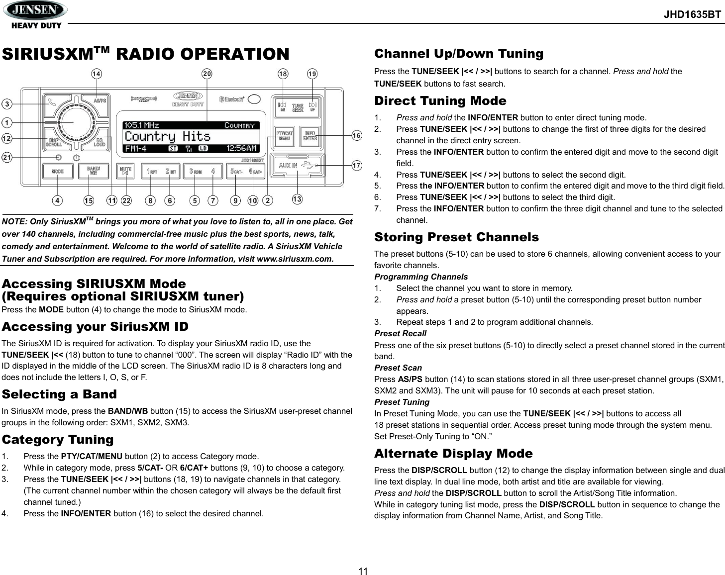        JHD1635BT  11  SIRIUSXMTM RADIO OPERATION             NOTE: Only SiriusXMTM brings you more of what you love to listen to, all in one place. Get over 140 channels, including commercial-free music plus the best sports, news, talk, comedy and entertainment. Welcome to the world of satellite radio. A SiriusXM Vehicle Tuner and Subscription are required. For more information, visit www.siriusxm.com.    Accessing SIRIUSXM Mode (Requires optional SIRIUSXM tuner) Press the MODE button (4) to change the mode to SiriusXM mode. Accessing your SiriusXM ID The SiriusXM ID is required for activation. To display your SiriusXM radio ID, use the TUNE/SEEK |&lt;&lt; (18) button to tune to channel “000”. The screen will display “Radio ID” with the ID displayed in the middle of the LCD screen. The SiriusXM radio ID is 8 characters long and does not include the letters I, O, S, or F. Selecting a Band In SiriusXM mode, press the BAND/WB button (15) to access the SiriusXM user-preset channel groups in the following order: SXM1, SXM2, SXM3. Category Tuning 1.  Press the PTY/CAT/MENU button (2) to access Category mode. 2.  While in category mode, press 5/CAT- OR 6/CAT+ buttons (9, 10) to choose a category. 3.  Press the TUNE/SEEK |&lt;&lt; / &gt;&gt;| buttons (18, 19) to navigate channels in that category. (The current channel number within the chosen category will always be the default first channel tuned.) 4.  Press the INFO/ENTER button (16) to select the desired channel. Channel Up/Down Tuning Press the TUNE/SEEK |&lt;&lt; / &gt;&gt;| buttons to search for a channel. Press and hold the TUNE/SEEK buttons to fast search. Direct Tuning Mode 1.  Press and hold the INFO/ENTER button to enter direct tuning mode. 2.  Press TUNE/SEEK |&lt;&lt; / &gt;&gt;| buttons to change the first of three digits for the desired channel in the direct entry screen. 3.  Press the INFO/ENTER button to confirm the entered digit and move to the second digit field. 4.  Press TUNE/SEEK |&lt;&lt; / &gt;&gt;| buttons to select the second digit. 5.  Press the INFO/ENTER button to confirm the entered digit and move to the third digit field. 6.  Press TUNE/SEEK |&lt;&lt; / &gt;&gt;| buttons to select the third digit. 7.  Press the INFO/ENTER button to confirm the three digit channel and tune to the selected channel. Storing Preset Channels The preset buttons (5-10) can be used to store 6 channels, allowing convenient access to your favorite channels. Programming Channels 1.  Select the channel you want to store in memory. 2.  Press and hold a preset button (5-10) until the corresponding preset button number appears. 3.  Repeat steps 1 and 2 to program additional channels. Preset Recall Press one of the six preset buttons (5-10) to directly select a preset channel stored in the current band. Preset Scan Press AS/PS button (14) to scan stations stored in all three user-preset channel groups (SXM1, SXM2 and SXM3). The unit will pause for 10 seconds at each preset station. Preset Tuning In Preset Tuning Mode, you can use the TUNE/SEEK |&lt;&lt; / &gt;&gt;| buttons to access all 18 preset stations in sequential order. Access preset tuning mode through the system menu. Set Preset-Only Tuning to “ON.” Alternate Display Mode Press the DISP/SCROLL button (12) to change the display information between single and dual line text display. In dual line mode, both artist and title are available for viewing. Press and hold the DISP/SCROLL button to scroll the Artist/Song Title information. While in category tuning list mode, press the DISP/SCROLL button in sequence to change the display information from Channel Name, Artist, and Song Title. 